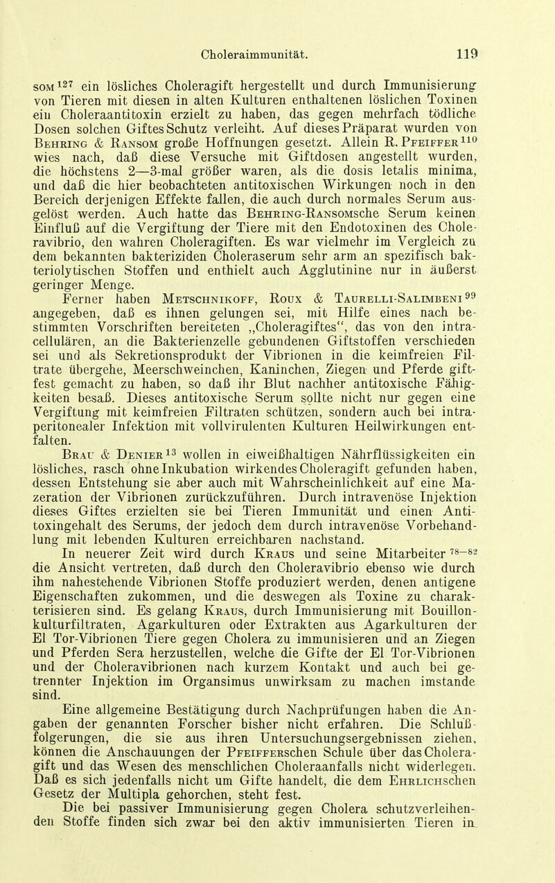 som127 ein lösliches Choleragift hergestellt und durch Immunisierung von Tieren mit diesen in alten Kulturen enthaltenen löslichen Toxinen ein Choleraantitoxin erzielt zu haben, das gegen mehrfach tödliche Dosen solchen Giftes Schutz verleiht. Auf dieses Präparat wurden von Behring & Ransom gro£e Hoffnungen gesetzt. Allein R. Pfeiffer wies nach, daß diese Versuche mit Giftdosen angestellt wurden, die höchstens 2—3-mal größer waren, als die dosis letalis minima, und daß die hier beobachteten antitoxischen Wirkungen noch in den Bereich derjenigen Effekte fallen, die auch durch normales Serum aus- gelöst werden. Auch hatte das BEHRiNG-RANsoMsche Serum keinen Einfluß auf die Vergiftung der Tiere mit den Endotoxinen des Chole- ravibrio, den wahren Choleragiften. Es war vielmehr im Vergleich zu dem bekannten bakteriziden Choleraserum sehr arm an spezifisch bak- teriolytischen Stoffen und enthielt auch Agglutinine nur in äußerst geringer Menge. Ferner haben Metschnikoff, Roux & Taurelli-Salimbeni^^ angegeben, daß es ihnen gelungen sei, mit Hilfe eines nach be- stimmten Vorschriften bereiteten ,,Choleragiftes, das von den intra- cellulären, an die Bakterienzelle gebundenen Giftstoffen verschieden sei und als Sekretionsprodukt der Vibrionen in die keimfreien Fil- trate übergehe, Meerschweinchen, Kaninchen, Ziegen und Pferde gift- fest gemacht zu haben, so daß ihr Blut nachher antitoxische Fähig- keiten besaß. Dieses antitoxische Serum sollte nicht nur gegen eine Vergiftung mit keimfreien Filtraten schützen, sondern auch bei intra- peritonealer Infektion mit vollvirulenten Kulturen Heilwirkungen ent- falten. Brau & Denier ^3 wollen in eiweißhaltigen Nährflüssigkeiten ein lösliches, rasch ohne Inkubation wirkendes Choleragif t gefunden haben, dessen Entstehung sie aber auch mit Wahrscheinlichkeit auf eine Ma- zeration der Vibrionen zurückzuführen. Durch intravenöse Injektion dieses Giftes erzielten sie bei Tieren Immunität und einen Anti- toxingehalt des Serums, der jedoch dem durch intravenöse Vorbehand- lung mit lebenden Kulturen erreichbaren nachstand. In neuerer Zeit wird durch Kraus und seine Mitarbeiter '^^-^'^ die Ansicht vertreten, daß durch den Choleravibrio ebenso wie durch ihm nahestehende Vibrionen Stoffe produziert werden, denen antigene Eigenschaften zukommen, und die deswegen als Toxine zu charak- terisieren sind. Es gelang Kraus, durch Immunisierung mit Bouillon- kulturfiltraten, Agarkulturen oder Extrakten aus Agarkulturen der El Tor-Vibrionen Tiere gegen Cholera zu immunisieren und an Ziegen und Pferden Sera herzustellen, welche die Gifte der El Tor-Vibrionen und der Choleravibrionen nach kurzem Kontakt und auch bei ge- trennter Injektion im Organsimus unwirksam zu machen imstande sind. Eine allgemeine Bestätigung durch Nachprüfungen haben die An- gaben der genannten Forscher bisher nicht erfahren. Die Schluß- folgerungen, die sie aus ihren Untersuchungsergebnissen ziehen, können die Anschauungen der PFEiFFERSchen Schule über das Cholera- gift und das Wesen des menschlichen Choleraanfalls nicht widerlegen. Daß es sich jedenfalls nicht um Gifte handelt, die dem EHRLicHschen Gesetz^ der Multipla gehorchen, steht fest. Die bei passiver Immunisierung gegen Cholera schutzverleihen- den Stoffe finden sich zwar bei den aktiv immunisierten Tieren iiL