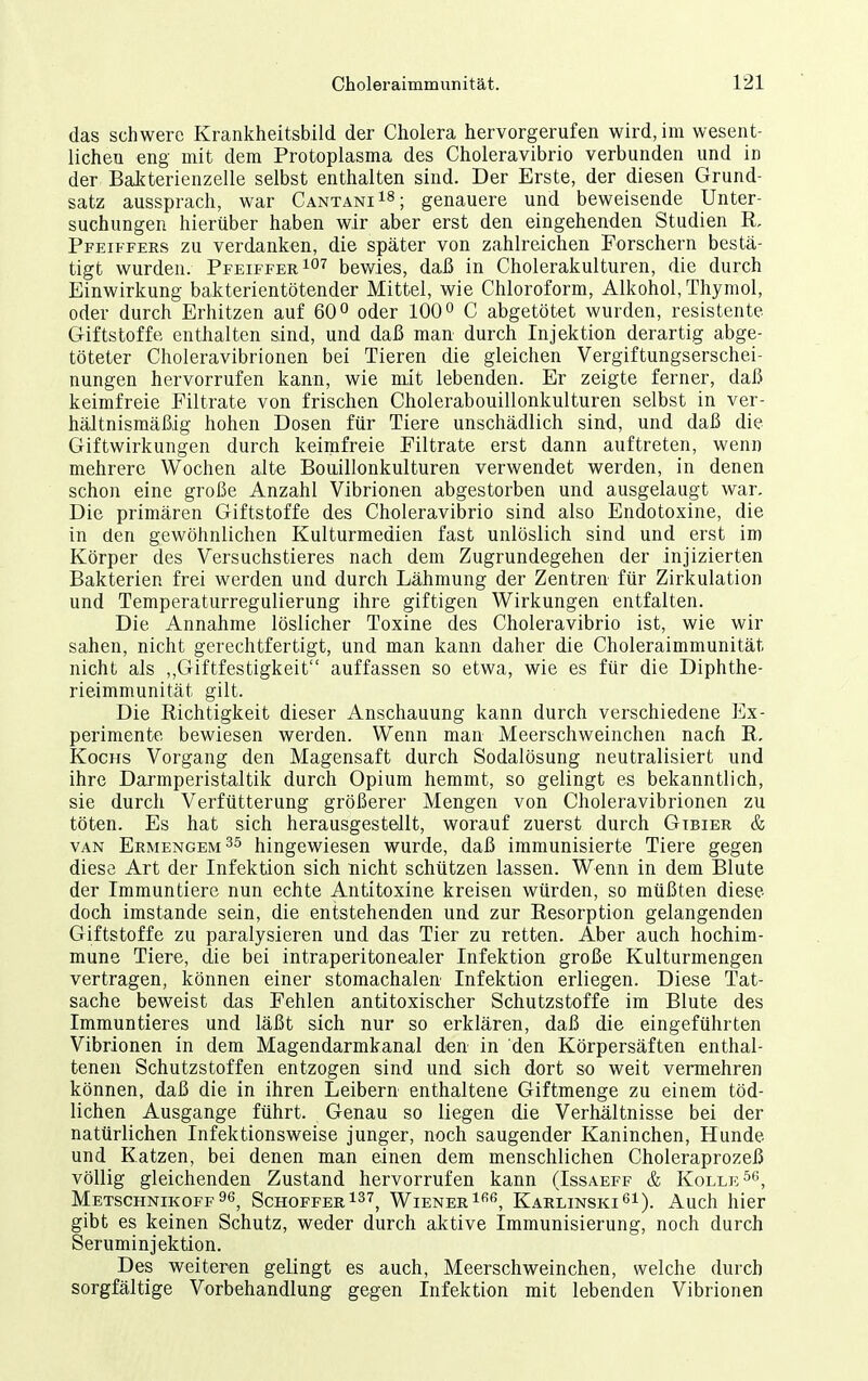 das schwere Krankheitsbild der Cholera hervorgerufen wird, im wesent- lichen eng mit dem Protoplasma des Choleravibrio verbunden und in der Balfterienzelle selbst enthalten sind. Der Erste, der diesen Grund- satz aussprach, war Cantani^S; genauere und beweisende Unter- suchungen hierüber haben wir aber erst den eingehenden Studien Pfeiffees zu verdanken, die später von zahlreichen Forschern bestä- tigt wurden. Pfeiffer 1°'^ bewies, daß in Cholerakulturen, die durch Einwirkung bakterientötender Mittel, wie Chloroform, Alkohol, Thymol, oder durch Erhitzen auf 60 o oder 100C abgetötet wurden, resistente Giftstoffe enthalten sind, und daß man durch Injektion derartig abge- töteter Choleravibrionen bei Tieren die gleichen Vergiftungserschei- nungen hervorrufen kann, wie mit lebenden. Er zeigte ferner, daß keimfreie Filtrate von frischen Cholerabouillonkulturen selbst in ver- hältnismäßig hohen Dosen für Tiere unschädlich sind, und daß die Giftwirkungen durch keimfreie Filtrate erst dann auftreten, wenn mehrere Wochen alte Bouillonkulturen verwendet werden, in denen schon eine große Anzahl Vibrionen abgestorben und ausgelaugt war. Die primären Giftstoffe des Choleravibrio sind also Endotoxine, die in den gewöhnlichen Kulturmedien fast unlöslich sind und erst im Körper des Versuchstieres nach dem Zugrundegehen der injizierten Bakterien frei werden und durch Lähmung der Zentren für Zirkulation und Temperaturregulierung ihre giftigen Wirkungen entfalten. Die Annahme löslicher Toxine des Choleravibrio ist, wie wir sahen, nicht gerechtfertigt, und man kann daher die Choleraimmunität nicht als „Giftfestigkeit auffassen so etwa, wie es für die Diphthe- rieimmunität gilt. Die Richtigkeit dieser Anschauung kann durch verschiedene Ex- perimente bewiesen werden. Wenn man Meerschweinchen nach R, Kochs Vorgang den Magensaft durch Sodalösung neutralisiert und ihre Darmperistaltik durch Opium hemmt, so gelingt es bekanntlich, sie durch Verfütterung größerer Mengen von Choleravibrionen zu töten. Es hat sich herausgestellt, worauf zuerst durch Gtbier & VAN Ermengem^^ hingewiesen wurde, daß immunisierte Tiere gegen diese Art der Infektion sich nicht schützen lassen. Wenn in dem Blute der Immuntiere nun echte Antitoxine kreisen würden, so müßten diese doch imstande sein, die entstehenden und zur Resorption gelangenden Giftstoffe zu paralysieren und das Tier zu retten. Aber auch hochim- mune Tiere, die bei intraperitonealer Infektion große Kulturmengen vertragen, können einer stomachalen Infektion erliegen. Diese Tat- sache beweist das Fehlen antitoxischer Schutzstoffe im Blute des Immuntieres und läßt sich nur so erklären, daß die eingeführten Vibrionen in dem Magendarmkanal den in den Körpersäften enthal- tenen Schutzstoffen entzogen sind und sich dort so weit vermehren können, daß die in ihren Leibern enthaltene Giftmenge zu einem töd- lichen Ausgange führt. Genau so liegen die Verhältnisse bei der natürlichen Infektionsweise junger, noch saugender Kaninchen, Hunde und Katzen, bei denen man einen dem menschlichen Choleraprozeß völlig gleichenden Zustand hervorrufen kann (Issaeff & Koller«, Metschnikoff96, Schoffer137^ Wienerin*', Karlinski'^i). Auch hier gibt es keinen Schutz, weder durch aktive Immunisierung, noch durch Seruminjektion. Des weiteren gelingt es auch, Meerschweinchen, welche durch sorgfältige Vorbehandlung gegen Infektion mit lebenden Vibrionen