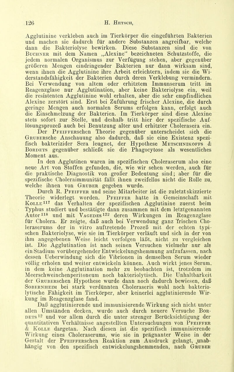 Agglutinine verkleben auch im Tierkörper die eingeführten Bakterien und machen sie dadurch für andere Substanzen angreifbar, welche dann die Bakteriolyse bewirken. Diese Substanzen sind die von Buchner mit dem Namen „Alexine bezeichneten Schutzstoffe, die jedem normalen Organismus zur Verfügung stehen, aber gegenüber größeren Mengen eindringender Bakterien nur dann wirksam sind, wenn ihnen die Agglutinine ihre Arbeit erleichtern, indem sie die Wi- derstandsfähigkeit der Bakterien durch deren Verklebung vermindern. Bei Verwendung von altem oder erhitztem Immunserum tritt im Reagenzglase nur Agglutination, aber keine Bakteriolyse ein, weil die resistenten Agglutinine wohl erhalten, aber die sehr empfindlichen Alexine zerstört sind. Erst bei Zuführung frischer Alexine, die durch geringe Mengen auch normalen Serums erfolgen kann, erfolgt auch die Einschmelzung der Bakterien. Im Tierkörper sind diese Alexine stets sofort zur Stelle, und deshalb tritt hier der spezifische Auf- lösungsprozeß auch bei Benutzung alter und erhitzter Choleraserä ein. Der PFEiFFERSchen Theorie gegenüber unterscheidet sich die GnuBERsche Anschauung also dadurch, daß sie eine Existenz spezi- fisch bakterizider Sera leugnet, der Hypothese Metschnikoffs & Borbets gegenüber schließt sie die Phagocytose als wesentliches Moment aus. In den Agglutinen waren im spezifischen Choleraserum also eine neue Art von Stoffen gefunden, die, wie wir sehen werden, auch für die praktische Diagnostik von großer Bedeutung sind; aber für die spezifische Choleraimmunität fällt ihnen zweifellos nicht die Rolle zu, welche ihnen von Gruber gegeben wurde. Durch R. Pfeiffer und seine Mitarbeiter ist die zuletzt skizzierte Theorie widerlegt worden. Pfeiffer hatte in Gemeinschaft mit KolleIi^ das Verhalten der spezifischen Agglutinine zuerst beim Typhus studiert und bestätigte dann zusammen mit dem letztgenannten Autor und mit Vagedes^^s deren Wirkungen im Reagenzglase für Cholera. Er zeigte, daß auch bei Verwendung ganz 'frischen Cho- leraserums der in vitro auftretende Prozeß mit der echten typi- schen Bakteriolyse, wie sie im Tierkörper verläuft und sich in der von ihm angegebenen Weise leicht verfolgen läßt, nicht zu vergleichen ist. Die Agglutination ist nach seinen Versuchen vielmehr nur als ein Stadium vorübergehender Entwickelungshemmung aufzufassen, nach dessen Ueberwindung sich die Vibrionen in demselben Serum wieder völlig erholen und weiter entwickeln können. Auch wirkt jenes Serum, in dem keine Agglutination mehr zu beobachten ist, trotzdem im Meerschweinchenperitoneum noch bakteriolytisch. Die Unhaltbarkeit der GRUBERschen Hypothese wurde dann noch dadurch bewiesen, daß Sobernheim bei stark verdünnten Choleraseris wohl noch bakterio- lytische Fähigkeit im Tierkörper, aber keinerlei agglutinierende Wir- kung im Reagenzglase fand. Daß agglutinierende und immunisierende Wirkung sich nicht unter allen Umständen decken, wurde auch durch neuere Versuche Bor- DETsi2 und vor allem durch die unter strenger Berücksichtigung der quantitativen Verhältnisse angestellten Untersuchungen von Pfeiffer & KoLLE dargetan. Nach diesen ist die spezifisch immunisierende Wirkung eines Choleraserums, wie sie in prägnanter Weise in der Gestalt der PpEiFFERschen Reaktion zum Ausdruck gelangt, ,unab- hängig von den spezifisch entwickelungshemmenden, nach Gruber