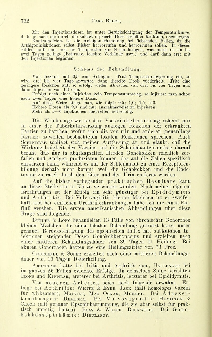 Mit den Injektionsdosen ist unter Berücksichtigung der Temperaturkurve, d. h. je nach der durch die zuletzt injizierte Dose erzielten Reaktion, anzusteigen. Kontraindiziert ist die Ärthigonbehandlung bei fiebernden Fällen, da die Arthigoninjektionen selbst Fieber hervorrufen und hervorrufen sollen. In diesen Fällen muß man erst die Temperatur zur Norm bringen, vpas meist in ein bis zwei Tagen gelingt (Bettruhe, feuchte Verbände usw.), und darf dann erst mit den Injektionen beginnen. Schema der Behandlung. Mau beginnt mit 0,5 ccm Arthigon. Tritt Temperatursteigerung ein, so wird drei bis vier Tage gewartet, dann dieselbe Dosis wiederholt. Tritt eme geringere Reaktion auf, so erfolgt wieder Abwarten von drei bis vier Tagen und dann Injektion von 1,0 ccm. Erfolgt nach einer Injektion kein Temperaturanstieg, so injiziert man schon nach zwei Tagen eine höhere Dosis. Auf diese Weise steigt man, wie folgt: 0,5; 1,0; 1,5; 2,0. Höhere Dosen als 2,0 sind nur ausnahmsweise zu injizieren. Mehr als 5—6 Injektionen sind selten notwendig. Die Wirkungsweise der Vaccinbehandlung scheint mir in einer der Tuberkulinwirlcung analogen Reaktion der erkrankten Partien zu beruhen, wofür auch die von mir und anderen (neuerdings Reiter) zuweilen beobachteten lokalen Reaktionen sprechen. Auch Schindler schließt sich meiner Auffassung an und glaubt, daß die Wirkungslosigkeit des Vaccins auf die Schleimhautgonorrhöe darauf beruht, daß nur in abgekapselten Herden Gonokokken reichlich zer- fallen und Antigen produzieren können, das auf die Zellen spezifisch einwirken kann, während es auf der Schleimhaut zu einer Rezeptoren- bildung deshalb nicht kommt, weil die Gonokokken und die Endo- toxine zu rasch durch den Eiter und den Urin entfernt werden. Auf die bisher vorliegenden praktischen Resultate kann an dieser Stelle nur in Kürze verwiesen werden. Nach meinen eigenen Erfahrungen ist der Erfolg ein sehr günstiger bei Epididyraitis und Arthritis. Bei Vulvovaginitis kleiner Mädchen ist er zweifel- haft und bei einfachen Urethralerkrankungen habe ich nie einen Ein- fluß gesehen. Die ersten amerikanischen Abhandlungen über diese Frage sind folgende: Butler & Long behandelten 13 Fälle von chronischer Gonorrhöe kleiner Mädchen, die einer lokalen Behandlung getrotzt hatte, unter genauer Berücksichtigung des opsonischen Index mit subkutanen In- jektionen steigender Dosen Gonokokkenvaccins und erzielten nach einer mittleren Behandlungsdauer von 39 Tagen 11 Heilung. Bei akuten Gonorrhöen hatten sie eine Heilungsziffer von 73 Proz. Churchill & Soper erzielten nach einer mittleren Behandlungs- dauer von 19 Tagen Dauerheilung. Aronstam hatte bei Iritis und Arthritis gon.. Ballenger bei im ganzen 26 Fällen evidente Erfolge. In demselben Sinne berichten Irons und KiNNEAR, ersterer bei Arthritis, letzterer bei Epididymitis. Von neueren Arbeiten seien noch folgende erwähnt. Er- folge bei Arthritis: White & Eyre, Jack (hält homologes Vaccin für wirksamer), Mainini, Mac Oskar, Murrel. Bei Adnexer- krankungen: Dembska. Bei Vulvovaginitis: Hamilton & Croce (mit genauer Opsoninbestimmung, die sie aber selbst für prak- tisch unnötig halten), Boas & Wulff, Beckwith. Bei Gono- kokkenseptikämie: Dieulafoy.