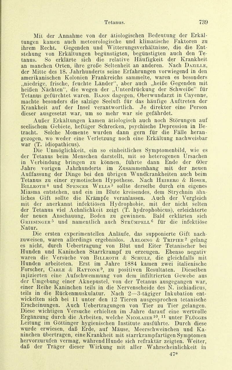 Mil der Annahme von der ätiologischen Bedeutung der Erkäl- tungen kamen auch meteorologische und klimatische Faktoren zu ihrem Recht. Gegenden und Witterungsverhältnisse, die die Ent- stehung von Erkältungen begünstigten, begünstigten auch den Te- tanus. So erklärte sich die relative Häufigkeit der Krankheit an manchen Orten, ihre große Seltenheit an anderen. Nach Dazille, der Mitte des 18. Jahrhunderts seine Erfahrungen vorwiegend in den amerikanischen Kolonien Frankreichs sammelte, waren es besonders „niedrige, frische, feuchte Länder, aber auch ,,heiße Gegenden mit heißen Nächten, die wegen der „Unterdrückung der Schweiße für Tetanus gefürchtet waren. Bajon dagegen, Oberwundarzt in Cayenne, machte besonders die salzige Seeluft für das häufige Auftreten der Krankheit auf der Insel verantwortlich. Je direkter eine Person dieser ausgesetzt war, um so mehr war sie gefährdet. Außer Erkältungen kamen ätiologisch auch noch Störungen auf seelischem Gebiete, heftiger Schrecken, psychische Depression in Be- tracht. Solche Momente wurden dann gern für die Fälle heran- gezogen, wo weder eine Verletzung noch eine Erkältung nachweisbar war (T. idiopathicus). Die Unmöglichkeit, ein so einheitliches Symptomenbild, wie es der Tetanus beim Menschen darstellt, mit so heterogenen Ursachen in Verbindung bringen zu können, führte dann Ende der 60er Jahre vorigen Jahrhunderts im Zusammenhang mit der neuen Auffassung der Dinge bei den übrigen Wundkrankheiten auch beim Tetanus zu einer zymotischen Hypothese. Nach Heiberg & Roser, Billroth* und Spencer Wells^ sollte derselbe durch ein eigenes Miasma entstehen, und ein im Blute kreisendes, dem Strychnin ähn- liches Gift sollte die Krämpfe veranlassen. Auch der Vergleich mit der anerkannt infektiösen Hydrophobie, mit der nicht selten der Tetanus viel Aehnlichkeit zeigt (T. hydrophobicus), erleichterte der neuen Anschauung, Boden zu gewinnen. Bald erklärten sich Griesinger^ und namentlich auch Strümpell^ für die infektiöse Natur. Die ersten experimentellen Anläufe, das supponierte Gift nach- zuweisen, waren allerdings ergebnislos. Arloing & Tripier^ gelang es nicht, durch Uebertragung von Blut und Eiter Tetanischer bei Hunden und Kaninchen Starrkrampf zu erzeugen. Ebenso negativ waren die Versiiche von Billroth & Schulz, die gleichfalls mit Hunden arbeiteten. Erst im Jahre 1884 kamen zwei italienische Forscher, Carle & Rattone 9, zu positiven Resultaten. Dieselben injizierten eine Aufschwemmung von dem infiltrierten Gewebe aus der Umgebung einer Aknepustel, von der Tetanus ausgegangen war, einer Reihe Kaninchen teils in die Nervenscheide des N. ischiadicus, teils in die Rückenmuskulatur. Nach 2—3-tägiger Inkubation ent- wickelten sich bei 11 unter den 12 Tieren ausgesprochen tetanische Erscheinungen. Auch Uebertragungen von Tier zu Tier gelangen. Diese wichtigen Versuche erhielten im Jahre darauf eine wertvolle Ergänzung durch die Arbeiten, welche Nicolaier 1°, unter FLtiGGEs Leitung im Göttinger hygienischen Institute ausführte. Durch diese wurde erwiesen, daß Erde, auf Mäuse, Meerschweinchen und Ka- ninchen übertragen, eine Krankheit mit starrkrampfartigen Symptomen hervorzurufen vermag, während Hunde sich refraktär zeigten. Weiter, daß der Träger dieser Wirkung mit aller Wahrscheinlichkeit in 47*