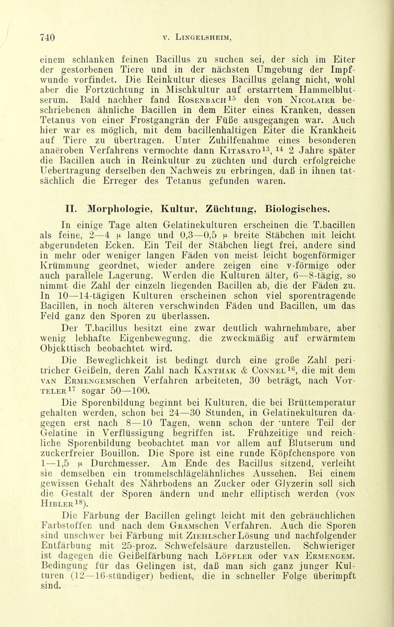 einem schlanken feinen Bacillus zu suchen sei, der sich im Eiter der gestorbenen Tiere und in der nächsten Umgebung der Impf- wunde vorfindet. Die Reinkultur dieses Bacillus gelang nicht, wohl aber die Fortzüchtung in Mischkultur auf erstarrtem Hammelblut- serum. Bald nachher fand Rosenbach den von ISTicolaier be- schriebenen ähnliche Bacillen in dem Eiter eines Kranken, dessen Tetanus von einer Frostgangrän der Füße ausgegangen war. Auch hier war es möglich, mit dem bacillenhaltigen Eiter die Krankheit auf Tiere zu übertragen. Unter Zuhilfenahme eines besonderen anaeroben Verfahrens vermochte dann KitasatqI^, 2 Jalire später die Bacillen auch in Reinkultur zu züchten und durch erfolgreiche Uebertragung derselben den Nachweis zu erbringen, daß in ihnen tat- sächlich die Erreger des Tetanus gefunden waren. II. Morphologie, Kultur, Züclituug, Biologisches. In einige Tage alten Gelatinekulturen erscheinen die T.bacillen als feine, 2—4 n lange und 0,3—0,5 f breite Stäbchen mit leicht abgerundeten Ecken. Ein Teil der Stäbchen liegt frei, andere sind in mehr oder weniger langen Fäden von meist leicht bogenförmiger Krümmung geordnet, wieder andere zeigen eine v-förmige oder auch parallele Lagerung. Werden die Kulturen älter, 6—8-tägig, so nimmt die Zahl der einzeln liegenden Bacillen ab, die der Fäden zu. In 10—14-tägigen Kulturen erscheinen schon viel sporentragende Bacillen, in noch älteren verschwinden Fäden und Bacillen, um das Feld ganz den Sporen zu überlassen. Der T.bacillus besitzt eine zwar deutlich wahrnehmbare, aber wenig lebhafte Eigenbewegung, die zweckmäßig auf erwärmtem Objekttisch beobachtet wird. Die Beweglichkeit ist bedingt durch eine große Zahl peri- tricher Geißeln, deren Zahl nach Kanthak & ConnelI*^, die mit dem van ERMENGEMSchen Verfahren arbeiteten, 30 beträgt, nach Vot- telerI sogar 50—100. Die Sporenbildung beginnt bei Kulturen, die bei Brüttemperatur gehalten werden, schon bei 24—30 Stunden, in Gelatinekulturen da- gegen erst nach 8—10 Tagen, wenn schon der 'untere Teil der Gelatine in Verflüssigung begriffen ist. Frühzeitige und reich- liche Sporenbildung beobachtet man vor allem auf Blutserum und zuckerfreier Bouillon. Die Spore ist eine runde Köpfchenspore von 1—1,5 n Durchmesser. Am Ende des Bacillus sitzend, verleiht sie demselben ein trommelschlägelähnliches Aussehen. Bei einem gewissen Gehalt des Nährbodens an Zucker oder Glyzerin soll sich die Gestalt der Sporen ändern und mehr elliptisch werden (von HiblerIS). Die Färbung der Bacillen gelingt leicht mit den gebräuchlichen Farbstoffen und nach dem GRAMSchen Verfahren. Auch die Sporen sind unschwer bei Färbung mit ZiEHLScher Lösung und nachfolgender Entfärbung mit 25-proz. Schwefelsäure darzustellen. Schwieriger ist dagegen die Geißelfärbung nach Löffler oder van Ermengem. Bedingung für das Gelingen ist, daß man sich ganz junger Kul- turen (12—16-stündiger) bedient, die in schneller Folge überimpft sind.