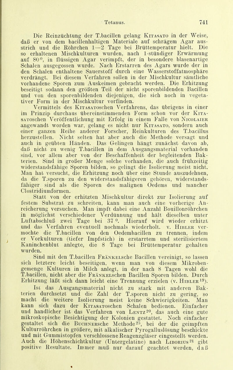 Die Reinzüchtung der T.bacillen gelang Kitasato in der Weise, daß er von dem bacillenhaltigen Materiale auf schrägem Agar aus- strich und die Röhrchen 1—2 Tage bei Brüttemperatur hielt. Die so erhaltenen Mischkulturen wurden, nach 1-stündiger Erwärmung auf 80*^, in flüssigen Agar verimpft, der in besondere blasenartige Schalen ausgegossen wurde. Nach Erstarren des Agars wurde der in den Schalen enthaltene Sauerstoff durch eine Wasserstoffatmosphäre verdrängt. Bei diesem Verfahren sollen in der Mischkultur sämtliche vorhandene Sporen zum Auskeimen gebracht werden. Die Erhitzung beseitigt sodann den größten Teil der nicht sporenbildenden Bacillen und von den sporenbildenden diejenigen, die sich noch in vegeta- tiver Form in der Mischkultur vorfinden. Vermittels des KiTASAToschen Verfahrens, das übrigens in einer im Prinzip durchaus übereinstimmenden Form schon vor der Kita- SATOSchen Veröffentlichung mit Erfolg in einem Falle von Nicolaier angewandt worden war, gelang es nicht nur Kitasato, sondern auch einer ganzen Reihe anderer Forscher, Reinkulturen des T.bacillus herzustellen. Nicht selten hat aber auch die Methode versagt und auch in geübten Händen. Das Gelingen hängt zunächst davon ab, daß nicht zu wenig T.bacillen in dem Ausgangsmaterial vorhanden sind, vor allem aber von der Beschaffenheit der begleitenden Bak- terien. Sind in großer Menge solche vorhanden, die auch frühzeitig widerstandsfähige Sporen bilden, so gelingt die Isolierung meist nicht. Man hat versucht, die Erhitzung noch über eine Stunde auszudehnen, da die T.Spören zu den widerstandsfähigeren gehören, widerstands- fähiger sind als die Sporen des malignen Oedems und mancher Clostridiumformen. Statt von der erhitzten Mischkultur direkt zur Isolierung auf festem Substrat zu schreiten, kann man auch eine vorherige An- reicherung versuchen. Man impft dabei eine Anzahl Bouillonröhrchen in möglichst verschiedener Verdünnung und hält dieselben unter Luftabschluß zwei Tage bei 37 Hierauf wird wieder erhitzt und das Verfahren eventuell nochmals wiederholt, v. Hibler ver- mochte die T.bacillen von den Oedembacillen zu trennen, indem er Vorkulturen (tiefer Impfstich) in erstarrtem und sterilisiertem Kaninchenblut anlegte, die 8 Tage bei Brüttemperatur gehalten wurden. Sind mit den T.bacillen FRÄNKELsche Bacillen vereinigt, so lassen sich letztere leicht beseitigen, wenn man von diesem Mikroben- gemenge Kulturen in Milch anlegt, in der nach 8 Tagen wohl die T.bacillen, nicht aber die FRÄNKELsclien Bacillen Sporen bilden. Durch Erhitzung läßt sich dann leicht eine Trennung erzielen (v. Hibler i^). Ist das Ausgangsmaterial nicht zu stark mit anderen Bak- terien durchsetzt und die Zahl der T.sporen nicht zu gering, so macht die weitere Isolierung meist keine Schwierigkeiten. Man kann sich dazu der KiTASAToschen Schalen bedienen. Einfacher und handlicher ist das Verfahren von Lentz^o, das auch eine gute mikroskopische Besichtigung der Kolonien gestattet. Noch einfacher gestaltet sich die BucHNERSche Methode ^s, bei der die geimpften Kulturröhrchen in größere, mit alkalischer Pyrogalluslösung beschickte und mit Gummistopfen verschlossene Reagenzgläser eingestellt werden. Auch die Höhenschichtkultur (Untergelatine) nach Liborius 21 gibt positive Resultate. Immer muß nur darauf geachtet werden, daß