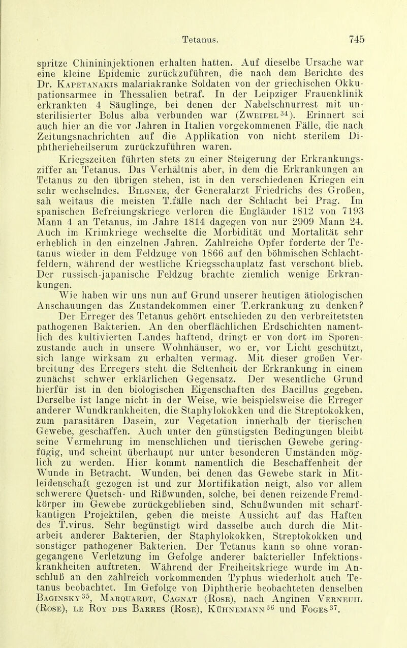 spritze Chinininjektionen erlialten hatten. Auf dieselbe Ursache war eine kleine Epidemie zurückzuführen, die nach dem Berichte des Dr. Kapetanakis malariakranke Soldaten von der griechischen Okku- pationsarmee in Thessalien betraf. In der Leipziger Frauenklinik erkrankten 4 Säuglinge, bei denen der Nabelschnurrest mit un- sterilisierter Bolus alba verbunden war (Zweifel 3^). Erinnert sei auch hier an die vor Jahren in Italien vorgekommenen Fälle, die nach Zeitungsnachrichten auf die Applikation von nicht sterilem Di- phtherieheilserum zurückzuführen waren. Kriegszeiten führten stets zu einer Steigerung der Erkrankungs- ziffer an Tetanus. Das Verhältnis aber, in dem die Erkrankungen an Tetanus zu den übrigen stehen, ist in den verschiedenen Kriegen ein sehr wechselndes. Bilgner, der Generalarzt Friedrichs des Großen, sah weitaus die meisten T.fälle nach der Schlacht bei Prag. Im spanischen Befreiungskriege verloren die Engländer 1812 von 7193 Mann 4 an Tetanus, im Jahre 1814 dagegen von nur 2909 Mann 24. Auch im Krimkriege wechselte die Morbidität und Mortalität sehr erheblich in den einzelnen Jahren. Zahlreiche Opfer forderte der Te- tanus wieder in dem Feldzuge von 1866 auf den böhmischen Schlacht- feldern, während der westliche Kriegsschauplatz fast verschont blieb. Der russisch-japanische Feldzug brachte ziemlich wenige Erkran- kungen. Wie haben wir uns nun auf Grund unserer heutigen ätiologischen Anschauungen das Zustandekommen einer T.erkrankung zu denken? Der Erreger des Tetanus gehört entschieden zu den verbreitetsten pathogenen Bakterien. An den oberflächlichen Erdschichten nament- lich des kultivierten Landes haftend, dringt er von dort im Sporen- zustande auch in unsere Wohnhäuser, wo er, vor Licht geschützt, sich lange wirksam zu erhalten vermag. Mit dieser großen Ver- breitung des Erregers steht die Seltenheit der Erkrankung in einem zunächst schwer erklärlichen Gegensatz. Der wesentliche Grund hierfür ist in den biologischen Eigenschaften des Bacillus gegeben. Derselbe ist lange nicht in der Weise, wie beispielsweise die Erreger anderer Wundkrankheiten, die Staphylokokken und die Streptokokken, zum parasitären Dasein, zur Vegetation innerhalb der tierischen Gewebe, geschaffen. Auch unter den günstigsten Bedingungen bleibt seine Vermehrung im menschlichen und tierischen Gewebe gering- fügig, und scheint überhaupt nur unter besonderen Umständen mög- lich zu werden. Hier kommt namentlich die Beschaffenheit der Wunde in Betracht. Wunden, bei denen das Gewebe stark in Mit- leidenschaft gezogen ist und zur Mortifikation neigt, also vor allem schwerere Quetsch- und Rißwunden, solche, bei denen reizende Fremd- körper im Gewebe zurückgeblieben sind, Schußwunden mit scharf- kantigen Projektilen, geben die meiste Aussicht auf das Haften des T.virus. Sehr begünstigt wird dasselbe auch durch die Mit- arbeit anderer Bakterien, der Staphylokokken, Streptokokken und sonstiger pathogener Bakterien. Der Tetanus kann so ohne voran- gegangene Verletzung im Gefolge anderer bakterieller Infektions- krankheiten auftreten. Während der Freiheitskriege wurde im An- schluß an den zahlreich vorkommenden Typhus wiederholt auch Te- tanus beobachtet. Im Gefolge von Diphtherie beobachteten denselben Baginsky^ö, Marquardt, Cagnat (Rose), nach Anginen Verneuil (Rose), le Roy des Barres (Rose), Kühnemann 36 und Foges^'?.