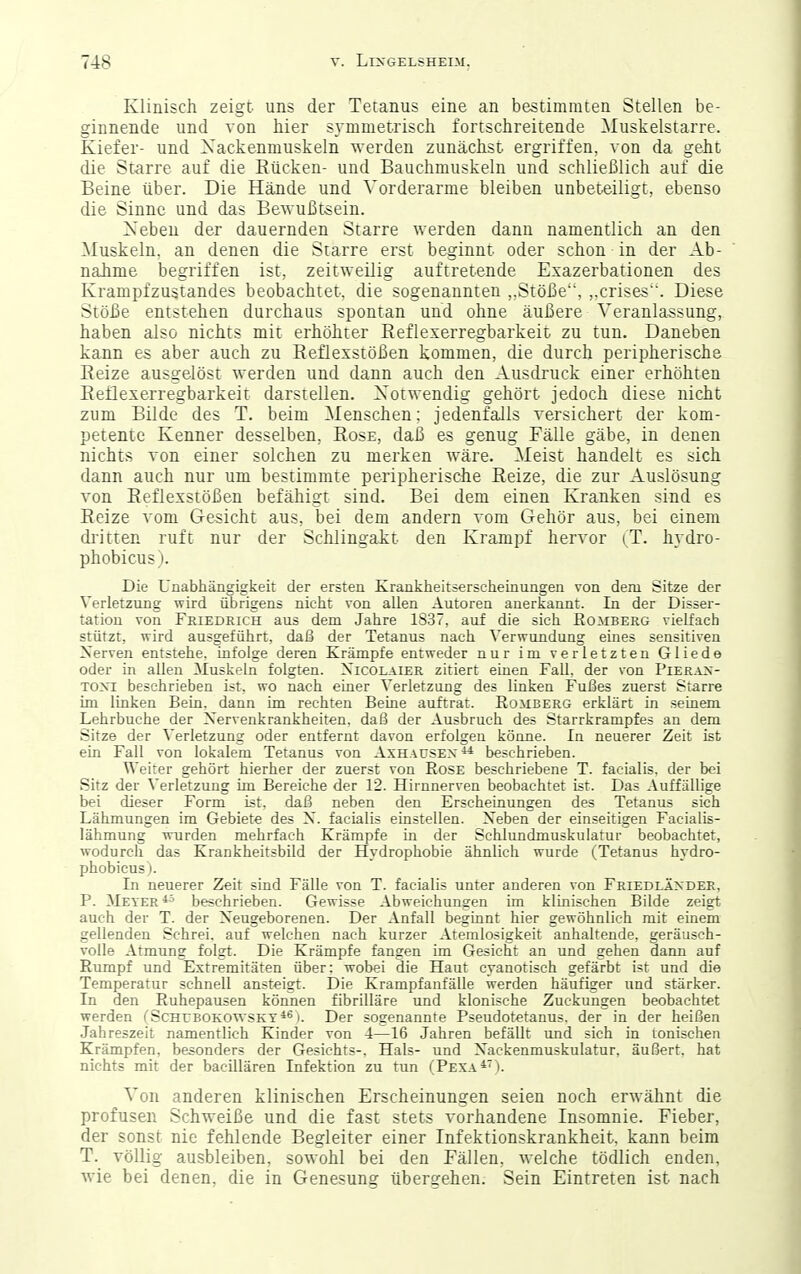 Klinisch zeigt uns der Tetanus eine an bestimmten Stellen be- ginnende und von hier symmetrisch fortschreitende Muskelstarre. Kiefer- und Xackenmuskeln werden zunächst ergriffen, von da geht die St-arre auf die Rücken- und Bauchmuskeln und schließlich auf die Beine über. Die Hände und Vorderarme bleiben unbeteiligt, ebenso die Sinne und das Bewußtsein. Neben der dauernden Starre werden dann namentlich an den Muskeln, an denen die Starre erst beginnt oder schon in der Ab- nahme begriffen ist, zeitweilig auftretende Exazerbationen des Krampfzustandes beobachtet, die sogenannten ,.Stöße, ,.crises. Diese Stöße entstehen durchaus spontan und ohne äußere Veranlassung, haben also nichts mit erhöhter Eeflexerregbarkeit zu tun. Daneben kann es aber auch zu Reflexstößen kommen, die durch peripherische Reize ausgelöst werden und dann auch den Ausdruck einer erhöhten Reflexerregbarkeit darstellen. Notwendig gehört jedoch diese nicht zum Bilde des T. beim Menschen; jedenfalls versichert der kom- petente Kenner desselben, Rose, daß es genug Fälle gäbe, in denen nichts von einer solchen zu merken wäre. Meist handelt es sich dann auch nur um bestimmte peripherische Reize, die zur Auslösung von Reflexstößen befähigt sind. Bei dem einen Kranken sind es Reize vom Gesicht aus, bei dem andern vom Gehör aus, bei einem dritten ruft nur der Schlingatt den Krampf hervor (T. hydro- phobicus). Die Unabhängigkeit der ersten Krankheitserscheinungen von dem tfitze der Verletzung wird übrigens nicht von allen Autoren anerkannt. In der Disser- tation von Friedrich aus dem Jahre 1837, auf die sich Romberg vielfach stützt, wird ausgeführt, daß der Tetanus nach Verwundung eines sensitiven Nerven entstehe, infolge deren Krämpfe entweder nur im verletzten Gliede oder in allen Muskeln folgten. Xicolaier zitiert einen Fall, der von Pierax- Toxi beschrieben ist, wo nach einer Verletzung des linken Fußes zuerst Starre im linken Bein, dann im rechten Beiue auftrat. Romberg erklärt in seinem Lehrbuche der Xervenkrankheiten. daß der Ausbruch des Starrkrampfes an dem Sitze der Verletzung oder entfernt davon erfolgen könne. In neuerer Zeit ist ein Fall von lokalem Tetanus von Axhacsex^^ beschrieben. Weiter gehört hierher der zuerst von Rose beschriebene T. facialis, der bei Sitz der Verletzung im Bereiche der 12. Hirnnerven beobachtet ist. Das Auffällige bei dieser Form ist. daß neben den Erscheinungen des Tetanus sich Lähmungen im Gebiete des X. facialis einstellen. Xeben der einseitigen Facialis- lähmung wurden mehrfach Krämpfe in der Schlundmuskulatur beobachtet, wodurch das Krankheitsbild der Hydrophobie ähnlich wurde (Tetanus hydro- phobicus). In neuerer Zeit sind Fälle von T. facialis unter anderen von Friedl.4XDER, P. Meyer *5 beschrieben. Gewisse Abweichungen im klinischen Bilde zeigt auch der T. der Xeugeborenen. Der Anfall beginnt hier gewöhnlich mit einem gellenden Schrei, auf welchen nach kurzer Atemlosigkeit anhaltende, geräusch- volle Atmung folgt. Die Krämpfe fangen im Gesicht an und gehen dann auf Rumpf und Extremitäten über: wobei die Haut cyanotisch gefärbt ist und die Temperatur schnell ansteigt. Die Krampfanfälle werden häufiger und stärker. In den Ruhepausen können fibrilläre und klonische Zuckungen beobachtet werden CSchubokowsky*^ i. Der sogenannte Pseudotetanus. der in der heißen Jahreszeit namentlich Kinder von 4—16 Jahren befällt und sich in tonischen Krämpfen, besonders der Gesichts-, Hals- und Xackenmuskulatur, äußert, hat nichts mit der bacillären Infektion zu tun (Pexa*'). Von anderen klinischen Erscheinungen seien noch erwähnt die profusen Schweiße und die fast stets vorhandene Insomnie. Fieber, der sonst nie fehlende Begleiter einer Infektionskrankheit, kann beim T. völlig ausbleiben, sowohl bei den Fällen, welche tödlich enden, wie bei denen, die in Genesung übergehen. Sein Eintreten ist nach