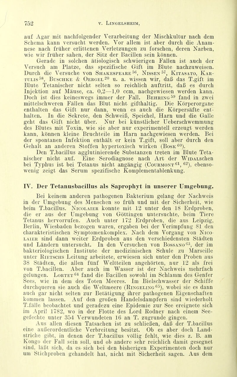 auf Agar mit nachfolgender Verarbeitung der Mischkultur nach dem Schema kann versucht werden. Vor allem ist aber durch die Anam- nese nach früher erlittenen Verletzungen zu forschen, deren Narben, wie wir früher sahen, der Sitz der Bacillen sein können. Gerade in solchen ätiologisch schwierigen Fällen ist auch der Versuch am Platze, das spezifische Gift im Blute nachzuweisen. Durch die Versuche von ShakespeareNissen^'', Kitasato, Kar- tulis BuscHKE & Oergel 0 u, a. wissen wir, daß das T.gift im Blute Tetanischer nicht selten so reichlich auftritt, daß es durch Injektion auf Mäuse, ca. 0,2—1,0 ccm, nachgewiesen werden kann. Doch ist dies keineswegs immer der Fall. Behring fand in zwei mittelschweren Fällen das Blut nicht gifthaltig. Die Körperorgane enthalten das Gift nur dann, wenn es auch die Körpersäfte ent- halten. In die Sekrete, den Schweiß, Speichel, Harn und die Galle geht das Gift nicht über. Nur bei künstlicher üeberschwemmung des Blutes mit Toxin, wie sie aber nur experimentell erzeugt werden kann, können kleine Bruchteile im Harn nachgewiesen werden. Bei der spontanen Infektion enthält er kein T.gift, soll aber durch den Gehalt an anderen Stoffen hypertoxisch wirken (Bosk'^o). Den T.bacillus agglutinierende Substanzen treten im Blute Teta- nischer nicht auf. Eine Serodiagnose nach Art der WiDALSchen bei Typhus ist bei Tetanus nicht angängig (CourmontS^, ^^), ebenso- wenig zeigt das Serum spezifische Komplementablenkung. IV. Der Tetanusbacillus als Saprophyt in unserer Umgebung. Bei keinem anderen pathogenen Bakterium gelang der Nachweis in der Umgebung des Menschen so früh und mit der Sicherheit, wie beim T.bacillus. Nicolaier konnte mit 12 unter den 18 Erdproben, die er aus der Umgebung von Göttingen untersuchte, beim Tiere Tetanus hervorrufen. Auch unter 172 Erdproben, die aus Leipzig, Berlin, Wiesbaden bezogen waren, ergaben bei der Verimpfung 81 den charakteristischen Symptomenkomplex. Nach dem Vorgang von Nico- laier sind dann weiter Erdproben aus den verschiedensten Städten und Ländern untersucht. In den Versuchen von Bossano^^, der im bakteriologischen Institute der medizinischen Schule zu Marseille unter Rietschs Leitung arbeitete, erwiesen sich unter den Proben aus 38 Städten, die allen fünf Weltteilen angehörten, nur 12 als frei von T.bacillen. Aber auch im Wasser ist der Nachweis mehrfach gelungen. Lortet*^* fand die Bacillen sowohl im Schlamm des Genfer Sees, wie in dem des Toten Meeres. Im Bielschwasser der Schiffe durchqueren sie auch die W^eltmeere (Ringeling^^), wobei sie es dann auch gar nicht selten zur Betätigung ihrer pathogenen Eigenschaften kommen lassen. Auf den großen Handelsdampfern sind wiederholt T.fälle beobachtet und geradezu eine Epidemie zur See ereignete sich im April 1782, wo in der Flotte des Lord Rodney nach einem See- gefechte unter 354 Verwundeten 16 an T. zugrunde gingen. Aus allen diesen Tatsachen ist zu schließen, daß der T.bacillus eine außerordentliche Verbreitung besitzt. Ob es aber doch Land- striche gibt, in denen der T.bacillus völlig fehlt, wie dies z. B. am Kongo der Fall sein soll, und ob andere sehr reichlich damit gesegnet sind, läßt sich, da es sich bei den bisherigen Experimenten doch nur um Stichproben gehandelt hat, nicht mit Sicherheit sagen. Aus dem