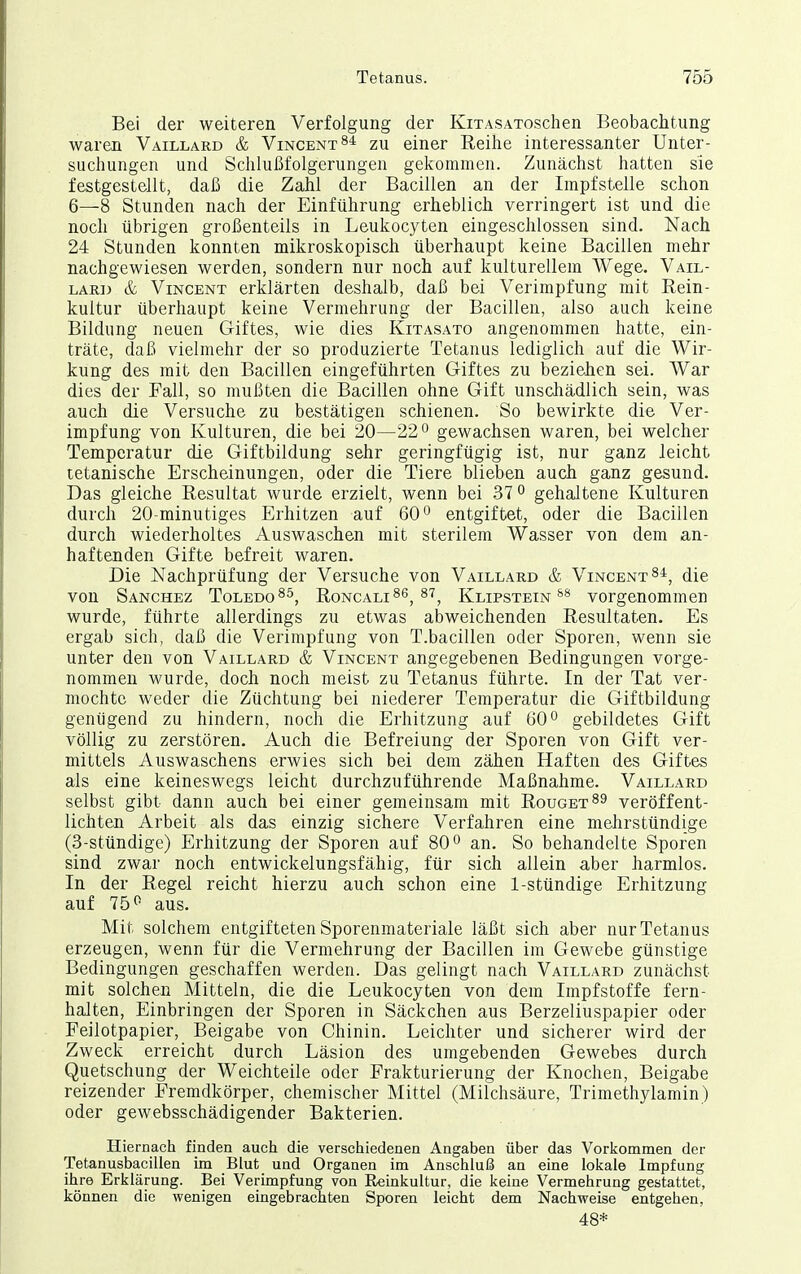 Bei der weiteren Verfolgung der KixASAToschen Beobachtung waren Vaillard & Vincent zu einer Reihe interessanter Unter- suchungen und Schlußfolgerungen gekommen. Zunächst hatten sie festgestellt, daß die Zahl der Bacillen an der Impfstelle schon 6—8 Stunden nach der Einführung erheblich verringert ist und die noch übrigen großenteils in Leukocyten eingeschlossen sind. Nach 24 Stunden konnten mikroskopisch überhaupt keine Bacillen mehr nachgewiesen werden, sondern nur noch auf kulturellem Wege. Vail- lard & Vincent erklärten deshalb, daß bei Verirapfung mit Rein- kultur überhaupt keine Vermehrung der Bacillen, also auch keine Bildung neuen Giftes, wie dies Kitasato angenommen hatte, ein- träte, daß vielmehr der so produzierte Tetanus lediglich auf die Wir- kung des mit den Bacillen eingeführten Giftes zu beziehen sei. War dies der Fall, so mußten die Bacillen ohne Gift unschädlich sein, was auch die Versuche zu bestätigen schienen. So bewirkte die Ver- impf ung von Kulturen, die bei 20—22 gewachsen waren, bei welcher Temperatur die Giftbildung sehr geringfügig ist, nur ganz leicht tetanische Erscheinungen, oder die Tiere blieben auch ganz gesund. Das gleiche Resultat wurde erzielt, wenn bei 37 o gehaltene Kulturen durch 20-minutiges Erhitzen auf 60 ^ entgiftet, oder die Bacillen durch wiederholtes Auswaschen mit sterilem Wasser von dem an- haftenden Gifte befreit waren. Die Nachprüfung der Versuche von Vaillard & Vincent ^i, die von Sanchez ToledoRoncali^s, 87^ Klipstein** vorgenommen wurde, führte allerdings zu etwas abweichenden Resultaten. Es ergab sich, daß die Verimpfung von T.bacillen oder Sporen, wenn sie unter den von Vaillard & Vincent angegebenen Bedingungen vorge- nommen wurde, doch noch meist zu Tetanus führte. In der Tat ver- mochte weder die Züchtung bei niederer Temperatur die Giftbildung genügend zu hindern, noch die Erhitzung auf 60 ^ gebildetes Gift völlig zu zerstören. Auch die Befreiung der Sporen von Gift ver- mittels Auswaschens erwies sich bei dem zähen Haften des Giftes als eine keineswegs leicht durchzuführende Maßnahme. Vaillard selbst gibt dann auch bei einer gemeinsam mit Rouget^s veröffent- lichten Arbeit als das einzig sichere Verfahren eine mehrstündige (3-stündige) Erhitzung der Sporen auf 80° an. So behandelte Sporen sind zwar noch entwickelungsfähig, für sich allein aber harmlos. In der Regel reicht hierzu auch schon eine 1-stündige Erhitzung auf 75^ aus. Mit solchem entgifteten Sporenmateriale läßt sich aber nur Tetanus erzeugen, wenn für die Vermehrung der Bacillen im Gewebe günstige Bedingungen geschaffen werden. Das gelingt nach Vaillard zunächst mit solchen Mitteln, die die Leukocyten von dem Impfstoffe fern- halten. Einbringen der Sporen in Säckchen aus Berzeliuspapier oder Feilotpapier, Beigabe von Chinin. Leichter und sicherer wird der Zweck erreicht durch Läsion des umgebenden Gewebes durch Quetschung der Weichteile oder Frakturierung der Knochen, Beigabe reizender Fremdkörper, chemischer Mittel (Milchsäure, Trimethylamin) oder gewebsschädigender Bakterien. Hiernach finden auch die verschiedenen Angaben über das Vorkommen der Tetanusbacillen im Blut und Organen im Anschluß an eine lokale Impfung ihre Erklärung. Bei Verimpfung von Reinkultur, die keine Vermehrung gestattet, können die wenigen eingebrachten Sporen leicht dem Nachweise entgehen, 48*