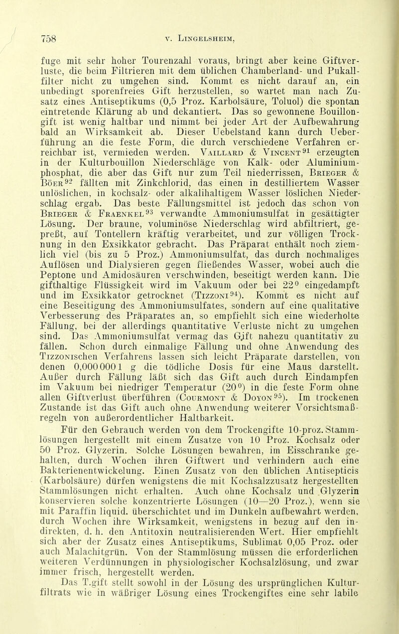 fuge mit sehr hoher Tourenzahl voraus, bringt aber keine Giftver- luste, die beim Filtrieren mit dem üblichen Chamberland- und Pukall- filter nicht zu umgehen sind. Kommt es nicht darauf an, ein unbedingt sporenfreies Gift herzustellen, so wartet man nach Zu- satz eines Antiseptikums (0,5 Proz. Karbolsäure, Toluol) die spontan eintretende Ivlärung ab und dekantiert. Das so gewonnene ßouillon- gift ist wenig haltbar und nimmt bei jeder Art der Aufbewahrung bald an Wirksamkeit ab. Dieser Uebelstand kann durch Ueber- führung an die feste Form, die durch verschiedene Verfahren er- reichbar ist, vermieden werden. Vaillard & Vincent erzeugten in der Kulturbouillon Niederschläge von Kalk- oder Aluminium- phosphat, die aber das Gift nur zum Teil niederrissen, Brieger & Böer9- fällten mit Zinkchlorid, das einen in destilliertem Wasser unlöslichen, in kochsalz- oder alkalihaltigem Wasser löslichen Nieder- schlag ergab. Das beste Fälhingsmittel ist jedoch das schon von Brieger & Fraenkel^^ verwandte Ammoniumsulfat in gesättigter Lösung. Der braune, voluminöse Niederschlag wird abfiltriert, ge- preßt, auf Tontellern kräftig verarbeitet, und zur völligen Trock- nung in den Exsikkator gebracht. Das Präparat enthält noch ziem- lich viel (bis zu 5 Proz.) Ammoniumsulfat, das durch nochmaliges Auflösen und Dialysieren gegen fließendes Wasser, wobei auch die Peptone und Amidosäuren verschwinden, beseitigt werden kann. Die gifthaltige Flüssigkeit wird im Vakuum oder bei 22'^ eingedampft und im Exsikkator getrocknet (Tizzoni^*). Kommt es nicht auf eine Beseitigung des Ammoniumsulfates, sondern auf eine qualitative Verbesserung des Präparates an, so empfiehlt sich eine wiederholte Fällung, bei der allerdings quantitative Verluste nicht zu umgehen sind. Das Ammoniumsulfat vermag das Gjft nahezu quantitativ zu fällen. Schon durch einmalige Fällung und ohne Anwendung des TizzoNischen Verfahrens lassen sich leicht Präparate darstellen, von denen 0,000 0001 g die tödliche Dosis für eine Maus darstellt. Außer durch Fällung läßt sich das Gift auch durch Eindampfen im Vakuum bei niedriger Temperatur (20°) in die feste Form ohne allen Giftverlust überführen (Courmont & Doyon^^). Im trockenen Zustande ist das Gift auch ohne Anwendung weiterer Vorsichtsmaß- regeln von außerordentlicher Haltbarkeit. Für den Gebrauch werden von dem Trockengifte 10-proz. Stamm- lösungen hergestellt mit einem Zusätze von 10 Proz. Kochsalz oder 50 Proz. Glyzerin. Solche Lösungen bewahren, im Eisschranke ge- halten, durch Wochen ihren Giftwert und verhindern auch eine Bakterienentwickelung. Einen Zusatz von den üblichen Antisepticis (Karbolsäure) dürfen wenigstens die mit Kochsalzzusatz hergestellten Stammlösungen nicht erhalten. Auch ohne Kochsalz und Glyzerin konservieren solche konzentrierte Lösungen (10—20 Proz.), wenn sie mit Paraffin liquid, überschichtet und im Dunkeln aufbewahrt werden, durch Wochen ihre Wirksamkeit, wenigstens in bezug auf den in- direkten, d. h. den Antitoxin neutralisierenden Wert. Hier empfiehlt sich aber der Zusatz eines Antiseptikums, Sublimat 0,05 Proz. oder auch Malachitgrün. Von der Stammlösung müssen die erforderlichen weiteren Verdünnungen in physiologischer Kochsalzlösung, und zwar immer frisch, hergestellt werden. Das T.gift stellt sowohl in der Lösung des ursprünglichen Kultur- filtrats wie in wäßriger Lösung eines Trockengiftes eine sehr labile