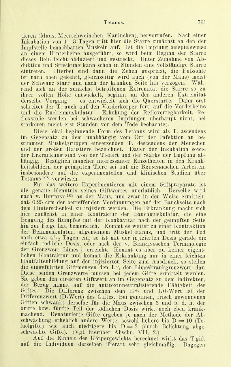 tiereu (Maus, Meerschweinchen, Kaninchen), hervorrufen. Nach einer Inkubation von 1—3 Tagen tritt hier die Starre zunächst an den der Impfstelle benachbarten Muskeln auf. Ist die Impfung beispielsweise an einem Hinterbeine ausgeführt, so wird beim Beginn der Starre dieses Bein leicht abduziert und gestreckt. Unter Zunahme von Ab- duktion und Streckung kann schon in Stunden eine vollständige Starre eintreten. Hierbei sind dann die Zehen gespreizt, die Fußsohle ist nach oben gekehrt, gleichzeitig wird auch (von der Maus) meist der Schwanz starr und nach der kranken Seite hin verzogen. Wäh- rend sich an der zunächst betroffenen Extremität die Starre so zu ihrer vollen Höhe entwickelt, beginnt an der anderen Extremität derselbe Vorgang — es entwickelt sich die Querstarre. Dann erst schreitet der T. auch auf den Vorderkörper fort, auf die Vorderbeine und die Eückenmuskulatur, Erhöhung der Ileflexerregbarkeit, Re- flexstöße werden bei schwächeren Impfungen überhaupt nicht, bei stärkeren meist erst Stunden vor dem Tode beobachtet. Diese lokal beginnende Form des Tetanus wird als T. ascendens im Gegensatz zu dem unabhängig vom Ort der Infektion an be- stimmten Muskelgruppen einsetzenden T. descendens der Menschen und der großen Haustiere bezeichnet. Dauer der Inkubation sowie der Erkrankung sind von der Tierart und der Stärke der Impfung ab- hängig. Bezüglich mancher interessanter Einzelheiten in den Krank- heitsbildern der geimpften Tiere sei auf die BRUNNERSchen Arbeiten, insbesondere auf die experimentellen und klinischen Studien über Tetanus verwiesen. Für das weitere Experimentieren mit einem Giftpräparate ist die genaue Kenntnis seines Giftwertes unerläßlich. Derselbe wird nach V. Behring an der Maus, und zwar in der Weise ermittelt, daß 0,25 ccm der betreffenden Verdünnungen auf der Bauchseite nach dem Hinterschenkel zu injiziert werden. Die Erkrankung macht sich hier zunächst in einer Kontraktur der Bauchmuskulatur, die eine Beugung des Rumpfes mit der Konkavität nach der geimpften Seite hin zur Folge hat, bemerklich. Kommt es weiter zu einer Kontraktion der Beinmuskulatur, allgemeinem Muskeltetanus, und tritt der Tod nach etwa 4^/2 Tagen ein, so ist mit der injizierten Dosis gerade die einfach tödliche Dosis, oder nach der v. BEHRiNGSchen Terminologie der Grenzwert Limes f erreicht. Kommt es aber zu keiner eigent- lichen Kontraktur und kommt die Erkrankung nur in einer leichten Hautfaltenbildung auf der injizierten Seite zum Ausdruck, so stellen die eingeführten Giftmengen den Lo, den Limeskrankgrenzwert, dar. Diese beiden Grenzwerte müssen bei jedem Gifte ermittelt werden. Sie geben den direkten Giftwert an im Gegensatz zu dem indirekten, der Bezug nimmt auf die antitoxinneutralisierende Fähigkeit des Giftes. Die Differenz zwischen dem Lj- und LO-Wert ist der Differenzwert (D-Wert) des Giftes. Bei genuinen, frisch gewonnenen Giften schwankt derselbe für die Maus zwischen 3 und 5, d. h. der dritte bzw. fünfte Teil der tödlichen Dosis wirkt noch eben krank- machend. Denaturierte Gifte ergeben je nach der Methode der Ab- schwächung erheblich andere Werte, sowohl höhere bis D = 10 (To- luolgifte) wie auch niedrigere bis D = 2 (durch Belichtung abge- schwächte Gifte). (Vgl. hierüber Abschn. VII, 2.) Auf die Einheit des Körpergewichts berechnet wirkt das T.gift auf die Individuen derselben Tierart sehr gleichmäßig. Dagegen