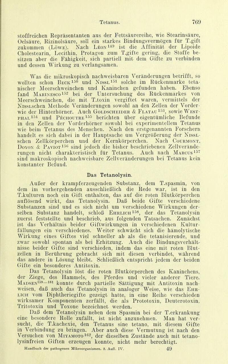 stoffreichen Repräsentanten aus der Fettsäurereihe, wie Stearinsäure, Oelsäure, Rizinolsäure, soll ein starkes Bindungsvermögen für T.gift zukommen (Löwe). Nach Leon^i^ ist die Affinität der Lipoide Cholestearin, Lecithin, Protagon zum T.gifte gering, die Stoffe be- sitzen aber die Fähigkeit, sich partiell mit dem Gifte zu verbinden und dessen Wirkung zu verlangsamen. Was die mikroskopisch nachweisbaren Veränderungen betrifft, so wollten schon Beck^^o und Nissl^^i solche im Rückenmarke teta- nischer Meerschweinchen und Kaninchen gefunden haben. Ebenso fand Marinesco^^^ (jer Untersuchung des Rückenmarkes von Meerschweinchen, die mit T.toxin vergiftet waren, vermittels der NissLschen Methode Veränderungen sowohl an den Zellen der Vorder- wie der Hinterhörner. Auch Goldscheider & Flatau^^^, sowie West- fuajA^^ und PechoutreI^^ berichten über eigentümliche Befunde in den Zellen der Vorderhörner sowohl bei experimentellem Tetanus wie beim Tetanus des Menschen. Nach den erstgenannten Forschern handelt es sich dabei in der Hauptsache um Vergrößerung der NissL- schen Zellkörperchen und der Kernkörperchen. Nach Courmont, DoYON & PaviotI^'^ sind jedoch die bisher beschriebenen Zellverände- rungen nicht charakteristisch für Tetanus. Auch nach Marcus ^^'^ sind makroskopisch nachweisbare Zellveränderungen bei Tetanus kein konstanter Befund. Das Tetanolysin. Außer der krampferzeugenden Substanz, dem T.spasmin, von dem im vorhergehenden ausschließlich die Rede war, ist in den T.kulturen noch ein Gift enthalten^ das auf die roten Blutkörperchen auflösend wirkt, das Tetanolysin. Daß beide Gifte verschiedene Substanzen sind und es sich nicht um verschiedene Wirkungen der- selben Substanz handelt, schloß Ehrlich i^^, der das Tetanolysin zuerst feststellte und beschrieb, aus folgenden Tatsachen. Zunächst ist das Verhältnis beider Giftwirkungen in verschiedenen Kultur- fällungen ein verschiedenes. Weiter schwächt sich die hämolytische Wirkung eines Giftes viel schneller ab als die tetanisierende, und zwar sowohl spontan als bei Erhitzung. Auch die Bindungsverhält- nisse beider Gifte sind verschieden, indem das eine mit roten Blut- zellen in Berührung gebracht sich mit diesen verbindet, während das andere in Lösung bleibt. Schließlich entspricht jedem der beiden Gifte ein besonderes Antitoxin. Das Tetanolysin löst die roten Blutkörperchen des Kaninchens, der Ziege, des Hammels, des Pferdes und vieler anderer Tiere. Madsen^s^—konnte durch partielle Sättigung mit Antitoxin nach- weisen, daß auch das Tetanolysin in analoger Weise, wie das Ehr- lich vom Diphtheriegifte gezeigt hatte, in eine Reihe verschieden wirksamer Komponenten zerfällt, die als Prototoxin, Deuterotoxin, Tritotoxin und Toxone bezeichnet werden. Daß dem Tetanolysin neben dem Spasmin bei der T.erkrankung eine besondere Rolle zufällt, ist nicht anzunehmen. Man hat ver- sucht, die T.kachexie, den Tetanus sine tetano, mit diesem Gifte in Verbindung zu bringen. Aber auch diese Vermutung ist nach den Versuchen von MiyamotoI^^^ (j^r dieselben Zustände auch mit tetano- lysinfreien Giften erzeugen konnte, nicht mehr berechtigt. Handbuch der pathogenen Mikroorganismen. 2. Aufl. IV. 49