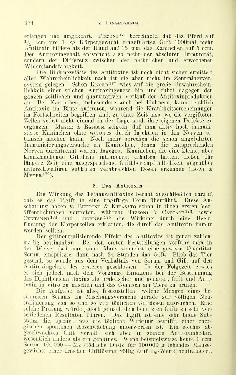 erlangen und umgekehrt. TizzoniI^! berechnete, daß das Pferd auf 1/2 ccm pro 1 kg Körpergewicht eingeführtes Gift lOOOmal mehr Antitoxin bildete als der Hund auf 15 ccm, das Kaninchen auf 5 ccm. Der Antitoxingehalt entspricht also nicht der absoluten Immunität, sondern der Differenz zwischen der natürlichen und erworbenen Wi derstandsf ähigkeit. Die Eildungsstätte des Antitoxins ist noch nicht sicher ermittelt, aller Wahrscheinlichkeit nach ist sie aber nicht im Zentralnerven- system gelegen. Schon KnoerI^t ^^gg g^^f die große Unwahrschein- lichkeit einer solchen Antitoxingenese hin und führt dagegen den ganzen zeitlichen und quantitativen Verlauf der Antitoxinproduktion an. Bei Kaninchen, insbesondere auch bei Hühnern, kann reichlich Antitoxin im Blute auftreten, während die Krankheitserscheinungen im Fortschreiten begriffen sind, zu einer Zeit also, wo die vergifteten Zellen selbst nicht einmal in der Lage sind, ihre eigenen Defekte zu ergänzen. Meyer & Ransom zeigten, daß man aktiv hoch immuni- sierte Kaninchen ohne weiteres durch Injektion in den Nerven te- tanisch machen kann. Noch mehr sprechen die schon angeführten Immunisierungsversuche an Kaninchen, denen die entsprechenden Nerven durchtrennt waren, dagegen. Kaninchen, die eine kleine, aber krankmachende Giftdosis intraneural erhalten hatten, ließen für längere Zeit eine ausgesprochene Giftüberempfindlichkeit gegenüber unterschwelligen subkutan verabreichten Dosen erkennen (Löwi & Meyer 1^2). 3. Das Antitoxin. Die Wirkung des Tetanusantitoxins beruht ausschließlich darauf, daß es das T.gift in eine ungiftige Form überführt. Diese An- schauung haben v. Behring & Kitasato schon in ihren ersten Ver- öffentlichungen vertreten, während Tizzoni & Cattani^'^^, sowie CentanniI^* und Buchner die Wirkung durch eine Beein- flussung der Körperzellen erklärten, die durch das Antitoxin immun werden sollten. Der giftneutralisierende Effekt des Antitoxins ist genau zahlen- mäßig bestimmbar. Bei den ersten Feststellungen verfuhr man in der Weise, daß man einer Maus zunächst eine gewisse Quantität Serum einspritzte, dann nach 24 Stunden das Gift. Blieb das Tier gesund, so wurde aus dem Verhältnis von Serum und Gift auf den Antitoxingehalt des ersteren geschlossen. In der Folgezeit erwies es sich jedoch nach dem Vorgange Ehrlichs bei der Bestimmung des Diphtherieantitoxins als praktischer und genauer, Gift und Anti- toxin in vitro zu mischen und das Gemisch am Tiere zu prüfen. Die Aufgabe ist also, festzustellen, welche Mengen eines be- stimmten Serums im Mischungsversuche gerade zur völligen Neu- tralisierung von so und so viel tödlichen Giftdosen ausreichen. Eine solche Prüfung würde jedoch je nach dem benutzten Gifte zu sehr ver- schiedenen Resultaten führen. Das T.gift ist eine sehr labile Sub- stanz, die, speziell was die tödliche Wirkung betrifft, einer ener- gischen spontanen Abschwächung unterworfen ist. Ein solches ab- geschwächtes Gift verhält sich aber in seinem Antitoxinbedarf wesentlich anders als ein genuines. Wenn beispielsweise heute 1 ccm Serum 100 000 +Ms (tödliche Dosis für 100000 g lebendes Mäuse- gewicht) einer frischen Giftlösung völlig (auf Lo-Wert) neutralisiert,