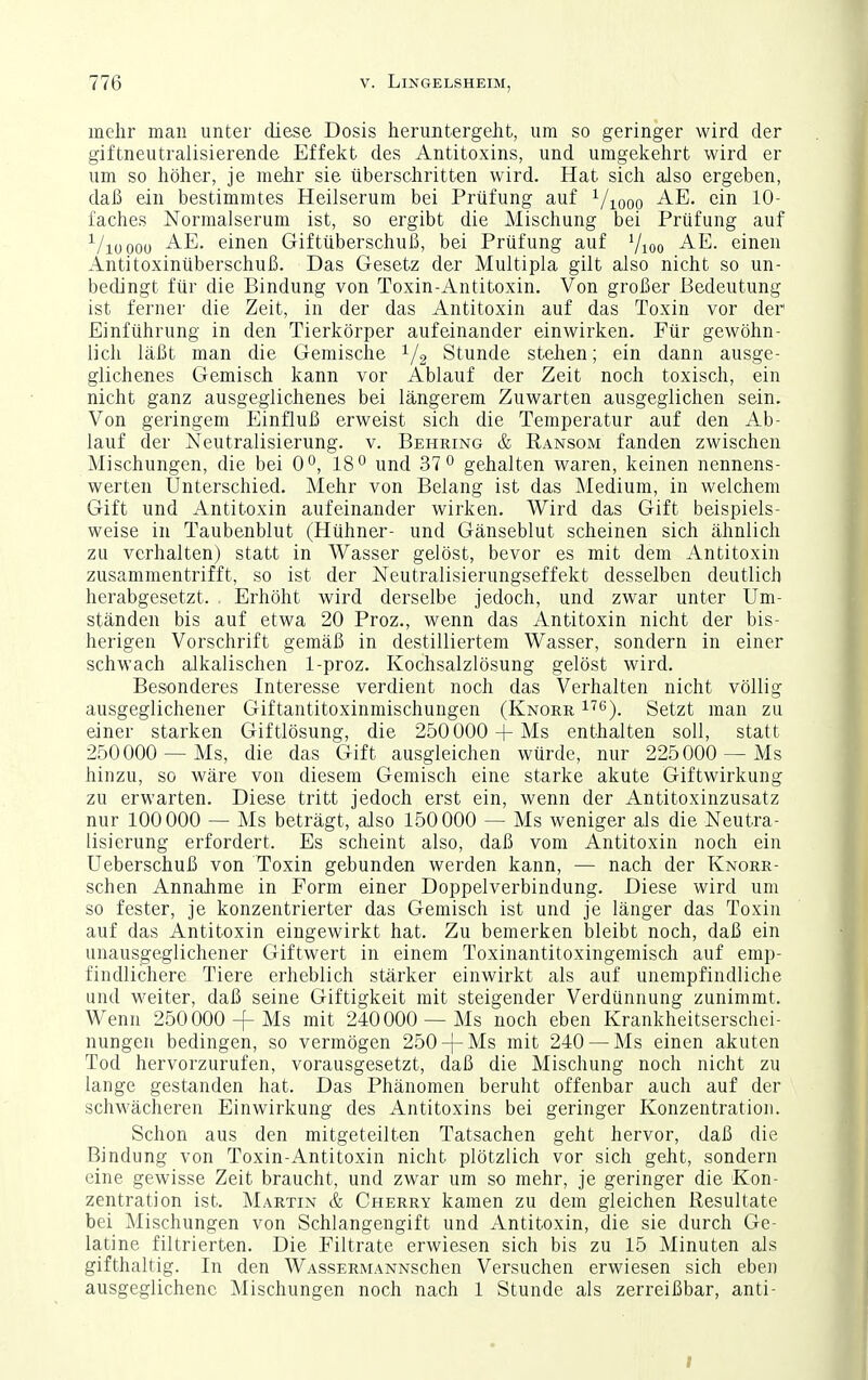 mehr man unter diese Dosis heruntergeht, um so geringer wird der giftneutralisierende Effekt des Antitoxins, und umgekehrt wird er um so höher, je mehr sie überschritten wird. Hat sich also ergeben, daß ein bestimmtes Heilserum bei Prüfung auf ^/xooo ein 10- faches Normalserum ist, so ergibt die Mischung bei Prüfung auf ^/lüooü einen Giftüberschuß, bei Prüfung auf 7ioo einen Antitoxinüberschuß. Das Gesetz der Multipla gilt also nicht so un- bedingt für die Bindung von Toxin-Antitoxin. Von großer Bedeutung ist ferner die Zeit, in der das Antitoxin auf das Toxin vor der Einführung in den Tierkörper aufeinander einwirken. Für gewöhn- lich läßt man die Gemische 1/2 Stunde stehen; ein dann ausge- glichenes Gemisch kann vor Ablauf der Zeit noch toxisch, ein nicht ganz ausgeglichenes bei längerem Zuwarten ausgeglichen sein. Von geringem Einfluß erweist sich die Temperatur auf den Ab- lauf der Neutralisierung. v. Behring & Ransom fanden zwischen Mischungen, die bei 0°, 18° und 37 0 gehalten waren, keinen nennens- werten Unterschied. Mehr von Belang ist das Medium, in welchem Gift und Antitoxin aufeinander wirken. Wird das Gift beispiels- weise in Taubenblut (Hühner- und Gänseblut scheinen sich ähnlich zu verhalten) statt in Wasser gelöst, bevor es mit dem Antitoxin zusammentrifft, so ist der Neutralisierungseffekt desselben deutlich herabgesetzt. Erhöht wird derselbe jedoch, und zwar unter Um- j ständen bis auf etwa 20 Proz., wenn das Antitoxin nicht der bis- herigen Vorschrift gemäß in destilliertem Wasser, sondern in einer schwach alkalischen 1-proz. Kochsalzlösung gelöst wird. Besonderes Interesse verdient noch das Verhalten nicht völlig ausgeglichener Giftantitoxinmischungen (Knore. i'^ß). Setzt man zu einer starken Giftlösung, die 250 000 4-Ms enthalten soll, statt 250000 —Ms, die das Gift ausgleichen würde, nur 225000 —Ms hinzu, so wäre von diesem Gemisch eine starke akute Giftwirkung zu erwarten. Diese tritt jedoch erst ein, wenn der Antitoxinzusatz nur 100000 — Ms beträgt, also 150 000 — Ms weniger als die Neutra- lisierung erfordert. Es scheint also, daß vom Antitoxin noch ein Ueberschuß von Toxin gebunden werden kann, — nach der Knorr- schen Annahme in Form einer Doppelverbindung. Diese wird um so fester, je konzentrierter das Gemisch ist und je länger das Toxin auf das Antitoxin eingewirkt hat. Zu bemerken bleibt noch, daß ein unausgeglichener Giftwert in einem Toxinantitoxingemisch auf emp- findlichere Tiere erheblich stärker einwirkt als auf unempfindliche und weiter, daß seine Giftigkeit mit steigender Verdünnung zunimmt. Wenn 250000 -f Ms mit 240000 —Ms noch eben Krankheitserschei- nungen bedingen, so vermögen 250-f-Ms mit 240 — Ms einen akuten Tod hervorzurufen, vorausgesetzt, daß die Mischung noch nicht zu lange gestanden hat. Das Phänomen beruht offenbar auch auf der schwächeren Einwirkung des Antitoxins bei geringer Konzentration. Schon aus den mitgeteilten Tatsachen geht hervor, daß die Bindung von Toxin-Antitoxin nicht plötzlich vor sich geht, sondern eine gewisse Zeit braucht, und zwar um so mehr, je geringer die Kon- zentration ist. Martin & Cherry kamen zu dem gleichen Resultate bei Mischungen von Schlangengift und Antitoxin, die sie durch Ge- latine filtrierten. Die Filtrate erwiesen sich bis zu 15 Minuten als gifthaltig. In den WAssERMANNschen Versuchen erwiesen sich eben ausgeglichene Mischungen noch nach 1 Stunde als zerreißbar, anti- I