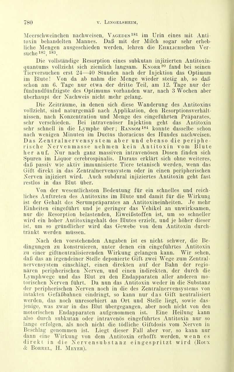 Meerscliweinchen nachweisen, Vagedes^^i im Urin eines mit Anti- toxin behandelten Mannes. Daß mit der Milch sogar sehr erheb- liche Mengen ausgeschieden werden, lehren die EHRLicHSchen Ver- suchet^-, 1^^. Die vollständige Resorption eines subkutan injizierten Antitoxin- quantums vollzieht sich ziemlich langsam. Knorr^o fand bei seinen Tierversuchen erst 24—40 Stunden nach der Injektion das Optimum im Blute! Von da ab nahm die Menge wieder stetig ab, so dai) schon am 6. Tage nur etwa der dritte Teil, am 12. Tage nur der ftintundfünfzigste des Optimums vorhanden war, nach 3 Wochen aber überhaupt der Nachweis nicht mehr gelang. Die Zeiträume, in denen sich diese Wanderung des Antitoxins vollzieht, sind naturgemäß nach Applikation, den Resorptionsverhält- nissen, nach Konzentration und Menge des eingeführten Präparates, sehr verschieden. Bei intravenöser Injektion geht das Antitoxin sehr schnell in die Lymphe über; Ransom konnte dasselbe schon nach wenigen Minuten im Ductus thoracicus des Hundes nachweisen. Das Zentralnervensystem aber und ebenso die periphe- rische Nervenmasse nehmen kein Antitoxin vom Blute her auf. Nur nach ganz massiven intravenösen Dosen finden sich Spuren im Liquor cerebrospinalis. Daraus erklärt sich ohne weiteres, daß passiv wie aktiv immunisierte Tiere tetanisch werden, wenn das Gift direkt in das ZentraJnervensystem oder in einen peripherischen Nerven injiziert wird. Auch subdural injiziertes Antitoxin geht fast restlos in das Blut über. Von der wesentlichsten Bedeutung für ein schnelles und reich- liches Auftreten des Antitoxins im Blute und damit für die Wirkung ist der Gehalt des Serumpräparates an Antitoxineinheiten. Je mehr Einheiten eingeführt und je geringer das Vehikel an unwirksamen, nur die Resorption belastenden, Eiweißstoffen ist, um so schneller wird ein hoher Antitoxingehalt des Blutes erzielt, und je höher dieser ist, um so gründlicher wird das Gewebe von dem Antitoxin durch- tränkt werden müssen. Nach den vorstehenden Angaben ist es nicht schwer, die Be- dingungen zu konstruieren, unter denen ein eingeführtes Antitoxin zu einer giftneutralisierenden Wirkung gelangen kann. Wir sehen, daß das an irgendeiner Stelle deponierte Gift zwei Wege zum Zentral- nervensystem einschlägt, einen direkten auf der Bahn der regio- nären peripherischen Nerven, und einen indirekten, der durch die Lymphwege und das Blut zu den Endapparaten aller anderen mo- torischen Nerven führt. Da nun das Antitoxin weder in die Substanz der peripherischen Nerven noch in die des Zentralnervensystems von intakten Gefäßbalinen eindringt, so kann nur das Gift neutralisiert werden, das noch unresorbiert an Ort und Stelle liegt, sowie das- jenige, was zwar in das Blut übergegangen, aber noch nicht von den motorischen Endapparaten aufgenommen ist. Eine Heilung kann also durch subkutan oder intravenös eingeführtes Antitoxin nur so lange erfolgen, als noch nicht die tödliche Giftdosis vom Nerven in Beschlag genommen ist. Liegt dieser Fall aber vor, so kann nur dann eine Wirkung von dem Antitoxin erhofft werden, wenn es direkt in die Nervensubstanz eingespritzt wird (Roux & Borrel, H. Meyer).