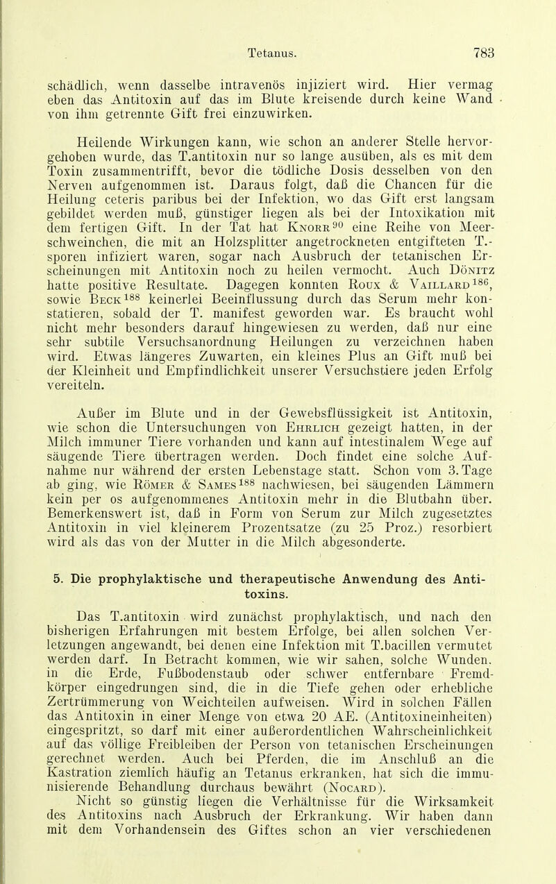 schädlich, wenn dasselbe intravenös injiziert wird. Hier vermag eben das Antitoxin auf das im Blute kreisende durch keine Wand • von ihm getrennte Gift frei einzuwirken. Heilende Wirkungen kann, wie schon an anderer Stelle hervor- geJioben wurde, das T.antitoxin nur so lange ausüben, als es mit dem Toxin zusammentrifft, bevor die tödliche Dosis desselben von den Nerven aufgenommen ist. Daraus folgt, daß die Chancen für die Heilung ceteris paribus bei der Infektion, wo das Gift erst langsam gebildet werden muß, günstiger liegen als bei der Intoxikation mit dem fertigen Gift. In der Tat hat Knorr^o eine Reihe von Meer- schweinchen, die mit an Holzsplitter angetrockneten entgifteten T.- sporeu infiziert waren, sogar nach Ausbruch der tetanischen Er- scheinungen mit Antitoxin noch zu heilen vermocht. Auch Dönitz hatte positive Resultate. Dagegen konnten Roux & Vaillard186^ sowie Beck^ss keinerlei Beeinflussung durch das Serum mehr kon- statieren, sobald der T. manifest geworden war. Es braucht wohl nicht mehr besonders darauf hingewiesen zu werden, daß nur eine sehr subtile Versuchsanordnung Heilungen zu verzeichnen haben wird. Etwas längeres Zuwarten, ein kleines Plus an Gift muß bei der Kleinheit und Empfindlichkeit unserer Versuchstiere jeden Erfolg vereiteln. Außer im Blute und in der Gewebsflüssigkeit ist Antitoxin, wie schon die Untersuchungen von Ehrlich gezeigt hatten, in der Milch immuner Tiere vorhanden und kann auf intestinalem Wege auf säugende Tiere übertragen werden. Doch findet eine solche Auf- nahme nur während der ersten Lebenstage statt. Schon vom S.Tage ab ging, wie Römer & Sames^^^ nachwiesen, bei säugenden Lämmern kein per os aufgenommenes Antitoxin mehr in die Blutbahn über. Bemerkenswert ist, daß in Form von Serum zur Milch zugesetztes Antitoxin in viel kleinerem Prozentsatze (zu 25 Proz.) resorbiert wird als das von der Mutter in die Milch abgesonderte. 5. Die prophylaktische und therapeutische Anwendung des Anti- toxins. Das T.antitoxin wird zunächst prophylaktisch, und nach den bisherigen Erfahrungen mit bestem Erfolge, bei allen solchen Ver- letzungen angewandt, bei denen eine Infektion mit T.bacillen vermutet werden darf. In Betracht kommen, wie wir sahen, solche Wunden, in die Erde, Fußbodenstaub oder schwer entfernbare Fremd- körper eingedrungen sind, die in die Tiefe gehen oder erhebliche Zertrümmerung von Weichteilen aufweisen. Wird in solchen Fällen das Antitoxin in einer Menge von etwa 20 AE. (Antitoxineinheiten) eingespritzt, so darf mit einer außerordentlichen Wahrscheinlichkeit auf das völlige Freibleiben der Person von tetanischen Erscheinungen gerechnet werden. Auch bei Pferden, die im Anschluß an die Kastration ziemlich häufig an Tetanus erkranken, hat sich die immu- nisierende Behandlung durchaus bewährt (Nocard). Nicht so günstig liegen die Verhältnisse für die Wirksamkeit des Antitoxins nach Ausbruch der Erkrankung. Wir haben dann mit dem Vorhandensein des Giftes schon an vier verschiedenen