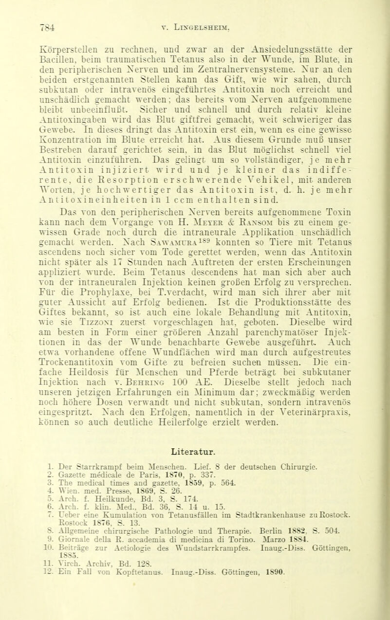 Körperstellen zu rechnen, und zwar an der Ansiedelungsstätte der Bacillen, beim iraumatischien Tetanus also in der Wunde, im Blute, in den peripherischen Xerven und im Zentralnervensysteme. Xur an den beiden erstgenannten Stellen kann das Gift, wie wir sahen, durch subkutan oder intravenös eingeführtes Antitoxin noch erreicht und unschädlich gemacht werden: das bereits vom Xerven aufgenommene bleibt unbeeinflußt. Sicher und schnell und durch relativ kleine Antitoxingaben wird das Blut giftfrei gemacht, weit schwieriger das Gewebe- In dieses dringt das Antitoxin erst ein, w enn es eine gewisse Konzentration im Blut« erreicht hat. Aus diesem Grunde muß unser Bestreben darauf gerichtet sein, in das Blut möglichst schnell viel Antitoxin einzuführen. Das gelingt um so vollständiger, je mehr Antitoxin injiziert wird und je kleiner das indiffe- rente, die Eesorption erschwerende Vehikel, mit anderen Worten, je hochwertiger das Antitoxin ist, d. h. je mehr Aniitoxineinheitenin 1 ccm enthalten sind. Das von den peripherischen Xerven bereits aufgenommene Toxin kann nach dem Vorgange von H. Meyer i?c Eaxsom bis zu einem ge- wissen Grade noch durch die iniraneurale Applikation unschädlich gemacht werden. Xach SawamueaISS konnten so Tiere mit Tetanus ascendens noch sicher vom Tode gerettet werden, wenn das Antitoxin nicht später als IT Stunden nach Auftreten der ersten Erscheinungen appliziert wurde. Beim Tetanus descendens hat man sich aber auch von der intraneuralen Injektion keinen großen Erfolg zu versprechen. Für die Prophylaxe, bei T.verdacht, wird man sich ihrer aber mit guter Aussicht auf Erfolg bedienen. Ist die Produktionsstätte des Giftes bekannt, so ist auch eine lokale Behandlung mit Antitoxin, wie sie Tizzoxi zuerst vorgeschlagen hat, geboten. Dieselbe wird am besten in Form einer größeren Anzahl parenchymatöser Injek- tionen in das der Wunde benachbarte Gewebe ausgeführt-. Auch etwa vorhandene offene Wundflächen wird man durch aufgestreutes Trockenantitoxin vom Gift-e zu befreien suchen müssen. Die ein- fache Heildosis für Menschen und Pferde beträgt bei subkui-aner Injektion nach v. Behrixg 100 AE. Dieselbe stellt jedoch nach unseren jetzigen Erfahrungen ein Minimum dar; zweckmäßig werden noch höhere Dosen verwandt und nicht subkutan, sondern intravenös eingespritzt. Xach den Erfolgen, namentlich in der Veterinärpraxis, können so auch deutliche Heilerfolge erzielt werden. Literatur. 1. Der Starrkrampf beim Menschen. Lief. 8 der deutschen Chirurgie. 2. Gazette medicale de Paris, 1S70. p. 337. 3. The medieal times and gazette. 1S59. p. 564. 4. Wien. med. Presse. 1869. S. 26. 5. Arch. f. HeUkunde. Bd. 3. S. 174. 6. Arch. f. klin. Med.. Bd. 36, S. 14 u. 15. 7. Uebei- eine Kumulation von Tetanusfäüen im Stadtkrankenhause zuEostock. Rostock 1876. S. 13. 8. Allgemeine chirurgische Pathologie und Therapie. Berlin 1882. S. 504. 9. Giornale della R. accademia di medicina di Torino. Marzo 1884. 10. Beiträge zur Aetiologie des Wundstarrkrampfes. Inaug.-Diss. Göttingen, 1885. 11. Virch. Archiv, Bd. 128. 12. Ein Fall von Kopftetanus. Inaug.-Diss. Göttingen, 1890.