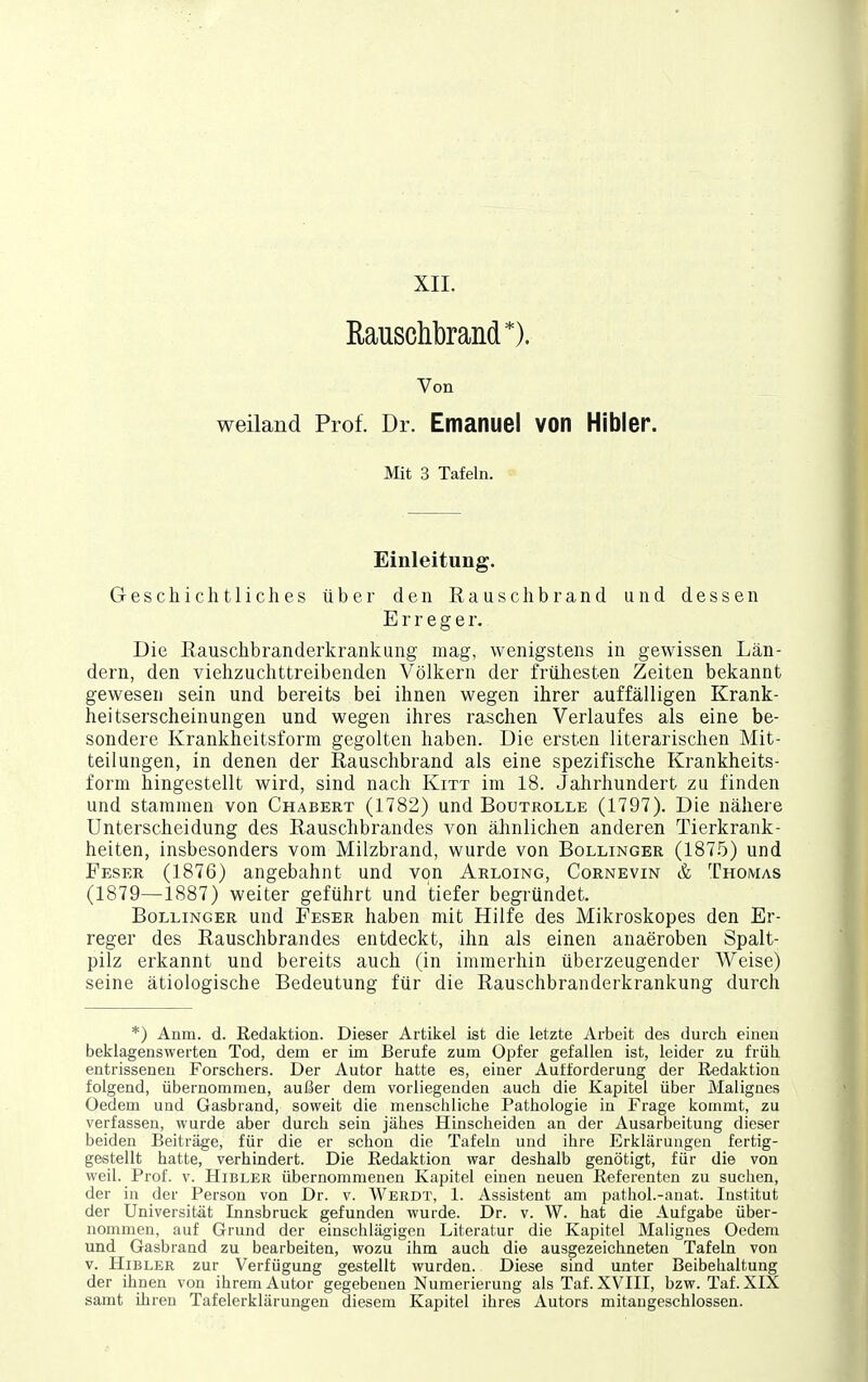 XII. Rauschbrand*). Von weiland Prof. Dr. Emanuel von Hibler. Mit 3 Tafeln. Einleitung. Geschichtliches über den Rauschbrand und dessen Erreger. Die ßauschbranderkrankung mag, wenigstens in gewissen Län- dern, den viehzuchttreibenden Völkern der frühesten Zeiten bekannt gewesen sein und bereits bei ihnen wegen ihrer auffälligen Krank- heitserscheinungen und wegen ihres raschen Verlaufes als eine be- sondere Krankheitsform gegolten haben. Die ersten literarischen Mit- teilungen, in denen der Eauschbrand als eine spezifische Krankheits- form hingestellt wird, sind nach Kitt im 18. Jahrhundert zu finden und stammen von Chabert (1782) und Boutrolle (1797). Die nähere Unterscheidung des Eauschbrandes von ähnlichen anderen Tierkrank- heiten, insbesonders vom Milzbrand, wurde von Bollinger (187.5) und Feser (1876) angebahnt und von Arloing, Cornevin & Thomas (1879—1887) weiter geführt und tiefer begründet. Bollinger und Feser haben mit Hilfe des Mikroskopes den Er- reger des Eauschbrandes entdeckt, ihn als einen anaeroben Spalt- pilz erkannt und bereits auch (in immerhin überzeugender Weise) seine ätiologische Bedeutung für die Rauschbranderkrankung durch *) Anm. d. Redaktion. Dieser Artikel ist die letzte Arbeit des durch einen beklagenswerten Tod, dem er im Berufe zum Opfer gefallen ist, leider zu früh entrissenen Forschers. Der Autor hatte es, einer Aufforderung der Redaktion folgend, übernommen, außer dem vorliegenden auch die Kapitel über Malignes Oedem und Gasbrand, soweit die menschliche Pathologie in Frage kommt, zu verfassen, wurde aber durch sein jähes Hinscheiden an der Ausarbeitung dieser beiden Beiträge, für die er schon die Tafeln und ihre Erklärungen fertig- gestellt hatte, verhindert. Die Redaktion war deshalb genötigt, für die von weil. Prof. v. Hibler übernommenen Kapitel einen neuen Referenten zu suciien, der in der Person von Dr. v. Werdt, 1. Assistent am pathol.-anat. Institut der Universität Innsbruck gefunden wurde. Dr. v. W. hat die Aufgabe über- nommen, auf Grund der einschlägigen Literatur die Kapitel Malignes Oedem und Gasbrand zu bearbeiten, wozu ihm auch die ausgezeichneten Tafeln von V. Hibler zur Verfügung gestellt wurden. Diese sind unter Beibehaltung der ihnen von ihrem Autor gegebenen Numerierung als Taf. XVIII, bzw. Taf. XIX samt ihren Tafelerklärungen diesem Kapitel ihres Autors mitaugeschlossen.