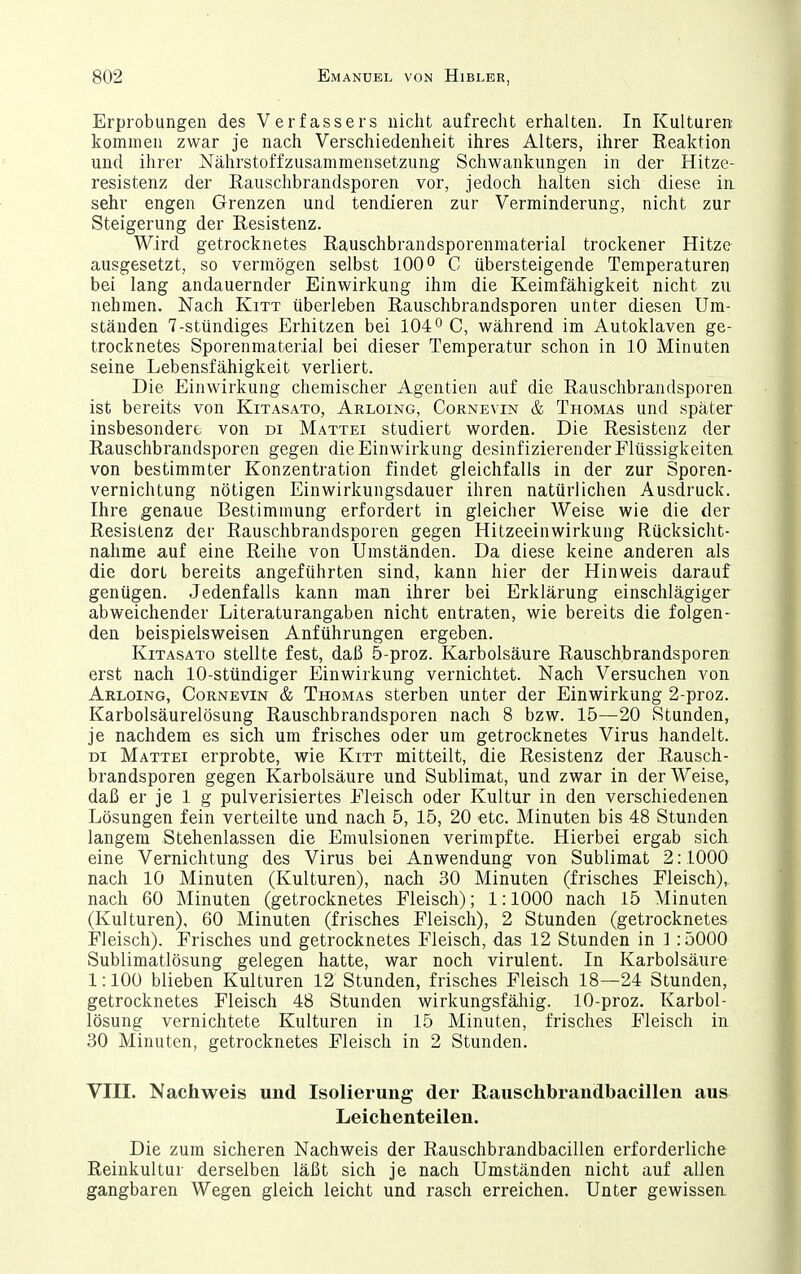 Erprobungen des Verfassers nicht aufrecht erhalten. In Kulturen kommen zwar je nach Verschiedenheit ihres Alters, ihrer Reaktion und ihrer Nährstoffzusammensetzung Schwankungen in der Hitze- resistenz der Eauschbrandsporen vor, jedoch halten sich diese in sehr engen Grenzen und tendieren zur Verminderung, nicht zur Steigerung der Resistenz. Wird getrocknetes Rauschbrandsporenmaterial trockener Hitze ausgesetzt, so vermögen selbst 100 C übersteigende Temperaturen bei lang andauernder Einwirkung ihm die Keimfähigkeit nicht zu nehmen. Nach Kitt überleben Rauschbrandsporen unter diesen Um- ständen 7-stündiges Erhitzen bei 104° C, während im Autoklaven ge- trocknetes Sporenmaterial bei dieser Temperatur schon in 10 Minuten seine Lebensfähigkeit verliert. Die Einwirkung chemischer Agentien auf die Rauschbrandsporen ist bereits von Kitasato, Arloing, Cornevin & Thomas und später insbesondere von di Mattei studiert worden. Die Resistenz der Rauschbrandsporen gegen die Einwirkung desinfizierender Flüssigkeiten, von bestimmter Konzentration findet gleichfalls in der zur Sporen- vernichtung nötigen Einwirkungsdauer ihren natürlichen Ausdruck. Ihre genaue Bestimmung erfordert in gleicher Weise wie die der Resistenz der Rauschbrandsporen gegen Hitzeeinwirkung Rücksicht- nahme auf eine Reihe von Umständen. Da diese keine anderen als die dort bereits angeführten sind, kann hier der Hinweis darauf genügen. Jedenfalls kann man ihrer bei Erklärung einschlägiger abweichender Literaturangaben nicht entraten, wie bereits die folgen- den beispielsweisen Anführungen ergeben. Kitasato stellte fest, daß 5-proz. Karbolsäure Rauschbrandsporen erst nach 10-stündiger Einwirkung vernichtet. Nach Versuchen von Arloing, Cornevin & Thomas sterben unter der Einwirkung 2-proz. Karbolsäurelösung Rauschbrandsporen nach 8 bzw. 15—20 Stunden, je nachdem es sich um frisches oder um getrocknetes Virus handelt. DI Mattei erprobte, wie Kitt mitteilt, die Resistenz der Rausch- brandsporen gegen Karbolsäure und Sublimat, und zwar in der Weise, daß er je 1 g pulverisiertes Fleisch oder Kultur in den verschiedenen Lösungen fein verteilte und nach 5, 15, 20 etc. Minuten bis 48 Stunden langem Stehenlassen die Emulsionen verimpfte. Hierbei ergab sich eine Vernichtung des Virus bei Anwendung von Sublimat 2:1000 nach 10 Minuten (Kulturen), nach 30 Minuten (frisches Fleisch), nach 60 Minuten (getrocknetes Fleisch); 1:1000 nach 15 Minuten (Kulturen), 60 Minuten (frisches Fleisch), 2 Stunden (getrocknetes Fleisch). Frisches und getrocknetes Fleisch, das 12 Stunden in 3 ;5000 Sublimatlösung gelegen hatte, war noch virulent. In Karbolsäure 1:100 blieben Kulturen 12 Stunden, frisches Fleisch 18—24 Stunden, getrocknetes Fleisch 48 Stunden wirkungsfällig. 10-proz. Karbol- lösung vernichtete Kulturen in 15 Minuten, frisches Fleisch in 30 Minuten, getrocknetes Fleisch in 2 Stunden. VIII. Nachweis und Isolierung der Rauschbrandbacillen aus Leichenteilen. Die zum sicheren Nachweis der Rauschbrandbacillen erforderliche Reinkultur derselben läßt sich je nach Umständen nicht auf allen gangbaren Wegen gleich leicht und rasch erreichen. Unter gewissen.