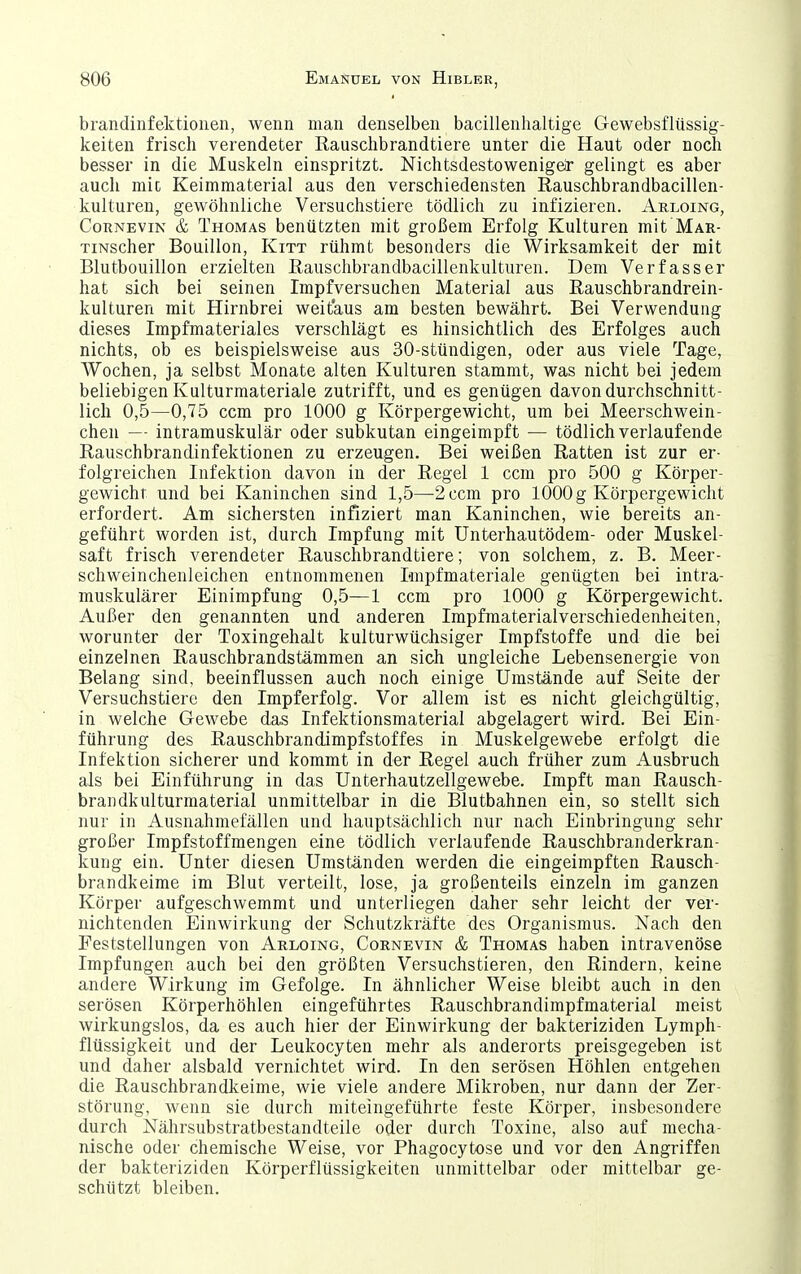 brandinfektionen, wenn man denselben bacillenhaltige Gewebsflüssig- keiten frisch verendeter Rauschbrandtiere unter die Haut oder noch besser in die Muskeln einspritzt. Nichtsdestoweniger gelingt es aber auch mit Keimmaterial aus den verschiedensten Rauschbrandbacillen- kulturen, gewöhnliche Versuchstiere tödlich zu infizieren. Aeloing, CoRNEViN & Thomas benützten mit großem Erfolg Kulturen mit Mar- TiNscher Bouillon, Kitt rühmt besonders die Wirksamkeit der mit Blutbouillon erzielten ßauschbrandbacillenkulturen. Dem Verfasser hat sich bei seinen Impfversuchen Material aus ßauschbrandrein- kulturen mit Hirnbrei weitaus am besten bewährt. Bei Verwendung dieses Impfmateriales verschlägt es hinsichtlich des Erfolges auch nichts, ob es beispielsweise aus 30-stündigen, oder aus viele Tage, Wochen, ja selbst Monate alten Kulturen stammt, was nicht bei jedem beliebigen Kulturmateriale zutrifft, und es genügen davon durchschnitt- lich 0,5—0,75 ccm pro 1000 g Körpergewicht, um bei Meerschwein- chen — intramuskulär oder subkutan eingeimpft — tödlich verlaufende Rauschbrandinfektionen zu erzeugen. Bei weißen Ratten ist zur er- folgreichen Infektion davon in der Regel 1 ccm pro 500 g Körper- gewicht und bei Kaninchen sind 1,5—2 ccm pro 1000 g Körpergewicht erfordert. Am sichersten infiziert man Kaninchen, wie bereits an- geführt worden ist, durch Impfung mit Unterhautödem- oder Muskel- saft frisch verendeter Rauschbrandtiere; von solchem, z. B. Meer- schweinchenleichen entnommenen I-nipfmateriale genügten bei intra- muskulärer Einimpfung 0,5—1 ccm pro 1000 g Körpergewicht. Außer den genannten und anderen Impfmaterialverschiedenheiten, worunter der Toxingehalt kulturwüchsiger Impfstoffe und die bei einzelnen Rauschbrandstämmen an sich ungleiche Lebensenergie von Belang sind, beeinflussen auch noch einige Umstände auf Seite der Versuchstiere den Impferfolg. Vor allem ist es nicht gleichgültig, in welche Gewebe das Infektionsmaterial abgelagert wird. Bei Ein- führung des Rauschbrandimpfstoffes in Muskelgewebe erfolgt die Infektion sicherer und kommt in der Regel auch früher zum Ausbruch als bei Einführung in das Unterhautzellgewebe. Impft man Rausch- brandkulturmaterial unmittelbar in die Blutbahnen ein, so stellt sich nur in Ausnahmefällen und hauptsächlich nur nach Einbringung sehr großer Impfstoffmengen eine tödlich verlaufende Rauschbranderkran- kung ein. Unter diesen Umständen werden die eingeimpften Rausch- brandkeime im Blut verteilt, lose, ja großenteils einzeln im ganzen Körper aufgeschwemmt und unterliegen daher sehr leicht der ver- nichtenden Einwirkung der Schutzkräfte des Organismus. Nach den Feststellungen von Arloing, Cornevin & Thomas haben intravenöse Impfungen auch bei den größten Versuchstieren, den Rindern, keine andere Wirkung im Gefolge. In ähnlicher Weise bleibt auch in den serösen Körperhöhlen eingeführtes Rauschbrandimpfmaterial meist wirkungslos, da es auch hier der Einwirkung der bakteriziden Lymph- flüssigkeit und der Leukocyten mehr als anderorts preisgegeben ist und daher alsbald vernichtet wird. In den serösen Höhlen entgehen die Rauschbrandkeime, wie viele andere Mikroben, nur dann der Zer- störung, wenn sie durch niiteingeführte feste Körper, insbesondere durch Nährsubstratbestandteile oder durch Toxine, also auf mecha- nische oder chemische Weise, vor Phagocytose und vor den Angriffen der bakteriziden Körperflüssigkeiten unmittelbar oder mittelbar ge- schützt bleiben.