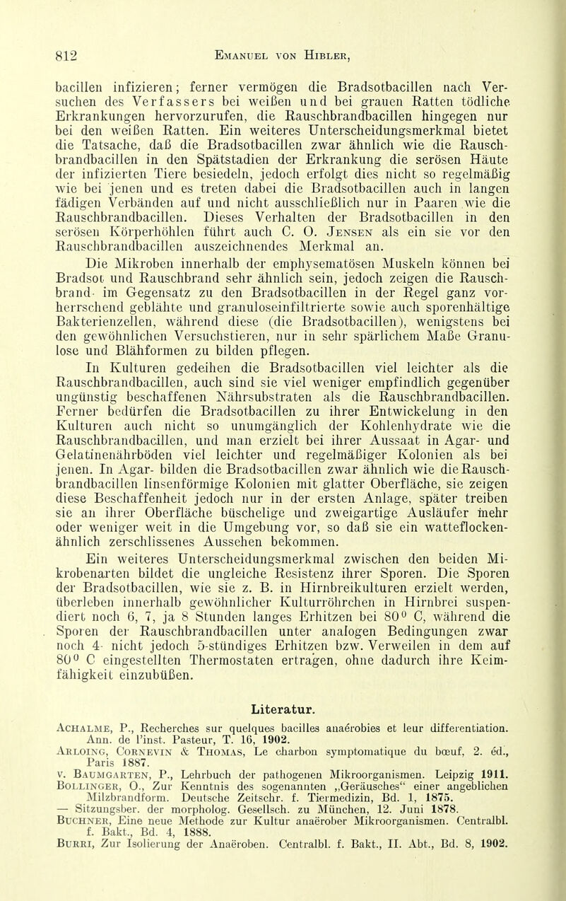 bacillen infizieren; ferner vermögen die Bradsotbacillen nach Ver- suchen des Verfassers bei weißen und bei grauen Batten tödliche Erkranliungen hervorzurufen, die Rauschbrandbacillen hingegen nur bei den weißen Ratten. Ein weiteres Unterscheidungsmerkmal bietet die Tatsache, daß die Bradsotbacillen zwar ähnlich wie die Rausch- brandbacillen in den Spätstadien der Erkrankung die serösen Häute der infizierten Tiere besiedeln, jedoch erfolgt dies nicht so regelmäßig wie bei jenen und es treten dabei die Bradsotbacillen auch in langen fädigen Verbänden auf und nicht ausschließlich nur in Paaren wie die Rauschbrandbacillen. Dieses Verhalten der Bradsotbacillen in den serösen Körperhöhlen führt auch C. 0. Jensen als ein sie vor den Rauschbrandbacillen auszeichnendes Merkmal an. Die Mikroben innerhalb der emphysematösen Muskeln können bei Bradsot und Rauschbrand sehr ähnlich sein, jedoch zeigen die Rausch- brand- im Gegensatz zu den Bradsotbacillen in der Regel ganz vor- herrschend geblähte und granuloseinfiltrierte sowie auch sporenhältige Bakterienzellen, während diese (die Bradsotbacillen), wenigstens bei den gewöhnlichen Versuchstieren, nur in sehr spärlichem Maße Granu- lose und Blähformen zu bilden pflegen. In Kulturen gedeihen die Bradsotbacillen viel leichter als die Rauschbrandbacillen, auch sind sie viel weniger empfindlich gegenüber ungünstig beschaffenen Nährsubstraten als die Rauschbrandbacillen. Ferner bedürfen die Bradsotbacillen zu ihrer Entwickelung in den Kulturen auch nicht so unumgänglich der Kohlenhydrate wie die Rauschbrandbacillen, und man erzielt bei ihrer Aussaat in Agar- und Gelatinenährböden viel leichter und regelmäßiger Kolonien als bei jenen. In Agar- bilden die Bradsotbacillen zwar ähnlich wie die Rausch- brandbacillen linsenförmige Kolonien mit glatter Oberfläche, sie zeigen diese Beschaffenheit jedoch nur in der ersten Anlage, spater treiben sie an ihrer Oberfläche büschelige und zweigartige Ausläufer mehr oder weniger weit in die Umgebung vor, so daß sie ein watteflocken- ähnlich zerschlissenes Aussehen bekommen. Ein weiteres Unterscheidungsmerkmal zwischen den beiden Mi- krobenarten bildet die ungleiche Resistenz ihrer Sporen. Die Sporen der Bradsotbacillen, wie sie z. B. in Hirnbreikulturen erzielt werden, überleben innerhalb gewöhnlicher Kulturröhrchen in Hirnbrei suspen- diert noch 6, 7, ja 8 Stunden langes Erhitzen bei 80^ C, während die Sporen der Rauschbrandbacillen unter analogen Bedingungen zwar noch 4- nicht jedoch 5-stündiges Erhitzen bzw. Verweilen in dem auf 80C eingestellten Thermostaten ertragen, ohne dadurch ihre Keim- fähigkeit einzubüßen. Literatur. Achalme, P., Recherclies sur quelqu&s bacilles auaerobies et leur differentiation. Ann. de l'inst. Pasteur, T. 16, 1902. Arloing, Cornevin & Thomas, Le cliarbon symptomatique du bojuf, 2. ed., Paris 1887. V. Baumgarten, P., Lehrbuch der pathogenen Mikroorganismen. Leipzig 1911. Bollinger, 0., Zur Kenntnis des sogenannten „Geräusches einer angeblichen Milzbrandform. Deutsche Zeitschr. f. Tiermedizin, Bd. 1, 1875. — Sitzungsber. der morpholog. Gesellsch. zu München, 12. Juni 1878. Buchner, Eine neue Methode zur KuUur anaerober Mikroorganismen. Centralbl. f. Bakt., Bd. 4, 1888. BuRRi, Zur Isolierung der Anaeroben. Centralbl. f. Bakt., II. Abt., Bd. 8, 1902.