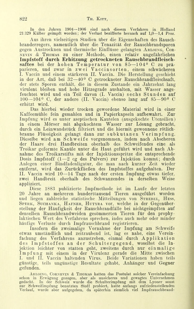 In den Jahren 1904—1906 sind nach diesem Verfahren in Holland 21 329 Kälber geimpft wordeu; der Verlust bezifferte hernach auf 1,0—1,4 Proz. Aus ihren vielseitigen Studien über die Eigenschaften des Rausch- branderregers, namentlich über die Tenazität der ßauschbrandsporen gegen Austrocknen und thermische Einflüsse gelangten Arloing, Cor- NEviN & Thomas zu einer Methode, einen relativ ungefährlichen Impfstoff durch Erhitzung getrockneten Rauschbrandfleisch- saftes bei der hohen Temperatur von 8 5—10 4^ C zu prä- parieren, und zwar in zwei Vaccinsorten, einem schwächeren I. Vaccin und einem stärkeren II. Vaccin. Die Herstellung geschieht in der Art, daß bei 32—40 C getrockneter Rauschbrandfleischsaft, der stets Sporen enthält, die in diesem Zustande ein Jahrzehnt lang virulent bleiben und hohe Hitzegrade aushalten, mit Wasser ange- feuchtet wird und ein Teil davon (1. Vaccin) sechs Stunden auf 100—1040 c, der andere (IL Vaccin) ebenso lang auf 85—900 c erhitzt wird. Das hierbei wieder trocken gewordene Material wird in einer Kaffeemühle fein gemahlen und in Papierkapseln aufbewahrt. Zur Impfung wird es unter aseptischen Kautelen (ausgekochte Utensilien) in einem Mörser mit abgekochtem Wasser zur Lösung gebracht, durch ein Leinwandstück filtriert und die hiermit gewonnene rötlich- braune Flüssigkeit gelangt dann zur subkutanen Verimpfung. Dieselbe wird am Schweife vorgenommen, indem nach Abscheren der Haare drei Handbreiten oberhalb des Schweifendes eine als Troikar geformte Kanüle unter die Haut geführt wird und nach Ab- nahme des Troikarstifts mit der Injektionsspritze die entsprechende Dosis Impfstoff (1—2 cg des Pulvers) zur Injektion kommt; durch Anlegen einer Bindfadenligatur, die man nach kurzer Zeit wieder entfernt, wird das Zurückfließen des Impfstoffes aufgehalten. Der II. Vaccin wird 10—14 Tage nach der ersten Impfung etwas tiefer, zwei Handbreit oberhalb des Schwanzendes in derselben Weise appliziert. Diese 1883 publizierte Impfmethode ist im Laufe der letzten 20 Jahre an mehreren hunderttausend Tieren ausgeführt worden und liegen zahlreiche statistische Mitteilungen von Strebel^ Hess, Sperk, Suchanka, Hafner, Hutyra vor, welche in der Gegenüber- stellung der Häufigkeit der Rauschbrandfälle bei nichtgeimpften auf denselben Rauschbrandweiden gesömmerten Tieren für den prophy- laktischen Wert des Verfahrens sprechen, indes auch mehr oder minder häufige Verluste durch Impfrauschbrand registrieren. Insofern die zweimalige Vornahme der Impfung am Schweife etwas umständlich und zeitraubend ist, lag es nahe, eine Verein- fachung des Verfahrens anzustreben, einmal durch Applikation des Impfstoffes an der Schultergegend, woselbst die In- jektion leichter von statten geht, zweitens durch nur einmalige Impfung mit einem in der Virulenz gerade die Mitte zwischen I. und II. Vaccin haltenden Virus. Beide Variationen haben teils günstige, teils ungünstige Resultate gehabt, Anhänger und Gegner gefunden. Aeloing, Cornevin & Thomas hatten das Postulat solcher Vereinfachung schon in Erwägung gezogen, aber als unsicheres und gewagtes Unternehmen gedacht. In der Schweiz wurde die Schulterimpfung mit dem Lyoner sonst zur Schweifimpfung benutzten Stoff probiert, hatte anfangs zufriedenstellenden Verlauf, wurde aber aufgegeben, da späterhin ziemlich viel Impfrauschbrand-