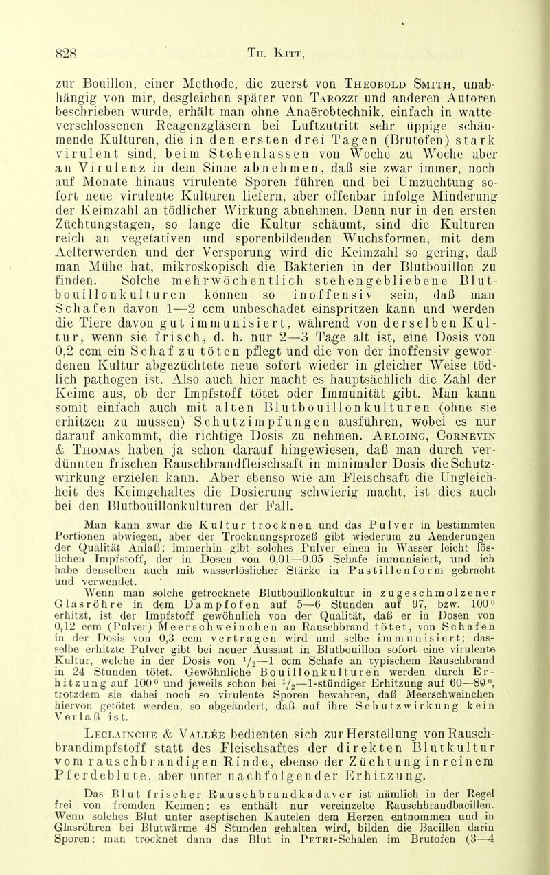 zur Bouillon, einer Methode, die zuerst von Theobold Smith, unab- hängig von mir, desgleichen später von Tarozzi und anderen Autoren beschrieben wurde, erhält man ohne Anaerobtechnik, einfach in watte- verschlossenen Reagenzgläsern bei Luftzutritt sehr üppige schäu- mende Kulturen, die in den ersten drei Tagen (Brutofen) stark virulent sind, beim Stehenlassen von Woche zu Woche aber an Virulenz in dem Sinne abnehmen, daß sie zwar immer, noch auf Monate hinaus virulente Sporen führen und bei Umzüchtung so- fort neue virulente Kulturen liefern, aber offenbar infolge Minderung der Keimzahl an tödlicher Wirkung abnehmen. Denn nur in den ersten Züchtungstagen, so lange die Kultur schäumt, sind die Kulturen reich au vegetativen und sporenbildenden Wuchsformen, mit dem Aelterwerden und der Versporung wird die Keimzahl so gering, daß man Mühe hat, mikroskopisch die Bakterien in der Blutbouillon m finden. Solche mehrwöchentlich stehengebliebene Blut- bouillonkulturen können so inoffensiv sein, daß man Schafen davon 1—2 ccra unbeschadet einspritzen kann und werden die Tiere davon gut immunisiert, während von derselben Kul- tur, wenn sie frisch, d. h. nur 2—3 Tage alt ist, eine Dosis von 0,2 com ein Schaf zu töten pflegt und die von der inoffensiv gewor- deneu Kultur abgezüchtete neue sofort wieder in gleicher Weise töd- lich pathogen ist. Also auch hier macht es hauptsächlich die Zahl der Keime aus, ob der Impfstoff tötet oder Immunität gibt. Man kann somit einfach auch mit alten Blutbouillonkulturen (ohne sie erhitzen zu müssen) Schutzimpfungen ausführen, wobei es nur darauf ankommt, die richtige Dosis zu nehmen. Arloing, Cornevin & Thomas haben ja schon darauf hingewiesen, daß man durch ver- dünnten frischen Rauschbrandfleischsaft in minimaler Dosis die Schutz- wirkung erzielen kann. Aber ebenso wie am Fleischsaft die Ungleich- heit des Keimgehaltes die Dosierung schwierig macht, ist dies auch bei den Blutbouillonkulturen der Fall. Man kann zwar die Kultur trocknen und das Pulver in bestimmten Portionen abwiegen, aber der Trocknungsprozeß gibt wiederum zu xienderungen der Qualität Anlaß; immerhin gibt solches Pulver einen in Wasser leicht lös- lichen Impfstoff, der in Dosen von 0,01—0,05 Schafe immunisiert, und ich habe denselben auch mit wasserlöslicher Stärke in Pastillenform gebracht und verwendet. Wenn man solche getrocknete Blutbouillonkultur in zugeschmolzener Glasröhre in dem Dampfofen auf 5—6 Stunden auf 97, bzw. 100° erhitzt, ist der Impfstoff gewöhnlich von der Qualität, daß er in Dosen von 0,12 ccm (Pulver) Meerschweinchen an Rausehbrand tötet, von Schafen in der Dosis von 0,3 ccm vertragen wird und selbe immunisiert; das- selbe erhitzte Pulver gibt bei neuer Aussaat in Blutbouillon sofort eine virulente Kultur, welche in der Dosis von ^/o—1 ccm Schafe an typischem Rausehbrand in 24 Stunden tötet. Gewöhnliche Bouillonkulturen werden durch Er- hitzung auf 100° und jeweils schon bei V2—1-stündiger Erhitzung auf 60—80°, trotzdem sie dabei noch so virulente Sporen bewahren, daß Meerschweinchen hiervon getötet werden, so abgeändert, daß auf ihre Schutz Wirkung kein Verlaß ist. Leclainche & Vallee bedienten sich zur Herstellung von Rausch- brandimpfstoff statt des Fleischsaftes der direkten Blutkultur vom rauschbrandigen Rinde, ebenso der Züchtung inreinera Pf erdeblute, aber unter nachfolgender Erhitzung. Das Blut frischer Rauschbrandkadaver ist nämlich in der Regel frei von fremden Keimen; es enthält nur vereinzelte Rauschbrandbacillen. Wenn solches Blut unter aseptischen Kautelen dem Herzen entnommen und in Glasröhren bei Blutwärme 48 Stunden gehalten wird, bilden die Bacillen darin Sporen; man trocknet dann das Blut in PsTRi-Schalen im Brutofen (3—4