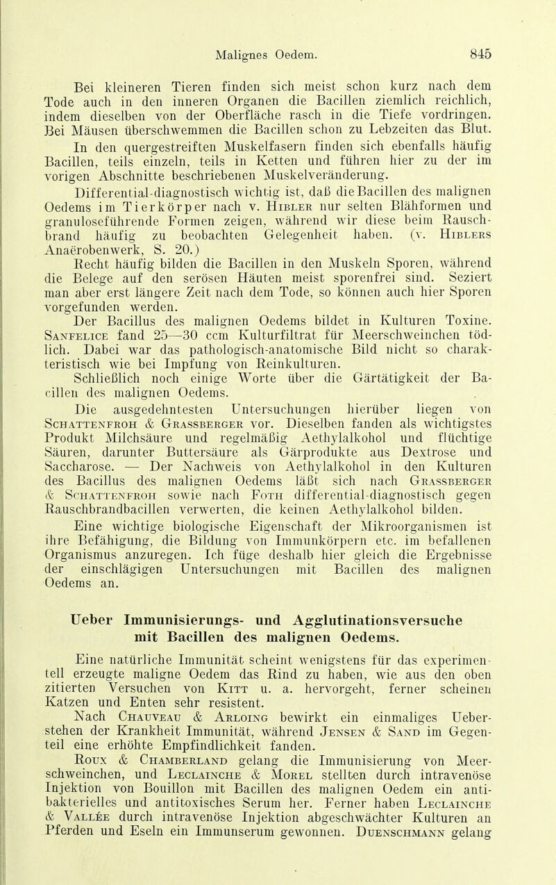 Bei kleineren Tieren finden sich meist schon kurz nach dem Tode auch in den inneren Organen die Bacillen ziemlich reichlich, indem dieselben von der Oberfläche rasch in die Tiefe vordringen. Bei Mäusen überschwemmen die Bacillen schon zu Lebzeiten das Blut. In den quergestreiften Muskelfasern finden sich ebenfalls häufig Bacillen, teils einzeln, teils in Ketten und führen hier zu der im vorigen Abschnitte beschriebenen Muskelveränderung. Differential-diagnostisch wichtig ist, daß die Bacillen des malignen Oedems im Tier kör per nach v. Hibler nur selten Blähformen und granuloseführende Formen zeigen, während wir diese beim ßausch- brand häufig zu beobachten Gelegenheit haben, (v. Hiblers Anaerobenwerk, S. 20.) Recht häufig bilden die Bacillen in den Muskeln Sporen, während die Belege auf den serösen Häuten meist sporenfrei sind. Seziert man aber erst längere Zeit nach dem Tode, so können auch hier Sporen vorgefunden werden. Der Bacillus des malignen Oedems bildet in Kulturen Toxine. Sanfelice fand 25—30 ccm Kulturfiltrat für Meerschweinchen töd- lich. Dabei war das pathologisch-anatomische Bild nicht so charak- teristisch wie bei Impfung von Reinkulturen. Schließlich noch einige Worte über die Gärtätigkeit der Ba- cillen des malignen Oedems. Die ausgedehntesten Untersuchungen hierüber liegen von Schattenfroh & Grassberger vor. Dieselben fanden als wichtigstes Produkt Milchsäure und regelmäßig Aethylalkohol und flüchtige Säuren, darunter Buttersäure als Gärprodukte aus Dextrose und Saccharose. — Der Nachweis von Aethylalkohol in den Kulturen des Bacillus des malignen Oedems läßt sich nach Grassberger & Schattenfroh sowie nach Foth differential-diagnostisch gegen Rauschbrandbacillen verwerten, die keinen Aethylalkohol bilden. Eine wichtige biologische Eigenschaft der Mikroorganismen ist ihre Befähigung, die Bildung von Immunkörpern etc. im befallenen Organismus anzuregen. Ich füge deshalb hier gleich die Ergebnisse der einschlägigen Untersuchungen mit Bacillen des malignen Oedems an. lieber Immunisierungs- und Aggliitinationsversuche mit Bacillen des malignen Oedems. Eine natürliche Immunität scheint wenigstens für das experimen- tell erzeugte maligne Oedem das Rind zu haben, wie aus den oben zitierten Versuchen von Kitt u. a. hervorgeht, ferner scheinen Katzen und Enten sehr resistent. Nach Chauveau & Arloing bewirkt ein einmaliges Ueber- stehen der Krankheit Immunität, während Jensen & Sand im Gegen- teil eine erhöhte Empfindlichkeit fanden. Roux & Chamberland gelang die Immunisierung von Meer- schweinchen, und Leclainche & Morel stellten durch intravenöse Injektion von Bouillon mit Bacillen des malignen Oedem ein anti- bakterielles und antitoxisches Serum her. Ferner haben Leclainche & Vallee durch intravenöse Injektion abgeschwächter Kulturen an Pferden und Eseln ein Immunserum gewonnen. Duenschmann gelang