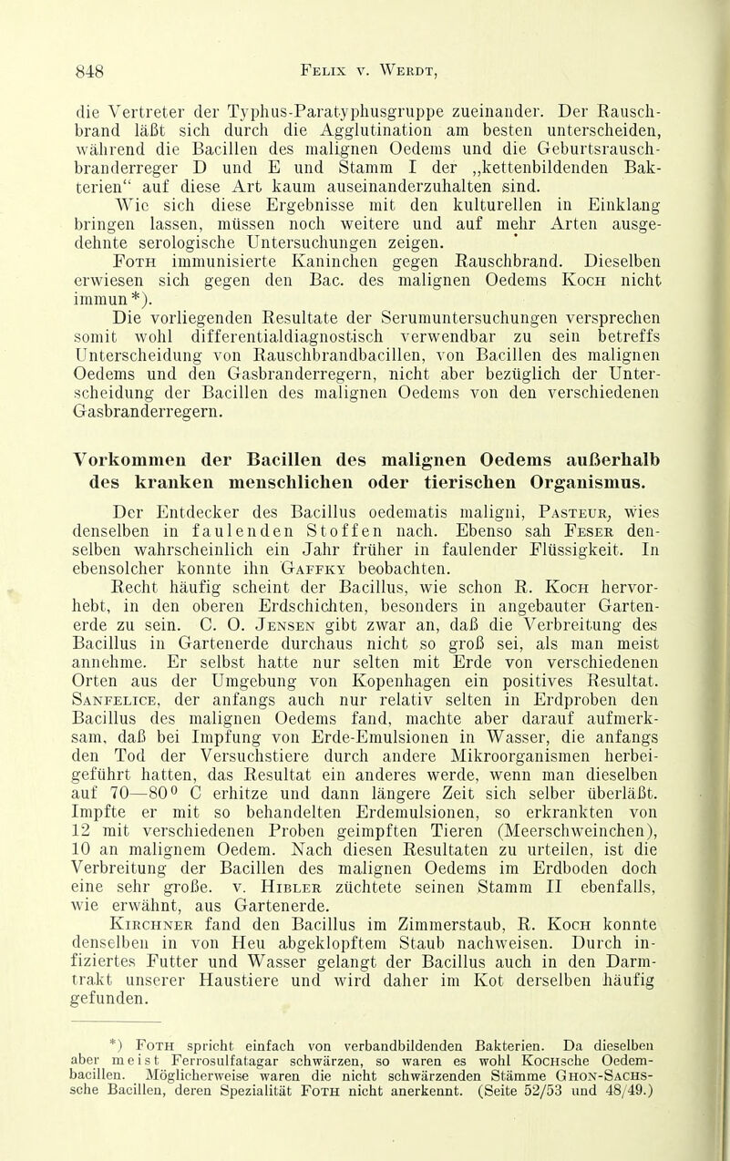 die Vertreter der Typhus-Paratyphusgruppe zueinander. Der Rauscli- brand läßt sich durclr die Agglutination am besten unterscheiden, während die Bacillen des malignen Oedems und die Geburtsrausch- branderreger D und E und Stamm I der ,,kettenbildenden Bak- terien auf diese Art kaum auseinanderzuhalten sind. Wie sich diese Ergebnisse mit den kulturellen in Einklang bringen lassen, müssen noch weitere und auf mehr Arten ausge- dehnte serologische Untersuchungen zeigen. FoTH immunisierte Kaninchen gegen ßauschbrand. Dieselben erwiesen sich gegen den Bac. des malignen Oedems Koch nicht immun *). Die vorliegenden Resultate der Serumuntersuchungen versprechen somit wohl differentialdiagnostisch verwendbar zu sein betreffs Unterscheidung von Rauschbrandbacillen, von Bacillen des malignen Oedems und den Gasbranderregern, nicht aber bezüglich der Unter- scheidung der Bacillen des malignen Oedems von den verschiedenen Gasbranderregern. Vorkommen der Bacillen des malignen Oedems außerhalb des kranken menschlichen oder tierischen Organismus. Der Entdecker des Bacillus oedematis maligni, Pasteur^ wies denselben in faulenden Stoffen nach. Ebenso sah Feser den- selben wahrscheinlich ein Jahr früher in faulender Flüssigkeit. In ebensolcher konnte ihn Gaffky beobachten. Recht häufig scheint der Bacillus, wie schon R. Koch hervor- hebt, in den oberen Erdschichten, besonders in angebauter Garten- erde zu sein. C. O. Jensen gibt zwar an, daß die Verbreitung des Bacillus in Gartenerde durchaus nicht so groß sei, als man meist annehme. Er selbst hatte nur selten mit Erde von verschiedenen Orten aus der Umgebung von Kopenhagen ein positives Resultat. Sanfelice, der anfangs auch nur relativ selten in Erdproben den Bacillus des malignen Oedems fand, machte aber darauf aufmerk- sam, daß bei Impfung von Erde-Emulsionen in Wasser, die anfangs den Tod der Versuchstiere durch andere Mikroorganismen herbei- geführt hatten, das Resultat ein anderes werde, wenn man dieselben auf 70—80C erhitze und dann längere Zeit sich selber überläßt. Impfte er mit so behandelten Erdemulsionen, so erkrankten von 12 mit verschiedenen Proben geimpften Tieren (Meerschweinchen), 10 an malignem Oedem. Nach diesen Resultaten zu urteilen, ist die Verbreitung der Bacillen des malignen Oedems im Erdboden doch eine sehr große, v. Hibler züchtete seinen Stamm II ebenfalls, wie erwähnt, aus Gartenerde. Kirchner fand den Bacillus im Zimmerstaub, R. Koch konnte denselben in von Heu abgeklopftem Staub nachweisen. Durch in- fiziertes Futter und Wasser gelangt der Bacillus auch in den Darm- trakt unserer Haustiere und wird daher im Kot derselben häufig gefunden. *) FoTH spricht einfach von verbandbildenden Bakterien. Da dieselben aber meist Ferrosulfatagar schwärzen, so waren es wohl KocHsche Oedem- bacillen. Möglicherweise waren die nicht schwärzenden Stämme Ghon-Sachs- sche Bacillen, deren Spezialität Foth nicht anerkennt. (Seite 52/53 und 48/49.)