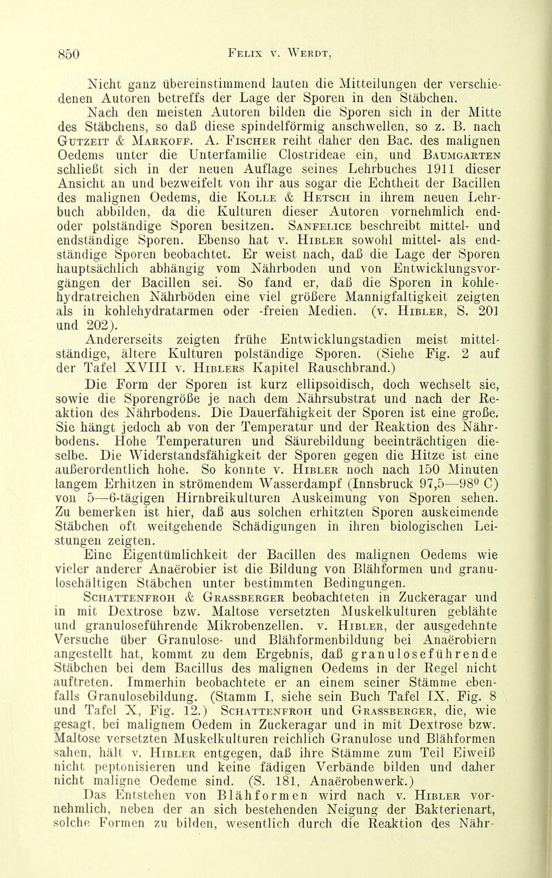 Nicht ganz übereinstimmend lauten die Mitteilungen der verschie- denen Autoren betreffs der Lage der Sporen in den Stäbchen. Nach den meisten Autoren bilden die Sporen sich in der Mitte des Stäbchens, so daß diese spindelförmig anschwellen, so z. B. nach Gutzeit & Markoff. A. Fischer reiht daher den Bac. des malignen Oedems unter die Unterfamilie Clostrideae ein, und Baumgarten schließt sich in der neuen Auflage seines Lehrbuches 1911 dieser Ansicht an und bezweifelt von ihr aus sogar die Echtheit der Bacillen des malignen Oedems, die Kolle & Ketsch in ihrem neuen Lehr- buch abbilden, da die Kulturen dieser Autoren vornehmlich end- oder polständige Sporen besitzen. Sanfelice beschreibt mittel- und endständige Sporen. Ebenso hat v. Hibler sowohl mittel- als end- ständige Sporen beobachtet. Er weist nach, daß die Lage der Sporen hauptsächlich abhängig vom Nährboden und von Entwicklungsvor- gängen der Bacillen sei. So fand er, daß die Sporen in kohle- hydratreichen Nährböden eine viel größere Mannigfaltigkeit zeigten als in kohlehydratarmen oder -freien Medien, (v. Hibler, S. 201 und 202). Andererseits zeigten frühe Entwicklungstadien meist mittel- ständige, ältere Kulturen polständige Sporen. (Siehe Fig. 2 auf der Tafel XVIII v. Hiblers Kapitel Rauschbrand.) Die Form der Sporen ist kurz ellipsoidisch, doch wechselt sie, sowie die Sporengröße je nach dem Nährsubstrat und nach der Re- aktion des Nährbodens. Die Dauerfähigkeit der Sporen ist eine große, Sie hängt jedoch ab von der Temperatur und der Reaktion des Nähr- bodens. Hohe Temperaturen und Säurebildung beeinträchtigen die- selbe. Die Widerstandsfähigkeit der Sporen gegen die Hitze ist eine außerordentlich hohe. So konnte v. Hibler noch nach 150 Minuten langem Erhitzen in strömendem Wasserdampf (Innsbruck 97,5—98^^ C) von 5—6-tägigen Hirnbreikulturen Auskeimung von Sporen sehen. Zu bemerken ist hier, daß aus solchen erhitzten Sporen auskeimende Stäbchen oft weitgehende Schädigungen in ihren biologischen Lei- stungen zeigten. Eine Eigentümlichkeit der Bacillen des malignen Oedems wie vieler anderer Anaerobier ist die Bildung von Blähformen und granu- losehältigen Stäbchen unter bestimmten Bedingungen. Schattenfroh & Grassberger beobachteten in Zuckeragar und in mit Dextrose bzw. Maltose versetzten Muskelkulturen geblähte und granuloseführende Mikrobenzellen, v. Hibler, der ausgedehnte Versuche über Granulöse- und Blähformenbildung bei Anaerobiern angestellt hat, kommt zu dem Ergebnis, daß granuloseführende Stäbchen bei dem Bacillus des malignen Oedems in der Regel nicht auftreten. Immerhin beobachtete er an einem seiner Stämme eben- falls Granulosebildung. (Stamm I, siehe sein Buch Tafel IX, Fig. 8 und Tafel X, Fig. 12.) Schattenfroh und Grassberger, die, wie gesagt, bei malignem Oedem in Zuckeragar und in mit Dextrose bzw. Maltose versetzten Muskelkulturen reichlich Granulöse und Blähformen sahen, hält v. Hibler entgegen, daß ihre Stämme zum Teil Eiweiß nicht peptonisieren und keine fädigen Verbände bilden und dalier nicht maligne Oedeme sind. (S. 181, Anaeroben werk.) Das Entstehen von Blähformen wird nach v. Hibler vor- nehmlich, neben der an sich bestehenden Neigung der Bakterienart, solche Formen zu bilden, wesentlich durch die Reaktion des Nähr-