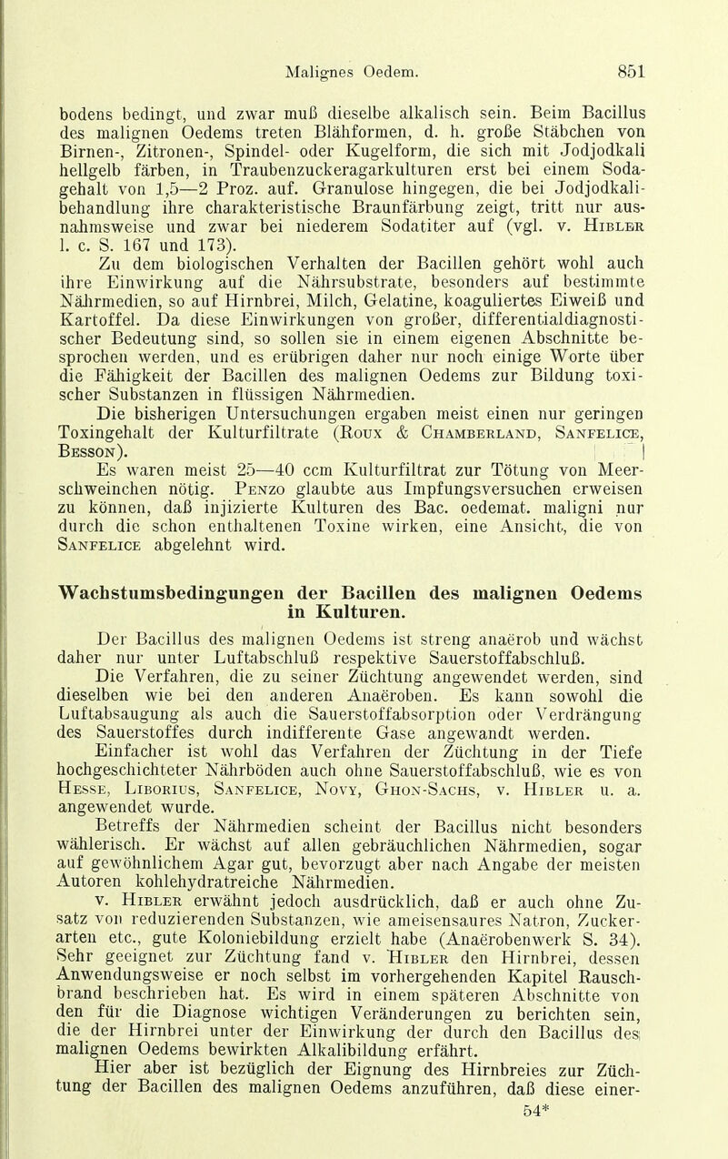 bodens bedingt, und zwar muß dieselbe alkalisch sein. Beim Bacillus des malignen Oedems treten Blähformen, d. h. große Stäbchen von Birnen-, Zitronen-, Spindel- oder Kugelform, die sich mit Jodjodkali hellgelb färben, in Traubenzuckeragarkulturen erst bei einem Soda- gehalt von 1,5—2 Proz. auf. Granulöse hingegen, die bei Jodjodkali- behandlung ihre charakteristische Braunfärbung zeigt, tritt nur aus- nahmsweise und zwar bei niederem Sodatiter auf (vgl. v. Hiblbr 1. c. S. 167 und 173). Zu dem biologischen Verhalten der Bacillen gehört wohl auch ihre Einwirkung auf die Nährsubstrate, besonders auf bestimmte Nälirmedien, so auf Hirnbrei, Milch, Gelatine, koaguliertes Eiweiß und Kartoffel. Da diese Einwirkungen von großer, differentialdiagnosti- scher Bedeutung sind, so sollen sie in einem eigenen Abschnitte be- sprochen werden, und es erübrigen daher nur noch einige Worte über die Fähigkeit der Bacillen des malignen Oedems zur Bildung toxi- scher Substanzen in flüssigen Nährmedien. Die bisherigen Untersuchungen ergaben meist einen nur geringen Toxingehalt der Kulturfiltrate (Eoux & Chamberland, Sanfelice, Besson). ! ' I Es waren meist 25—40 ccm Kulturfiltrat zur Tötung von Meer- schweinchen nötig. Penzo glaubte aus Impfungsversuchen erweisen zu können, daß injizierte Kulturen des Bac. oedemat. maligni nur durch die schon enthaltenen Toxine wirken, eine Ansicht, die von Sanfelice abgelehnt wird. Wachstumsbedingungen der Bacillen des malignen Oedems in Kulturen. Der Bacillus des malignen Oedems ist streng anaerob und wächst daher nur unter Luftabschluß respektive Sauerstoffabschluß. Die Verfahren, die zu seiner Züchtung angewendet werden, sind dieselben wie bei den anderen Anaeroben. Es kann sowohl die Luftabsaugung als auch die Sauerstoffabsorption oder Verdrängung des Sauerstoffes durch indifferente Gase angewandt werden. Einfacher ist wohl das Verfahren der Züchtung in der Tiefe hochgeschichteter Nährböden auch ohne Sauerstoffabschluß, wie es von Hesse, Liborius, Sanfelice, Novy, Ghon-Sachs, v. Hibler u. a. angewendet wurde. Betreffs der Nährmedien scheint der Bacillus nicht besonders wählerisch. Er wächst auf allen gebräuchlichen Nährmedien, sogar auf gewöhnlichem Agar gut, bevorzugt aber nach Angabe der meisten Autoren kohlehydratreiche Nährmedien. V. Hibler erwähnt jedoch ausdrücklich, daß er auch ohne Zu- satz von reduzierenden Substanzen, wie ameisensaures Natron, Zucker- arten etc., gute Koloniebildung erzielt habe (Anaerobenwerk S. 34). Sehr geeignet zur Züchtung fand v. Hibler den Hirnbrei, dessen Anwendungsweise er noch selbst im vorhergehenden Kapitel Rausch- brand beschrieben hat. Es wird in einem späteren Abschnitte von den für die Diagnose wichtigen Veränderungen zu berichten sein, die der Hirnbrei unter der Einwirkung der durch den Bacillus des, malignen Oedems bewirkten Alkalibildung erfährt. Hier aber ist bezüglich der Eignung des Hirnbreies zur Züch- tung der Bacillen des malignen Oedems anzuführen, daß diese einer- 54*