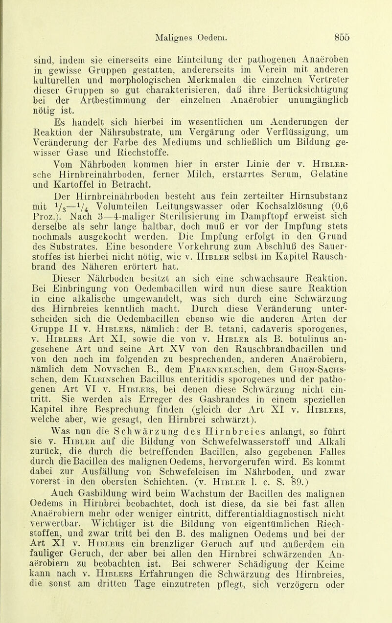 sind, indem sie einerseits eine Einteilung der patJiogenen Anaeroben in gewisse Gruppen gestatten, andererseits im Verein mit anderen kulturellen und morphologischen Merkmalen die einzelnen Vertreter dieser Gruppen so gut charakterisieren, daß ihre Berücksichtigung bei der Artbestimmung der einzelnen Anaerobier unumgänglich nötig ist. Es handelt sich hierbei im wesentlichen um Aenderungen der Reaktion der Nährsubstrate, um Vergärung oder Verflüssigung, um Veränderung der Farbe des Mediums und schließlich um Bildung ge- wisser Gase und Riechstoffe. Vom Nährboden kommen hier in erster Linie der v. Hibler- sche Hirnbreinährboden, ferner Milch, erstarrtes Serum, Gelatine und Kartoffel in Betracht. Der Hirnbreinährboden besteht aus fein zerteilter Hirnsubstanz mit 1/3—Volumteilen Leitungswasser oder Kochsalzlösung (0,6 Proz.). Nach 3—4-maliger Sterilisierung im Dampftopf erweist sich derselbe als sehr lange haltbar, doch muß er vor der Impfung stets nochmals ausgekocht werden. Die Impfung erfolgt in den Grund des Substrates. Eine besondere Vorkehrung zum Abschluß des Sauer- stoffes ist hierbei nicht nötig, wie v. Hibler selbst im Kapitel Rausch- brand des Näheren erörtert hat. Dieser Nährboden besitzt an sich eine schwachsaure Reaktion. Bei Einbringung von Oedembacillen wird nun diese saure Reaktion in eine alkalische umgewandelt, was sich durch eine Schwärzung des Hirnbreies kenntlich macht. Durch diese Veränderung unter- scheiden sich die Oedembacillen ebenso wie die anderen Arten der Gruppe II V. Hiblers, nämlich: der B. tetani, cadaveris sporogenes, V. Hiblers Art XI, sowie die von v. Hibler als B. botulinus an- gesehene Art und seine Art XV von den Rauschbrandbacillen und von den noch im folgenden zu besprechenden, anderen Anaerobiern, nämlich dem NovYschen B., dem ERAENKELschen, dem Ghon-Sachs- schen, dem IvLEiNSchen Bacillus enteritidis sporogenes und der patho- genen Art VI v. Hiblers, bei denen diese Schwärzung nicht ein- tritt. Sie werden als Erreger des Gasbrandes in einem speziellen Kapitel ihre Besprechung finden (gleich der Art XI v. Hiblers, welche aber, wie gesagt, den Hirnbrei schwärzt). Was nun die Schwärzung des Hirnbreies anlangt, so führt sie V. Hibler auf die Bildung von Schwefelwasserstoff und Alkali zurück, die durch die betreffenden Bacillen, also gegebenen Falles durch die Bacillen des malignen Oedems, hervorgerufen wird. Es kommt dabei zur Ausfällung von Schwefeleisen im Nährboden^, und zwar vorerst in den obersten Schichten, (v. Hibler 1. c. S. 89.) Auch Gasbildung wird beim Wachstum der Bacillen des malignen Oedems in Hirnbrei beobachtet, doch ist diese, da sie bei fast allen Anaerobiern mehr oder weniger eintritt, differentialdiagnostisch nicht verwertbar. AVichtiger ist die Bildung von eigentümlichen Riech- stoffen, und zwar tritt bei den B. des malignen Oedems und bei der Art XI V. Hiblers ein brenzliger Geruch auf und außerdem ein fauliger Geruch, der aber bei allen den Hirnbrei schwärzenden An- aerobiern zu beobachten ist. Bei schwerer Schädigung der Keime kann nach v. Hiblers Erfahrungen die Schwärzung des Hirnbreies, die sonst am dritten Tage einzutreten pflegt, sich verzögern oder