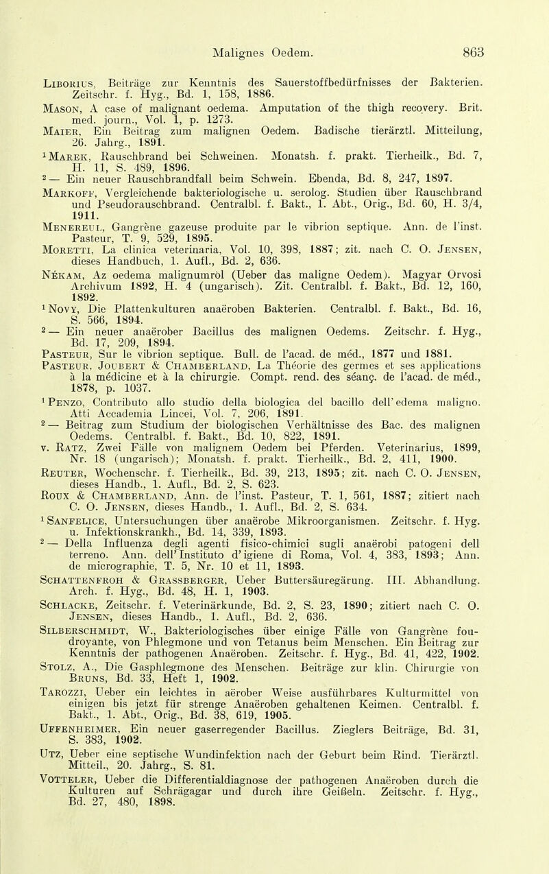 Liborius, Beiträge zur Kenntnis des Sauerstoffbedürfnisses der Bakterien. Zeitschr. f. Hyg., Bd. 1, 158, 1886. Mason, A case of malignant oederaa. Amputation of the thigh recovery. Brit. med. journ., Vol. 1, p. 1273. Mäier, Ein Beitrag zum malignen Oedem. Badische tierärztl. Mitteilung, 26. Jahrg., 1891. 1 Marek, Rauschbrand bei Schweinen. Monatsh. f. prakt. Tierheilk., Bd. 7, H. 11, S. 489, 1896. 2— Ein neuer Rauschbrandfall beim Schwein. Ebenda, Bd. 8, 247, 1897. Markoff, Vergleichende bakteriologische u. serolog. Studien über Rauschbrand und Pseudorauschbrand. Centralbl. f. Bakt., 1. Abt., Orig., Bd. 60, H. 3/4, 1911. Menereul, Gangrene gazeuse produite par le vibrion septique. Ann. de l'inst. Pasteur, T. 9, 529, 1895. Moretti, La clinica veterinaria, Vol. 10, 398, 1887; zit. nach C. 0. Jensen, dieses Handbuch, 1. Aufl., Bd. 2, 636. Nekam, Az oedema malignumröl (Ueber das maligne Oedemj. Magyar Orvosi Archivum 1892, H. 4 (ungarisch). Zit. Centralbl. f. Bakt., Bd. 12, 160, 1892. ^ NovY, Die Plattenkulturen anaeroben Bakterien. Centralbl. f. Bakt., Bd. 16, S. 566, 1894. 2— Ein neuer anaerober Bacillus des malignen Oedems. Zeitschr. f. Hyg., Bd. 17, 209, 1894. Pasteur, Sur le vibrion septique. Bull, de l'acad. de med., 1877 und 1881. Pasteur, Joubert & Chamberland, La Theorie des germes et ses fipplications ä la medicine et ä la Chirurgie. Compt. rend. des seang. de l'acad. de med., 1878, p. 1037. ^ Penzo, Contributo allo studio della biologica del bacillo deU'edenia maligno. Atti Accademia Lincei, Vol. 7, 206, 1891. 2— Beitrag zum Studium der biologischen Verhältnisse des Bac. des malignen Oedems. Centralbl. f. Bakt., Bd. 10, 822, 1891. V. Ratz, Zwei Fälle von malignem Oedem bei Pferden. Veterinarius, 1899, Nr. 18 (ungarisch); Monatsh. f. prakt. Tierheilk., Bd. 2, 411, 1900. Reuter, Wochenschr. f. Tierheilk., Bd. 39, 213, 1895; zit. nach C.O.Jensen, dieses Handb., 1. Aufl., Bd. 2, S. 623. Roux & Chamberland, Ann. de l'inst. Pasteur, T. 1, 561, 1887; zitiert nach C. O. Jensen, dieses Handb., 1. Aufl., Bd. 2, S. 634. 1 Sanfelice, Untersucliungen über anaerobe Mikroorganismen. Zeitschr. f. Hyg. u. Infektionskrankh., Bd. 14, 339, 1893. 2— Della Influenza degli agenti fisico-chimici sugli anaerobi patogeni dell terreno. Ann. dell' Institute d' igiene di Roma, Vol. 4, 383, 1893; Ann. de micrographie, T. 5, Nr. 10 et 11, 1893. Schattenfroh & Grassberger, Ueber Buttersäuregärung. III. Abhandhing. Arch. f. Hyg., Bd. 48, H. 1, 1903. Schlacke, Zeitschr. f. Veterinärkunde, Bd. 2, S. 23, 1890; zitiert nach C. O. Jensen, dieses Handb., 1. Aufl., Bd. 2, 636. Silberschmidt, W., Bakteriologisches über einige Fälle von Gangrene fou- droyante, von Phlegmone und von Tetanus beim Menschen. Ein Beitrag zur Kenntnis der pathogenen Anaeroben. Zeitschr. f. Hyg., Bd. 41, 422, 1902. Stolz, A., Die Gasphlegmone des Menschen. Beiträge zur klin. Chirurgie von Bruns, Bd. 33, Heft 1, 1902. Tarozzi, Ueber ein leichtes in aerober Weise ausführbares Kulturmittel von einigen bis jetzt für strenge Anaeroben gehaltenen Keimen. Centralbl. f. Bakt., 1. Abt., Orig., Bd. 38, 619, 1905. Uffenheimer, Ein neuer gaserregender Bacillus. Zieglers Beiträge, Bd. 31, S. 383, 1902. Utz, Ueber eine septische Wundinfektion nach der Geburt behn Rind. Tierärztl. Mitteil., 20. Jahrg., S. 81. Votteler, Ueber die Differentialdiagnose der pathogenen Anaeroben durch die Kulturen auf Schrägagar und durch ihre Geißeln. Zeitschr. f. Hyg., Bd. 27, 480, 1898.