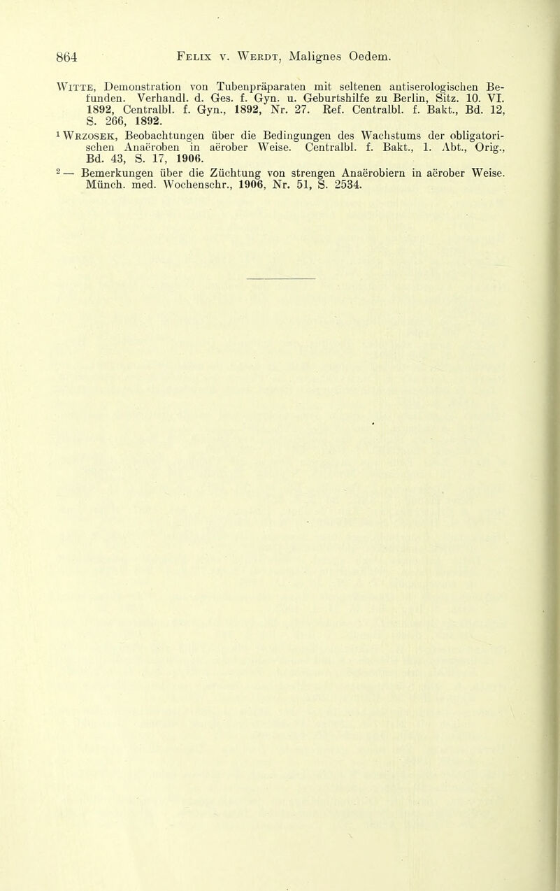 Witte, Demonstration von Tubenpräparaten mit seltenen autiserologisclien Be- funden. Verhandl. d. Ges. f. Gyn. u. Geburtshilfe zu Berlin, Sitz. 10. VI. 1892, Centralbl. f. Gyn., 1892, Nr. 27. Ref. Centralbl. f. Bakt., Bd. 12, S. 266, 1892. ^Wrzosek, Beobachtungen über die Bedingungen des Wachstums der obligatori- schen Auaeroben in aerober Weise. Centralbl. f. Bakt., 1. Abt., Orig., Bd. 43, S. 17, 1906. 2— Bemerkungen über die Züchtung von strengen Anaerobiern in aerober Weise. Münch, med. Wochenschr., 1906, Nr. 51, S. 2534.