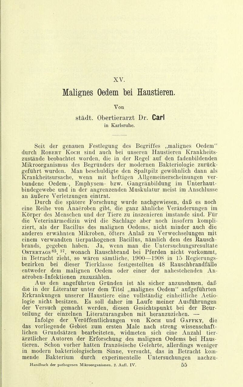 XV. Malignes Oedem bei Haustieren. Von städt. Obertierarzt Dr. Carl in Karlsruhe. Seit der genauen Festlegung des Begriffes „malignes Oedem durch EoBEET Koch sind auch bei unseren Haustieren Krankheits- zustände beobachtet worden, die in der Regel auf den fadenbildenden Mikroorganismus des Begründers der modernen Bakteriologie zurück- geführt wurden. Man beschuldigte den Spaltpilz gewöhnlich dann als Krankheitsursache, wenn mit heftigen Allgemeinerschcinungen ver- bundene Oedem-, Emphysem- bzw. Gangränbildung im Unterliaut- bindegewebe und in der angrenzenden Muskulatur meist im Anschlüsse an äußere Verletzungen eintrat. Durch die spätere Forschung wurde nachgewiesen, daß es noch eine Reihe von Anaeroben gibt, die ganz ähnliche Veränderungen im Körper des Menschen und der Tiere zu inszenieren imstande sind. Für die Veterinärmedizin wird die Sachlage aber noch insofern kompli- ziert, als der Bacillus des malignen Oedems, nicht minder auch die anderen erwähnten Mikroben, öfters Anlaß zu Verwechselungen mit einem verwandten tierpathogenen Bacillus, nämlich dem des Rausch- brands, gegeben haben. Ja, wenn man die Untersuchungsresultate OsTERTAGS^^, ^'7, wouach Rauschbrand bei Pferden nicht vorkommt, in Betracht zieht, so wären sämtliche, 1900—1908 in 15 Regierungs- bezirken bei dieser Tierklasse festgestellten 48 Rauschbrandfälle entweder dem malignen Oedem oder einer der nahestehenden An- aeroben-Infektionen zuzuzählen. Aus den angeführten Gründen ist als sicher anzunehmen, daß die in der Literatur unter dem Titel ,,malignes Oedem aufgeführten Erkrankungen unserer Haustiere eine vollständig einheitliche Aetio- logie nicht besitzen. Es soll daher im Laufe meiner Ausführungen der Versuch gemacht werden, diesen Gesichtspunkt bei der Beur- teilung der einzelnen Literaturangaben mit heranzuziehen. — Infolge der Veröffentlichungen von Koch und Gaffky, die das vorliegende Gebiet zum ersten Male nach streng wissenschaft- lichen Grundsätzen bearbeiteten, widmeten sich eine Anzahl tier- ärztlicher Autoren der Erforschung des malignen Oedems bei Haus- tieren. Schon vorher hatten französische Gelehrte, allerdings weniger in modern bakteriologischem Sinne, versucht, das in Betracht kom- mende Bakterium durch experimentelle Untersuchungen nachzu-