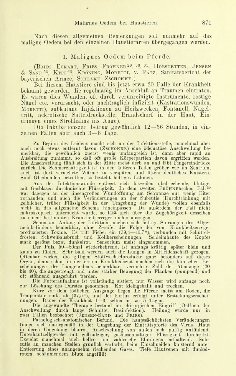 Nach diesen allgemeinen Bemerkungen soll nunmehr auf das maligne Oedem bei den einzelnen Haustierarten übergegangen werden. 1. Malignes Oedem beim Pferde. (Böhm, Eckart, Fries, Fröhner^^, 30_ 3i^ Hobstetter, Jensen & Sand Kitt^^^ Kröning, Moretti, v. Eätz, Sanitätsbericht der bayerischen Armee, Schlake, Zschokke.) Bei diesem Haustiere sind bis jetzt etwa 20 Fälle der Krankheit bekannt geworden, die regelmäßig im Anschluß an Traumen eintraten. Es waren dies Wunden, oft durch verunreinigte Instrumente, rostige Nägel etc. verursacht, oder nachträglich infiziert (Kastrationswunden, Moretti), subkutane Injektionen zu Heilzwecken, Fontanell, Nagel- tritt, nekrotische Satteldruckstelle, Brandschorf in der Haut, Ein- dringen eines Strohhalms ins Auge). Die Inkubationszeit betrug gewöhnlich 12—36 Stunden, in ein- zelnen Fällen aber auch 3—6 Tage. Zu Beginn des Leidens macht sich an der Infektionsstelle, manchmal aber auch noch etwas entfernt davon (Zschokke) eine ödematöse Anschwellung be- merkbar, die gewöhnlich zuerst wenig umfangreich ist, dann aber rapid an Ausbreitung zunimmt, so daß oft große Körperpartien davon ergriffen werden. Die Anschwellung fühlt sich Ln der Slitte meist derb an und läßt Fingereindrücke zurück. Die Schmerzhaftigkeit ist in den äußeren Teilen größer wie im Zentrum, auch ist dort vermehrte Wärme zu verspüren und öfters deutliches Knistern. Sind Gliedmaßen betroffen, so besteht heftiges Lahmen. Aus der Infektionswunde entleert sich bisweilen übelriechende, blutige, mit Gasblasen durchmischte Flüssigkeit. In dem zweiten FRÖHNERscheu Fall war dagegen an der linsengroßen Wundöffnung am Schwänze nur wenig Eiter vorhanden, und auch die Veränderungen an der Subcutis (Durchtränkung mit gelblicher, trüber Flüssigkeit in der Umgebung der Wunde) wollen ebenfalls nicht in das allgemeine Schema hineinpassen. Da außerdem der Fall nicht mikroskopisch untersucht wurde, so läßt sich über die Zugehörigkeit desselben zu einem bestimmten Krankheitserreger nichts aussagen. Schon am Anfang der Infektion machen sich heftige Störungen des Allge- meinbefindens bemerkliar, ohne Zweifel die Folge der vom Krankheitserreger produzierten Toxine. Es tritt Fieber ein (39,4—40,7 °), verbunden mit Schüttel- frösten, Schweißausbruch und Kolikerscheinungen. Schleimhäute des Kopfes stark gerötet bezw. dunkelrot. Sensorium meist eingenommen. Der Puls, 50—80mal wiederkehrend, ist anfangs kräftig, später klein und kaum zu fühlen. Sehr bald werden auch die Lungen in Mitleidenschaft gezogen. Offenbar wirken die giftigen Stoffwechselprodukte ganz besonders auf dieses Organ, denn schon in der ersten Krankheitszeit machen sich die klinischen Er- scheinungen des Lungenödems bemerkbar: vermehrte Zahl der Atemzüge (20 bis 40), die angestrengt und unter starker Bewegung der Flanken (pumpend) und oft stöhnend ausgeführt werden. Die Futteraufnahme ist vollständig sistiert, nur Wasser wird anfangs noch zur Löschung des Durstes genommen. Kot kleingeballt und trocken. Kurz vor dem tödlichen Ausgange liegen die Pferde meist am Boden, die Temperatur sinkt ab (37,5°), und der Exitus erfolgt unter Erstickungserschei- nungen. Dauer der Krankheit 1—3, selten bis zu 5 Tagen. Die angewandte Therapie bestand im chirurgischen Eingriff (Oeffnen der Anschwellung durch lange Schnitte, Desinfektion). Heilung wurde nur in zwei Fällen beobachtet (Jensen-Sand und Fries). Pathologisch-anatomischer Befund. Die hauptsächlichsten Veränderungen finden sich naturgemäß in der Umgebung der Eintrittspforte des Virus. Haut in deren Umgebung blaurot, Anschwellung von außen sich puffig anfühlend. Unterhautzellgewebe mit gelbsulziger, gasblasenhaltiger Flüssigkeit durchsetzt. Exsudat manchmal auch hellrot und zahlreiche Blutungen enthaltend. Sub- cutis an manchen Stellen grünlich verfärbt, beim Einschneiden knisternd unter Entleerung eines unangenehm riechenden Gases. Tiefe Hautvenen mit dunkel- rotem, schäumendem Blute angefüllt.