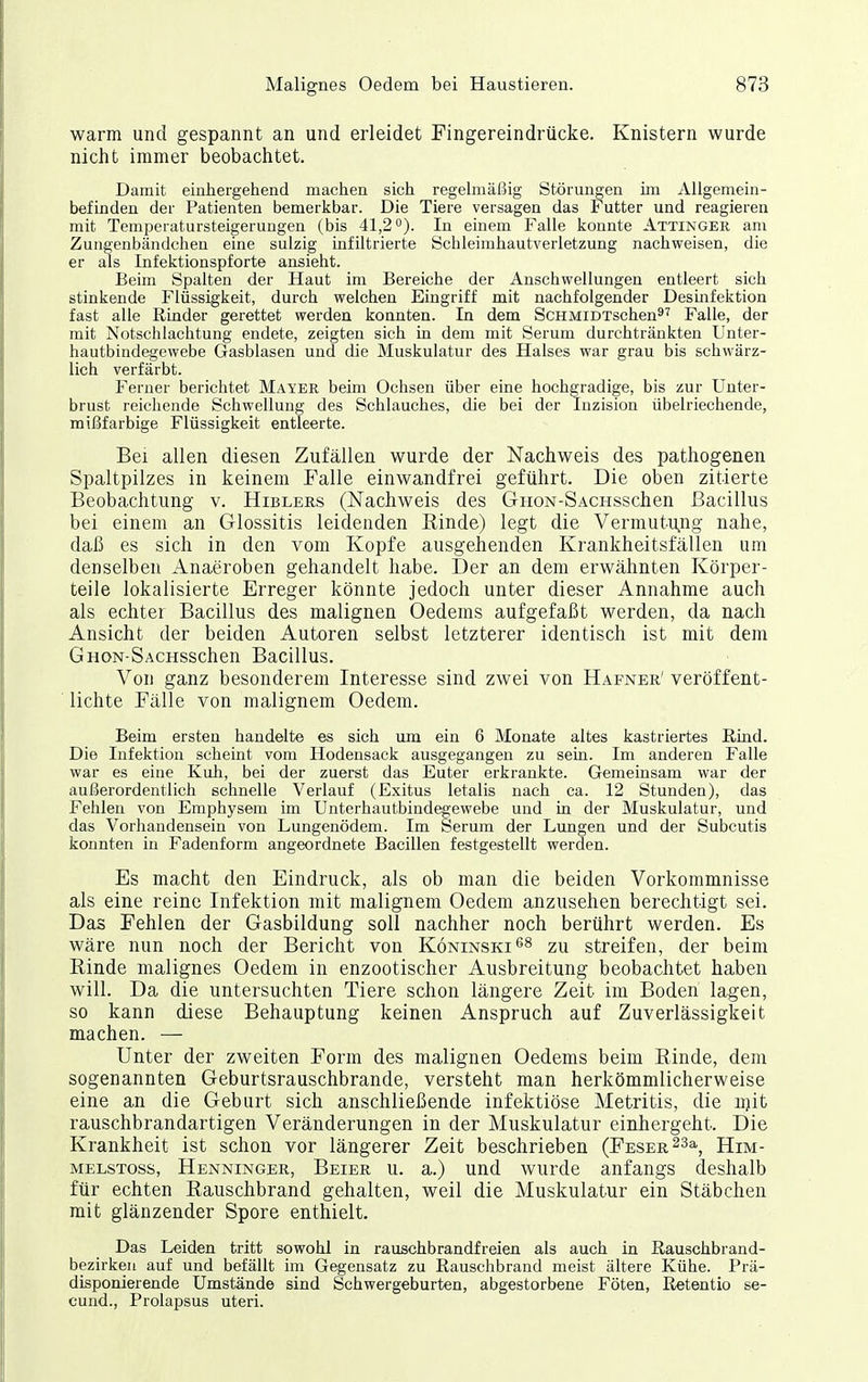 warm und gespannt an und erleidet Fingereindrücke. Knistern wurde nicht immer beobachtet. Damit einhergehend machen sich regelmäßig Störungen ün Allgemein- befinden der Patienten bemerkbar. Die Tiere versagen das Futter und reagieren mit Temperatursteigerungen (bis 41,2). In einem Falle konnte Attinger am Zungenbändchen eine sulzig infiltrierte Schleimhautverletzung nachweisen, die er als Infektionspforte ansieht. Beim Spalten der Haut im Bereiche der Anschwellungen entleert sich stinkende Flüssigkeit, durch welchen Eingriff mit nachfolgender Desinfektion fast alle Rinder gerettet werden konnten. In dem ScHMiDTschen^^ Falle, der mit Notschlachtung endete, zeigten sich in dem mit Serum durchtränkten Unter- hautbindegewebe Gasblasen und die Muskulatur des Halses war grau bis schwärz- lich verfärbt. Ferner berichtet Mayer beim Ochsen über eine hochgradige, bis zur Unter- brust reichende Schwellung des Schlauches, die bei der Inzision übelriechende, mißfarbige Flüssigkeit entleerte. Bei allen diesen Zufällen wurde der Nachweis des pathogenen Spaltpilzes in keinem Falle einwandfrei geführt. Die oben zitierte Beobachtung v. Hiblers (Nachweis des GiioN-SACHsschen Bacillus bei einem an Glossitis leidenden Rinde) legt die Vermutu^ng nahe, daß es sich in den vom Kopfe ausgehenden Krankheitsfällen um denselben Anaeroben gehandelt habe. Der an dem erwähnten Körper- teile lokalisierte Erreger könnte jedoch unter dieser Annahme auch als echter Bacillus des malignen Oedems aufgefaßt werden, da nach Ansicht der beiden Autoren selbst letzterer identisch ist mit dem GnoN-SACHsschen Bacillus. Von ganz besonderem Interesse sind zwei von Hafner' veröffent- lichte Fälle von malignem Oedem. Beim ersten handelte es sich um ein 6 Monate altes kastriertes Rind. Die Infektion scheint vom Hodensack ausgegangen zu sein. Im anderen Falle war es eine Kuh, bei der zuerst das Euter erkrankte. Gemeinsam war der außerordentlich schnelle Verlauf (Exitus letalis nach ca. 12 Stunden), das Fehlen von Emphysem im Unterhautbindegewebe und in der Muskulatur, und das Vorhandensein von Lungenödem. Im Serum der Lungen und der Subcutis konnten in Fadenform angeordnete Bacillen festgestellt werden. Es macht den Eindruck, als ob man die beiden Vorkommnisse als eine reine Infektion mit malignem Oedem anzusehen berechtigt sei. Das Fehlen der Gasbildung soll nachher noch berührt werden. Es wäre nun noch der Bericht von Köninski^s zu streifen, der beim Rinde malignes Oedem in enzootischer Ausbreitung beobachtet haben will. Da die untersuchten Tiere schon längere Zeit im Boden lagen, so kann diese Behauptung keinen Anspruch auf Zuverlässigkeit machen. — Unter der zweiten Form des malignen Oedems beim Rinde, dem sogenannten Geburtsrauschbrande, versteht man herkömmlicherweise eine an die Geburt sich anschließende infektiöse Metritis, die njit rauschbrandartigen Veränderungen in der Muskulatur einhergeht. Die Krankheit ist schon vor längerer Zeit beschrieben (Feser 23a^ Him- MELSToss, Henninger, Beier u. a.) und wurde anfangs deshalb für echten Rauschbrand gehalten, weil die Muskulatur ein Stäbchen mit glänzender Spore enthielt. Das Leiden tritt sowohl in rauschbrandfreien als auch in Rauschbrand- bezirken auf und befällt im Gegensatz zu Rauschbrand meist ältere Kühe. Prä- disponierende Umstände sind Schwergeburten, abgestorbene Föten, Retentio se- cund., Prolapsus uteri.