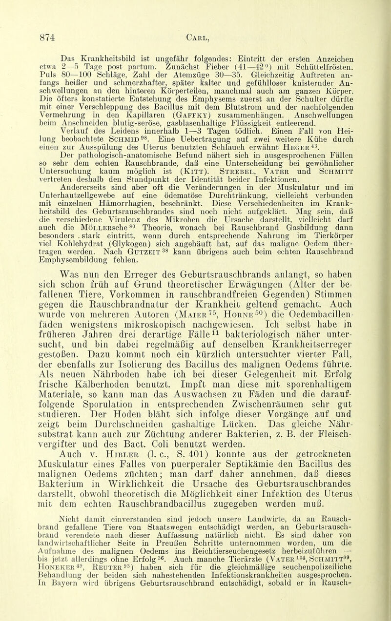 Das Krankheitsbild ist ungefähr folgendes: Eintritt der ersten Anzeichen etwa 2—5 Tage post partum. Zunächst Fieber (41—42) mit Schüttelfrösten. Puls 80—100 Schläge, Zahl der Atemzüge 30—35. Gleichzeitig Auftreteu an- fangs heißer und schmerzhafter, später kalter und gefühlloser knisternder An- schwellungen an den hinteren Körperteilea, manchmal auch am ganzen Körper. Die öfters konstatierte Entstehung des Emphysems zuerst an der Schulter dürfte mit einer Verschleppung des Bacillus mit dem Blutstrom und der nachfolgenden Vermehrung in den Kapillaren (Gaffky) zusammenhängen. Anschwellungen beim Anschneiden blutig-seröse, gasblasenhaltige Flüssigkeit entleerend. Verlauf des Leidens innerhalb 1—3 Tagen tödlich. Einen Fall von Hei- lung beobachtete Schmid^^. Eine Uebertragung auf zwei weitere Kühe durch einen zur Ausspülung des Uterus benutzten Schlauch erwähnt Heger*''. Der pathologisch-anatomische Befund näJaert sich in ausgesprochenen Fällen so sehr dem echten Rauschbrande, daß eine Unterscheidung bei gewöhnlicher Untersuchung kaum möglich ist (Kitt). Strebel, Vater und Schmitt vertreten deshalb den Standpunkt der Identität beider Infektionen. Andererseits sind aber oft die Veränderungen in der Muskulatur und im Unterhautzellgewebe auf eine ödematöse Durchtränkung, vielleicht verbunden mit einzelnen Hämorrhagien, beschränkt. Diese Verschiedenheiten im Krank- heitsbild des Geburtsrauschbrandes sind noch nicht aufgeklärt. Mag sein, daß die verschiedene Virulenz des Mikroben die Ursache darstellt, vielleicht darf auch die MöLLERsche Theorie, wonach bei Rauschbrand Gasbildung dann besonders . stark eintritt, wenn durch entsprechende Nahrung im Tierkörper viel Kohlehydrat (Glykogen) sich angehäuft hat, auf das maligne Oedem über- tragen werden. Nach Gutzeit kann übrigens auch beim echten Ilauschbrand Emphyserabildung fehlen. Was nun den Erreger des Geburtsrauschbrands anlangt, so haben sich schon früh auf Grund theoretischer Erwägungen (Alter der be- fallenen Tiere, Vorkommen in rauschbrandfreien Gegenden) Stimmen gegen die ßauschbrandnatur der Krankheit geltend gemacht. Auch wurde von mehreren Autoren (MaierHörne 5°) die Oedcmbacillen- fäden wenigstens mikroskopisch nachgewiesen. Ich selbst habe in früheren Jahren drei derartige Fälle bakteriologisch näher unter- sucht, und bin dabei regelmäßig auf denselben Krankheitserreger gestoßen. Dazu kommt noch ein kürzlich untersuchter vierter Fall, der ebenfalls zur Isolierung des Bacillus des malignen Oedems führte. Als neuen Nährboden habe ich bei dieser Gelegenheit mit Erfolg frische Kälberhoden benutzt. Impft man diese mit sporenhaltigem Materiale, so kann man das Auswachsen zu Fäden und die darauf- folgende Sporulation in entsprechenden Zwischenräumen sehr gut studieren. Der Hoden bläht sich infolge dieser Vorgänge auf und zeigt beim Durchschneiden gashaltige Lücken. Das gleiche Nälir- substrat kann auch zur Züchtung anderer Bakterien, z. B. der Fleisch- vergifter und des Bact. Coli benutzt werden. Auch V. HiBLER (1. c, S. 401) konnte aus der getrockneten Muskulatur eines Falles von puerperaler Septilcämie den Bacillus des malignen Oedeins züchten; man darf daher annehmen, daß dieses Bakterium in Wirklichkeit die Ursache des Geburtsrauschbrandes darstellt, obwohl theoretisch die Möglichkeit einer Infektion des Uterus mit dem echten Rauschbrandbacillus zugegeben wei'den muß. Nicht damit einverstanden sind jedoch unsere Landwirte, da au Rausch- brand gefallene Tiere von Staatswegen entschädigt werden, an Geburtsrausch- brand verendete nach dieser Auffassung natürlich nicht. Es sind daher von landwirtschaftlicher Seite in Preußen Schritte unternommen worden, um die Aufnahme des malignen Oedems ins Reichtierseuchengesetz herbeizuführen — bis jetzt allerdings ohne Erfolgt«. Auch manche Tierärzte (Vateri*,Sciimitt^, HoNEKER^ä^ Reuter haben sich für die gleichmäßige seuchenpolizeiliche Behandlung der beiden sich nahestehenden Infektionskrankheiten ausgesprochen. In Bayern wird übrigens Geburtsrauschbrand entschädigt, sobald er in Rausch-