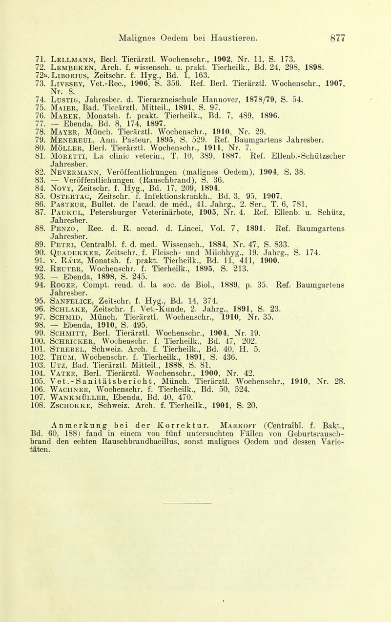 71. Lellmann, Beil Tierärztl. Wochenschr., 1902, Nr. 11, S. 173. 72. Lembeken, Arch. f. wissensch. u. prakt. Tierheilk., Bd. 24, 298, 1898. 72a. Liborius, Zeitschr. f. Hyg., Bd. 1, 163. 73. LiVESEY, Vet.-Rec., 1906, S. 356. Ref. Berl. Tierärztl. Wochenschr., 1907, Nr. 8. 74. Lustig, Jahresber. d. Tierarzneischule Hannover, 1878/79, S. 54. 75. Maiee, Bad. Tierärztl. Mitteil., 1891, S. 97. 76. Marek, Monatsh. f. prakt. TierheUk., Bd. 7, 489, 1896. 77. — Ebenda, Bd. 8, 174, 1897. 78. Mayer, Münch. Tierärztl. Wochenschr., 1910, Nr. 29. 79. Menereul, Ann. Pasteur, 1895, S. 529. Ref. Baumgartens Jahresber. 80. Möller, Berl. Tierärztl. Wochenschr., 1911, Nr. 7. 81. Moretti, La clinic veterin., T. 10, 389, 1887. Ref. Ellenb.-Schützscher Jahresber. 82. Nevermann, Veröffentlichungen (malignes Oedem), 1904, S. 38. 83. — Veröffentlichungen (Rauschbrand), S. 36. 84. NovY, Zeitschr. f. Hyg., Bd. 17, 209, 1894. 85. Ostertag, Zeitschr. f. Infektionskrankh., Bd. 3, 95, 1907. 86. Pasteur, Bullet, de l'acad. de med., 41. Jahrg., 2. Ser., T. 6, 781. 87. Paukul, Petersburger Veterinärbote, 1905, Nr. 4. Ref. Ellenb. u. Schütz, Jahresber. 88. Penzo, Ree. d. R. accad. d. Lincei, Vol. 7, 1891. Ref. Baumgartens Jsiti r6st)Gr 89. Petri, Centralbl. f. d. med. Wissensch., 1884, Nr. 47, S. 833. 90. Quadekker, Zeitschr. f. Fleisch- und Milchhyg., 19. Jahrg., S. 174. 91. V. RÄTZ, Monatsh. f. prakt. Tierheilk., Bd. 11, 411, 1900. 92. Reuter, Wochenschr. f. TierheUk., 1895, S. 213. 93. — Ebenda, 1898, S. 245. 94. Roger, Compt. rend. d. la soc. de Biol., 1889, p. 35. Ref. Baumgartens Jahresber. 95. Sanfelice, Zeitschr. f. Hyg., Bd. 14, 374. 96. Schlake, Zeitschr. f. Vet.-Kunde, 2. Jahrg., 1891, S. 23. 97. ScHMiD, Münch. Tierärztl. Wochenschr., 1910, Nr. 35. 98. — Ebenda, 1910, S. 495. 99. Schmitt, Berl. Tierärztl. Wochenschr., 1904, Nr. 19. 100. Schricker, Wochenschr. f. Tierheilk., Bd. 47, 202. 101. Strebel, Schweiz. Arch. f. Tierheilk., Bd. 40, H. 5. 102. Thum, Wochenschr. f. TierheUk., 1891, S. 436. 103. Utz, Bad. Tierärztl. Mitteil., 1888, S. 81. 104. Vater, Berl. Tierärztl. Wochenschr., 1900, Nr. 42. 105. Vet.-Sanitätsbericht, Münch. Tierärztl. Wochenschr., 1910, Nr. 28. 106. Wachner, Wochenschr. f. Tierheilk., Bd. 50, 524. 107. Wankmüller, Ebenda, Bd. 40, 470. 108. Zschokke, Schweiz. Arch. f. Tierheilk., 1901, S. 20. Anmerkung bei der Korrektur. Markoff (Centralbl. f. Bakt., Bd. 60, 188) fand in einem von fünf untersuchten Fällen von Geburtsrausch- brand den echten RauschbrandbacUlus, sonst malignes Oedem und dessen Varie- täten.