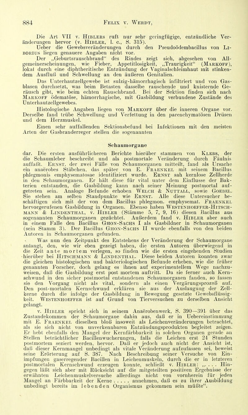 Die Art VII v. Hiblers ruft nur sehr geringfügige, entzündliche Ver- änderungen hervor (v. Hibler, 1. c, S. 315). Ueber die Gewebsveränderungen durch den Pseudoödembacillus von Li- borius liegen genauere Angaben nicht vor. Der „Geburtsrauschbrand des Rindes zeigt sich, abgesehen von All- gemeinerscheinungen, wie Fieber, Appetitlosigkeit, „Traurigkeit (Markoff), lokal durch eine diphtheritische Entzündung der Vaginalschleimhaut mit stinken- dem Ausfluß und Schwellung an den äußeren Genitalien. Das Unterhautzellgewe.be ist sulzig-hämorrhagisch infiltriert und von Gas- blasen durchsetzt, was beim Betasten dasselbe rauschende und knisternde Ge- räusch gibt, wie beim echten Rauschbrand. Bei der Sektion finden sich nach Markoff ödematöse, hämorrhagische, mit Gasbildung verbundene Zustände des ü nterhautzellgewebes. Histologische Angaben liegen von Markoff über die inneren Organe vor. Derselbe fand trübe Schwellung und Verfettung in den parenchymatösen Drüsen und dem Herzmuskel. Einen sehr auffallenden Sektionsbefund bei Infektionen mit den meisten Arten der Gasbranderreger stellen die sogenannten Sehaumorgane dar. Die ersten ausführlicheren Berichte hierüber stammen von Klebs, der die Schaumleber beschreibt und als postmortale Veränderung durch Fäulnis auffaßt. Ernst, der zwei Fälle von Schaumorganen mitteilt, fand als Ursache em anaerobes Stäbchen, das später von E. Fraenkel mit seinem Bacillus phlegmonis emphysematosae identifiziert wurde. Ernst sah kernlose Zellherde in den Schaumorganen. Er hält diese für vital unter dem Einflüsse der Bak- terien entstanden, die Gasbildung kann nach seiner Meinung postmortal auf- getreten sein. Analoge Befunde erhoben Welch & Nuttall, sowie Goebel. Sie stehen am selben Standpunkte wie Ernst. Alle diese Untersucher be- schäftigen sich mit der von dem Bacillus phlegmon. emphysemat. Fraenkel hervorgerufenen Gasbildung in Organen. Ebenso haben Westenhoeffer-Hitsch- MANN & Lindenthal, v. Hibler (Stämme 5, 7, 9, 16) diesen Bacillus aus sogenannten Schaumorganen gezüchtet. Außerdem fand v. Hibler aber auch in einem Falle den Bacillus Ghon-Sachs I als Gasbildner in Schaumorganen (sein Stamm 3). Der Bacillus Ghon-Sachs II wurde ebenfalls von den beiden Autoren in Schaumorganen gefunden. Was nun den Zeitpunkt des Entstehens der Veränderung der Schaumorgane anlangt, den, wie wir eben gezeigt haben, die ersten Autoren überwiegend in die Zeit ante mortem verlegen, so finden wie die ersten eingehenden Studien •hierüber bei Hitschmann & Lindenthal. Diese beiden Autoren konnten zwar die gleichen histologischen und bakteriologischen Befunde erheben, wie die früher genannten Forscher, doch gelang es ihnen auf experimentellem Wege nachzu- weisen, daß die Gasbildung erst post mortem auftritt. Da sie ferner auch Kern- schwund in den sicher postmortal entstandenen Schaumorganen fanden, so fassen sie den Vorgang nicht als vital, sondern als einen Vergärungsprozeß auf. Den post-mortalen Kernschwund erklären sie aus der Auslaugung der Zell- kerne durch die infolge der Gasbildung in Bewegung gesetzte Gewebsflüssig- keit. Westenhoeffer ist auf Grund von Tierversuchen zu derselben Ansicht gelangt. v. Hibler spricht sich in seinem Anaerobenwerk, S. 390—391 über das Zustandekommen der Schaumorgane dahin aus, daß er in Uebereinstimmung mit E. Fraenkel dieselben bloß insoweit als Leichenveränderungen betrachtet, als sie sich nicht von unverkennbaren Entzündungsprodukten begleitet zeigen. Er hebt ebenfalls den Mangel der Kernfärbbarkeit in solchen Organen gerade an Stellen beträchtlicher Bacillenwucherungen, falls die Leichen erst 24 Stunden postmortem seziert werden, hervor. Daß er jedoch auch nicht der Ansicht ist, daß dieser Kernmangel unbedingt als vitale Veränderung aufzufassen sei, beweist seine Erörterung auf S. 387. Nach Beschreibung seiner Versuche von Ein- impfungen gaserregender Bacillen in Leichenmuskeln, durch die er in letzteren postmortalen Kernschwund erzeugen konnte, schließt v. Hibler: Hin- gegen läßt sich aber mit Rücksicht auf die mitgeteilten positiven Ergebnisse der erwähnten Leichenmuskelversuche allerdings nicht von vornherein für jeden Mangel an Färbbarkeit der Kerne annehmen, daß es zu ihrer Ausbildung unbedingt bereits im lebenden Organismus gekommen sein müßte.