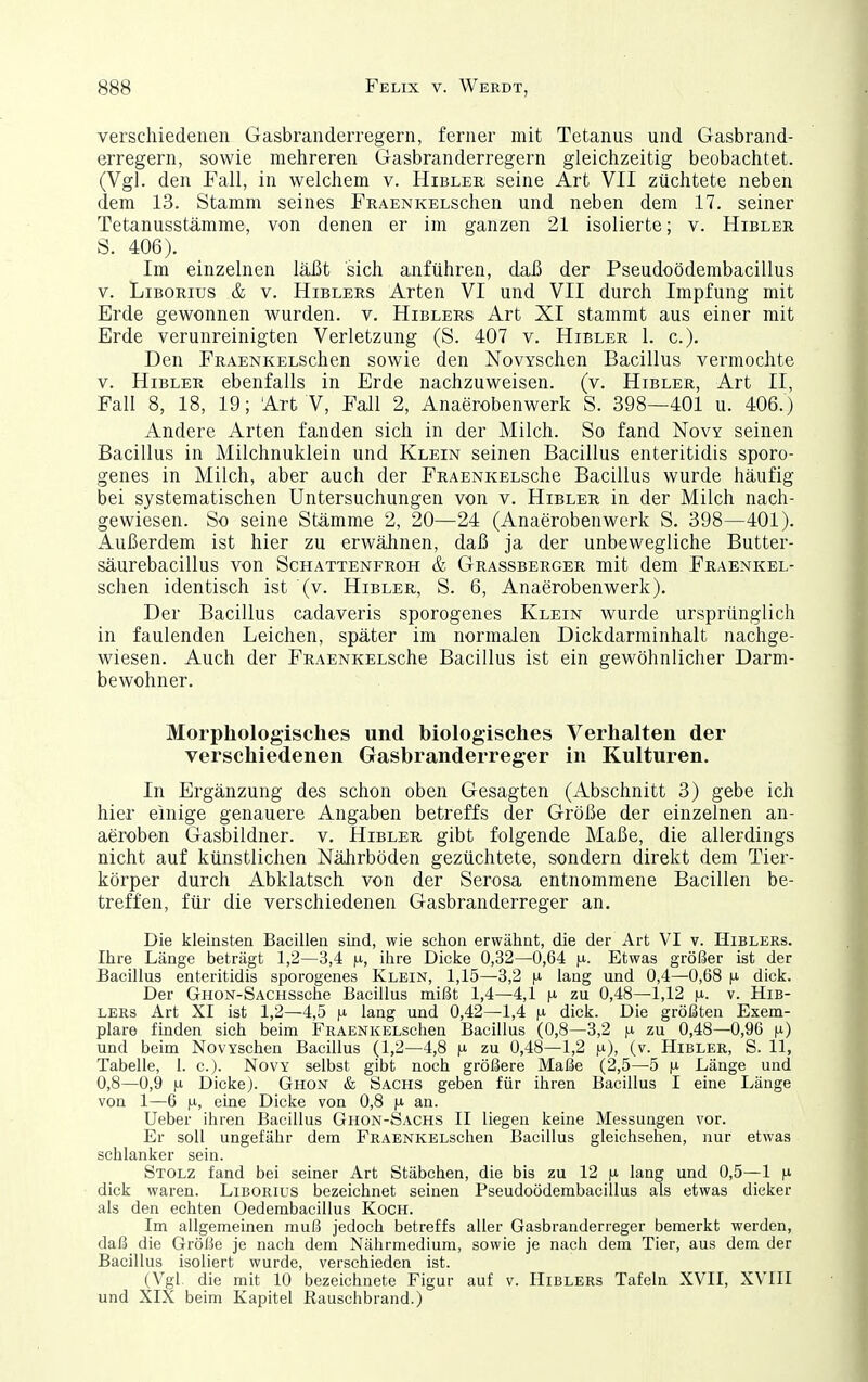 verschiedenen Gasbranderregern, ferner mit Tetanus und Gasbrand- erregern, sowie mehreren Gasbranderregern gleichzeitig beobachtet. (Vgl. den Fall, in welchem v. Hibler seine Art VII züchtete neben dem 13. Stamm seines FRAENKELSchen und neben dem 17. seiner Tetanusstämme, von denen er im ganzen 21 isolierte; v. Hibler S. 406). Im einzelnen läJJt sich anführen, daß der Pseudoödembacillus V. Liborius & v. Hiblers Arten VI und VII durch Impfung mit Erde gewonnen wurden, v. Hiblers Art XI stammt aus einer mit Erde verunreinigten Verletzung (S. 407 v. Hibler 1. c). Den FRAENKELSchen sowie den NovYSchen Bacillus vermochte V. Hibler ebenfalls in Erde nachzuweisen, (v. Hibler, Art II, Fall 8, 18, 19; Art V, Fall 2, Anaerobenwerk S. 398—401 u. 406.) Andere Arten fanden sich in der Milch. So fand Novy seinen Bacillus in Milchnuklein und Klein seinen Bacillus enteritidis sporo- genes in Milch, aber auch der FRAENKELSche Bacillus wurde häufig bei systematischen Untersuchungen von v. Hibler in der Milch nach- gewiesen. So seine Stämme 2, 20—24 (Anaerobenwerk S. 398—401). Außerdem ist hier zu erwähnen, daß ja der unbewegliche Butter- säurebacillus von Schattenfroh & Grassberger mit dem FRAENKEL- Schen identisch ist (v. Hibler, S. 6, Anaerobenwerk). Der Bacillus cadaveris sporogenes Klein wurde ursprünglich in faulenden Leichen, später im normalen Dickdarminhalt nachge- wiesen. Auch der FRAENKELSche Bacillus ist ein gewöhnlicher Darm- bewohner. Morphologisches und biologisches Verhalten der verschiedenen Gasbranderreger in Kulturen. In Ergänzung des schon oben Gesagten (Abschnitt 3) gebe ich hier einige genauere Angaben betreffs der Größe der einzelnen an- aeroben Gasbildner, v. Hibler gibt folgende Maße, die allerdings nicht auf künstlichen Nährböden gezüchtete, sondern direkt dem Tier- körper durch Abklatsch von der Serosa entnommene Bacillen be- treffen, für die verschiedenen Gasbranderreger an. Die kleinsten Bacillen sind, wie schon erwähnt, die der Art VI v. Hiblers. Ihre Länge beträgt 1,2—3,4 \x, ilire Dicke 0,32—0,64 ^i. Etwas größer ist der Bacillus enteritidis sporogenes Klein, 1,15—3,2 |j. lang und 0,4—0,68 n dick. Der GHON-SACHSsche Bacillus mißt 1,4—4,1 \x zu 0,48—1,12 fi. v. Hib- lers Art XI ist 1,2—4,5 n lang und 0,42—1,4 n dick. Die größten Exem- plare finden sich beim FRAENKELSchen Bacillus (0,8—3,2 }x zu 0,48—0,96 n) und beim NovYschen Bacillus (1,2—4,8 fi zu 0,48—1,2 n), (v. Hibler, S. 11, Tabelle, 1. c.j. Novy selbst gibt noch größere Maße (2,5—5 [o. Länge und 0,8—0,9 H. Dicke). Ghon & Sachs geben für ihren Bacillus I eine Länge von 1—6 n, eine Dicke von 0,8 |-i an. Ueber ihren Bacillus Ghon-Sachs II liegen keine Messungen vor. Er soll ungefähr dem FRAENKELSchen Bacillus gleichsehen, nur etwas schlanker sein. Stolz fand bei seiner Art Stäbchen, die bis zu 12 lang und 0,5—1 dick waren. Liborius bezeichnet seinen Pseudoödembacillus als etwas dicker als den echten Oedembacillus Koch. Im allgemeinen muß jedoch betreffs aller Gasbranderreger bemerkt werden, daß die Größe je nach dem Nährmedium, sowie je nach dem Tier, aus dem der Bacillus isoliert wurde, verschieden ist. (Vgl die mit 10 bezeichnete Figur auf v. Hiblers Tafeln XVII, XVHI und XIX beim Kapitel Rauschbrand.)