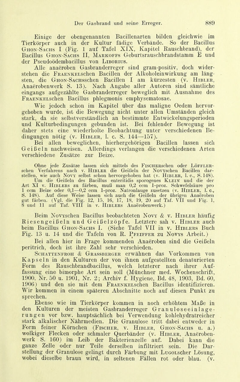 Einige der obengenannten Bacillenarten bilden gleichwie im Tierkörper auch in der Kultur fädige Verbände. So der Bacillus Ghon-Sachs I (Fig. 1 auf Tafel XIX, Kapitel Rauschbrand), der Bacillus Ghon-Sachs II, Markoffs Geburtsrauschbrandstamm E und der Pseudoödembacillus von Liborius. Alle anaeroben Gasbranderreger sind gram-positiv, doch wider- stehen die FRAENKELSchen Bacillen der Alkoholeinwirkung am läng- sten, die GnoN-SACHSschen Bacillen I am kürzesten (v. Hibler, Anaerobenwerk S. 13). Nach Angabe aller Autoren sind sämtliche eingangs aufgezählte Gasbranderreger beweglich mit Ausnahme des FRAENKELSchen Bacillus phlegmonis emphysematosae. Wie jedoch schon im Kapitel über das maligne Oedem hervor- gehoben wurde, ist die Bewegung nicht unter allen Umständen gleich stark, da sie selbstverständlich an bestimmte Entwickelungsperioden und Kulturbedingungen gebunden ist. Bei fehlender Bewegung ist daher stets eine wiederholte Beobachtung unter verschiedenen Be- dingungen nötig (v. Hibler, 1. c. S. 144—157). Bei allen beweglichen, hierhergehörigen Bacillen lassen sich Geißeln nachweisen. Allerdings verlangen die verschiedenen Arten verschiedene Zusätze zur Beize. Ohne jede Zusätze lassen sich mittels des FiscHERschen oder Löfflee- scheu Verfahrens nach v. Hibler die Geißeln der NovYschen Bacillen dar- stellen, wie auch Novy selbst schon hervorgehoben hat (v. Hibler, 1. c, S. 148). Um die Geißeln des Bacillus enteritidis sporogenes Kleik und die der Art XI V. HiBLERs zu färben, muß man 0,2 ccm 1-proz. Schwefelsäure pro 1 ccm Beize oder 0,1—0,2 ccm 1-proz. Natronlauge zusetzen (v. Hibler, 1. c, S. 148). Auf diese Weise lassen sich auch die Geißeln der übrigen Anaeroben gut färben. (Vgl. die Fig. 12, 15, 16, 17, 18, 19, 20 auf Taf. VII und Fig. 1, 8 und 11 auf Taf. VllI in v. Hiblers Anaeroben werk.) Beim NovYschen Bacillus beobachteten Novy & v. Hibler häufig Riesengeißeln und Geißelzöpfe. Letztere sah v. Hibler auch beim Bacillus Ghon-Sachs I. (Siehe Tafel VII in v. Hiblers Buch Fig. 13 u. 14 und die Tafeln von R. Pfeiffer zu Novys Arbeit.) Bei allen hier in Frage kommenden Anaeroben sind die Geißeln peritrich, doch ist ihre Zahl sehr verschieden. Schattenfroh & Grassberger erwähnen das Vorkommen von Kapseln in den Kulturen der von ihnen aufgestellten denaturierten Form des Rauschbrandbacillus, welch letzterer nach ihrer Auf- fassung eine bimorphe Art sein soll (Münchner med. Wochenschrift, 1900, Nr. 50 u. 1901, Nr. 2; Archiv f. Hygiene, Bd. 48, 1903, Bd. 60, 1906) und den sie mit dem FRAENKELSchen Bacillus identifizieren. Wir kommen in einem späteren Abschnitte noch auf diesen Punkt zu sprechen. Ebenso wie im Tierkörper kommen in noch erhöhtem Maße in den Kulturen der meisten Gasbranderreger Granuloseeinlage- rungen vor bzw. hauptsächlich bei Verwendung kohlehydratreicher stark alkalischer Nährmedien. Die Granulöse tritt dabei entweder in Form feiner Körnchen (Fischer, v. Hibler, Ghon-Sachs u. a.) wolkiger Flecken oder schmaler Querbänder (v. Hibler, Anaeroben- werk S. 160) im Leib der BaJ^terienzelle auf. Dabei kann die ganze Zelle oder nur Teile derselben infiltriert sein. Die Dar- stellung der Granulöse gelingt durch Färbung mit LucoLscher Lösung, wobei dieselbe braun wird, in seltenen Fällen rot oder blau. (v.