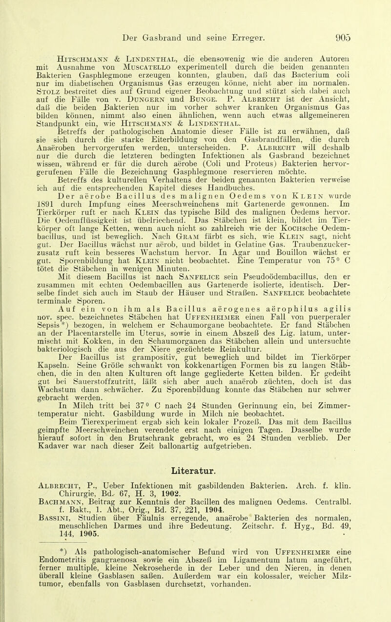 HiTSCHMANX & Lindenthal, die ebensowenig wie die anderen Autoren mit Ausnahme von Muscatello experimentell durch die beiden genannten Bakterien Gasphlegmone erzeugen konnten, glauben, dal5 das Bacterium coli nur im diabetischen Organismus Gas erzeugen könne, nicht aber im normalen. Stolz bestreitet dies auf Grund eigener Beobachtung und stützt sich dabei auch auf die Fälle von v. Düngern und Bunge. P. Albrecht ist der Ansicht, daß die beiden Bakterien nur im vorher schwer kranken Organismus Gas bilden können, nimmt also einen ähnlichen, wenn auch etwas allgemeineren Standpunkt ein, wie Hitschmann & Lindenthal. Betreffs der pathologischen Anatomie dieser Fälle ist zu erwähnen, daß sie sich durch die starke Eiterbildung von den Gasbrandfällen, die durch Anaeroben hervorgerufen werden, unterscheiden. P. Albbecht will deshalb nur die durch die letzteren bedingten Infektionen als Gasbrand bezeichnet wissen, während er für die durch aerobe (Coli und Proteus) Bakterien hervor- gerufenen Fälle die Bezeichnung Gasphlegmone reservieren möchte. Betreffs des kulturellen Verhaltens der beiden genannten Bakterien verweise ich auf die entsprechenden Kapitel dieses Handbuches. Der aerobe Bacillus des malignen Oedems von Klein wurde 1891 durch Impfung eines Meerschweinchens mit Gartenerde gewonnen. Im Tierkörper ruft er nach Klein das typische Bild des malignen Oedems hervor. Die Oedemflüssigkeit ist übelriechend. Das Stäbchen ist klein, bildet im Tier- körper oft lange Ketten, wenn auch nicht so zahlreich wie der KoCHsche Oedem- bacillus, und ist beweglich. Nach Gram färbt es sich, wie Klein sagt, nicht gut. Der Bacillus wächst nur aerob, und bildet in Gelatine Gas. Traubenzucker- zusatz ruft kein besseres Wachstum hervor. In Agar und Bouillon wächst er gut. Sporenbildung hat Klein nicht beobachtet. Eine Temperatur von 75° C tötet die Stäbchen in wenigen Minuten. Mit diesem Bacillus ist nach Sanfelice sein Pseudoödembacillus, den er zusammen mit echten Oedembacillen aus Gartenerde isolierte, identisch. Der- selbe findet sich auch im Staub der Häuser und Straßen. Sanfelice beobachtete terminale Sporen. Auf ein von ihm als Bacillus aerogenes aerophilus agilis nov. spec. bezeichnetes Stäbchen hat Uffenheimer einen Fall von puerperaler Sepsis *) bezogen, in welchem er Schaumorgane beobachtete. Er fand Stäbchen an der Placentarstelle im Uterus, sowie in einem Abszeß des Lig. latum, unter- mischt mit Kokken, in den Schaumorganen das Stäbchen allein und untersuchte bakteriologisch die aus der Niere gezüchtete Reinkultur. Der Bacillus ist grampositiv, gut beweglich und bildet im Tierkörper Kapseln. Seine Größe sehwankt von kokkenartigen Formen bis zu langen Stäb- chen, die in den alten Kulturen oft lange gegliederte Ketten bilden. Er gedeiht gut bei Sauerstoffzutritt, läßt sich aber auch anaerob züchten, doch ist das Wachstum dann schwächer. Zu Sporenbildung konnte das Stäbchen nur schwer gebracht werden. In Milch tritt bei 37° C nach 24 Stunden Gerinnung ein, bei Zimmer- temperatur nicht. Gasbildung wurde in Milch nie beobachtet. Beim. Tierexperiment ergab sich kein lokaler Prozeß. Das mit dem Bacillus geimpfte Meerschweinchen verendete erst nach einigen Tagen. Dasselbe wurde hierauf sofort in den Brutschrank gebracht, wo es 24 Stunden verblieb. Der Kadaver war nach dieser Zeit ballonartig aufgetrieben. Literatur. Albrecht, P., lieber Infektionen mit gasbildenden Bakterien. Arch. f. klin. Chirurgie, Bd.- 67, H. 3, 1902. Bachmann, Beitrag zur Kenntnis der Bacillen des malignen Oedems. Centralbl. f. Bakt., 1. Abt., Orig., Bd. 37, 221, 1904. Bassini, Studien über Fäulnis erregende, anaerobe Bakterien des normalen, menschlichen Darmes und ihre Bedeutung. Zeitschr. f. Hyg., Bd. 49, 144, 1905. *) Als pathologisch-anatomischer Befund wird von Uffenheimer eine Endometritis gangraenosa sowie ein Abszeß im Ligamentum latum angeführt, ferner multiple, kleine Nekroseherde in der Leber und den Nieren, in denen überall kleine Gasblasen saßen. Außerdem war ein kolossaler, weicher Milz- tumor, ebenfalls von Gasblasen durchsetzt, vorhanden.