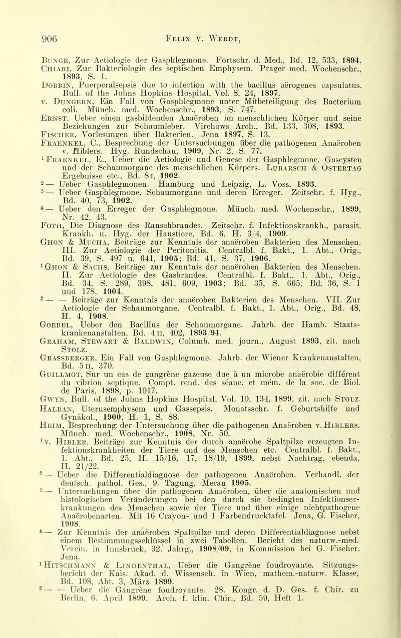 Bunge, Zur Aetiologie der Gasphlegmone. Fortschr. d. Med., Bd. 12, 533, 1894. Chiari, Zur Bakteriologie des septischen Emphysem. Prager med. Wochenschr., 1893, S. 1. DoBBiN, Puerperalsepsis due to iafection with the bacillus aerogeues capsulatus. Bull, of the Johns Hopkins Hospital, Vol. 8, 24, 1897. V. Dungern, Ein Fall von Gasphlegmone unter Mitbeteiligung des Bacterium coli. Münch, med. Wochenschr., 1893, S. 747. Ernst, Ueber einen gasbildenden Anaeroben im menschlichen Körper und seine Beziehungen zur Schaumleber. Virchows Arch., Bd. 133, 308, 1893. Fischer, Vorlesungen über Bakterien. Jena 1897, S. 13. Fraenkel, C, Besprechung der Untersuchungen über die pathogenen Anaeroben V. Hiblers. Hyg. Rundschau, 1909, Nr. 2, S. 77. 1 Fraenkel, E., Ueber die Aetiologie und Genese der Gasphlegmone, Gascysten und der Schaumorgane des menschlichen Körpers. Lubarsch & üstertag Ergebnisse etc., Bd. 8i, 1902. 2 — Ueber Gasphlegmonen. Hamburg und Leipzig, L. Voss, 1893. 2 — Ueber Gasphlegmone, Schaumorgane und deren Erreger. Zeitschr. f. Hyg., Bd. 40, 73, 1902. *— Ueber den Erreger der Gasphlegmone. Münch, med. Wochenschr., 1899, Nr. 42, 43. FOTH, Die Diagnose des Eauschbrandes. Zeitschr. f. Infektionskrankh., parasit. Krankh. u. Hyg. der Haustiere, Bd. 6, H. 3/4, 1909. Ghox & Micha, Beiträge zur Kenntnis der anaeroben Bakterien des Menschen. III. Zur Aetiologie der Peritonitis. Centralbl. f. Bakt., 1. Abt., Orig., Bd. 39, S. 497 u. 641, 1905; Bd. 41, S. 37, 1906. 1 Ghon & Sachs, Beiträge zur Kenntnis der anaeroben Bakterien des Menschen. II. Zur Aetiologie des Gasbrandes. Centralbl. f. Bakt., 1. Abt., Orig., Bd. 34, S. 289, 398, 481, 609, 1903; Bd. 35, S. 665, Bd. 36, S. 1 und 178, 1904. 2— — Beiträge zur Kenntnis der anaeroben Bakterien des Menschen. VII. Zur Aetiologie der Schaumorgane. Centralbl. f. Bakt., 1. Abt., Orig., Bd. 48, H. 4, 1908. GOEBEL, Ueber den Bacillus der Schaumorgane. Jahrb. der Hamb. Staats- krankenanstalten, Bd. 4 II, 402, 1893/94. Graham, Stewart & Baldwin, Columb. med. journ., August 1893, zit. nach Stolz. Grassberger, Ein Fall von Gasphlegmone. Jahrb. der Wiener Krankenanstalten, Bd. 5n, 370. Guillmot, Sur un cas de gangrene gazeuse due ä un microbe anaerobie different du vibrion septique. Compt. rend. des seanc. et mera. de la soc. de Biol. de Paris, 1898, p. 1017. GwYN, Bull, of the Johns Hopkins Hospital, Vol. 10, 134, 1899, zit. nach Stolz. Halban, Uterusemphysem und Gassepsis. Monatsschr. f. Geburtshilfe und GynäkoL, 1900, H. 1, S. 88. Heim, Besprechung der Untersuchung über die pathogenen Anaeroben v. Hiblers. Münch, med. Wochenschr., 1908, Nr. 50. 1V. HiBLER, Beiträge zur Kenntnis der durch anaerobe Spaltpilze erzeugten In- fektionskrankheiten der Tiere und des Menschen etc. Centralbl. f. Bakt., I. Abt., Bd. 25, H. 15/16, 17, 18/19, 1899, nebst Nachtrag, ebenda, H. 21/22. 2— Ueber die Differentialdiagnose der pathogenen Anaeroben. Verhandl. der deutsch, pathol. Ges., 9. Tagung, Meran 1905. 3 — Untersuchungen über die pathogenen Anaeroben, über die anatomischen und histologischen Veränderungen bei den durch sie bedingten Infektionser- krankungen des Menschen sowie der Tiere und über einige nichtpathogene Anaerobenarten. Mit 16 Crayon- und 1 Farbendrucktafel. Jena, G. Fischer, 1908. * — Zur Kenntnis der anaeroben Spaltpilze und deren Differentialdiagnose nebst einem Bestimmungsschlüssel in zwei Tabellen. Bericht des naturw.-med. Verein, in Innsbruck, 32. Jahrg., 1908/09, in Kommission bei G. Fischer. Jena. 1 Hitschmann & Lindenthal, Ueber die Gangrene foudroyante. Sitzungs- bericht der Kais. Akad. d. Wissensch, in Wien, mathem.-naturw. Klasse, Bd. 108, Abt. 3. März 1899. 2— — Ueber die Gangrene foudroyante. 28. Kongr. d. D. Ges. f. Chir. zu Berlin, 6. April 1899. Arch. f. klin. Chir., Bd. 59, Heft 1.