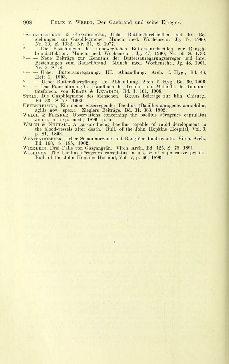 1 Schattenfroh & Grassberger, Ueber Buttersäurebacillen und ihre Be- ziehungen zur Gasplilegmone. Münch, med. Wochenschr., Jg. 47, 1900, Nr. 30, S. 1032, Nr. 31, S. 1077. _ - — — Die Beziehungen der unbeweglichen Buttersäurebacillen zur Rausch- brandaffektion. Münch, med. Wochenschr., Jg. 47, 1900, Nr. 50, S. 1733. 3— — Neue Beiträge zur Kenntnis der Buttersäuregärungserreger und ihrer Beziehungen zum Rauschbrand. Münch, med. Wochenschr., Jg. 48, 1901, Nr. 2, S.-50. *— — Ueber Buttersäuregärung. III. Abhandlung. Arch. f. Hyg., Bd. 48, Heft 1, 1903. ^— — Ueber Buttersäuregärung. IV. Abhandlung. Arch. f. Hyg., Bd. 60, 1906. ^ — — Das Rauschbrandgift. Handbuch der Technik und Methodik der Immuni- tätsforsch, von Kraus & Levaditi, Bd. 1, 161, 1908. Stolz, Die Gasphlegmone des Menschen. Bruns Beiträge zur klin. Chirurg., Bd. 33, S. 72, 1902. Uffenheimer, Ein neuer gaserregender Bacillus (Bacillus aerogenes aerophilus, agilis nov. spec). Zieglers Beiträge, Bd. 31, 383, 1902. Welch & Flexrer, Observations concerning the bacillus aerogenes capsulatus Journ. of exp. med., 1896, p. 5. Welch & Nuttall, A gas-producing bacillus capable of rapid development in the blood-vessels after death. Bull, of the John Hopkins Hospital, Vol. 3, p. 81, 1892. Westenhoeffer, Ueber Schaumorgane und Gangrene foudroyante. Virch. Arch., Bd. 168, S. 185, 1902. Wicklein, Drei Fälle von Gasgangrän. Virch. Arch., Bd. 125, S. 75, 1891. Williams, The bacillus aerogenes capsulatus in a case of suppurative pyelitis. Bull, of the John Hopkins Hospital, Vol. 7, p. 66, 1896.