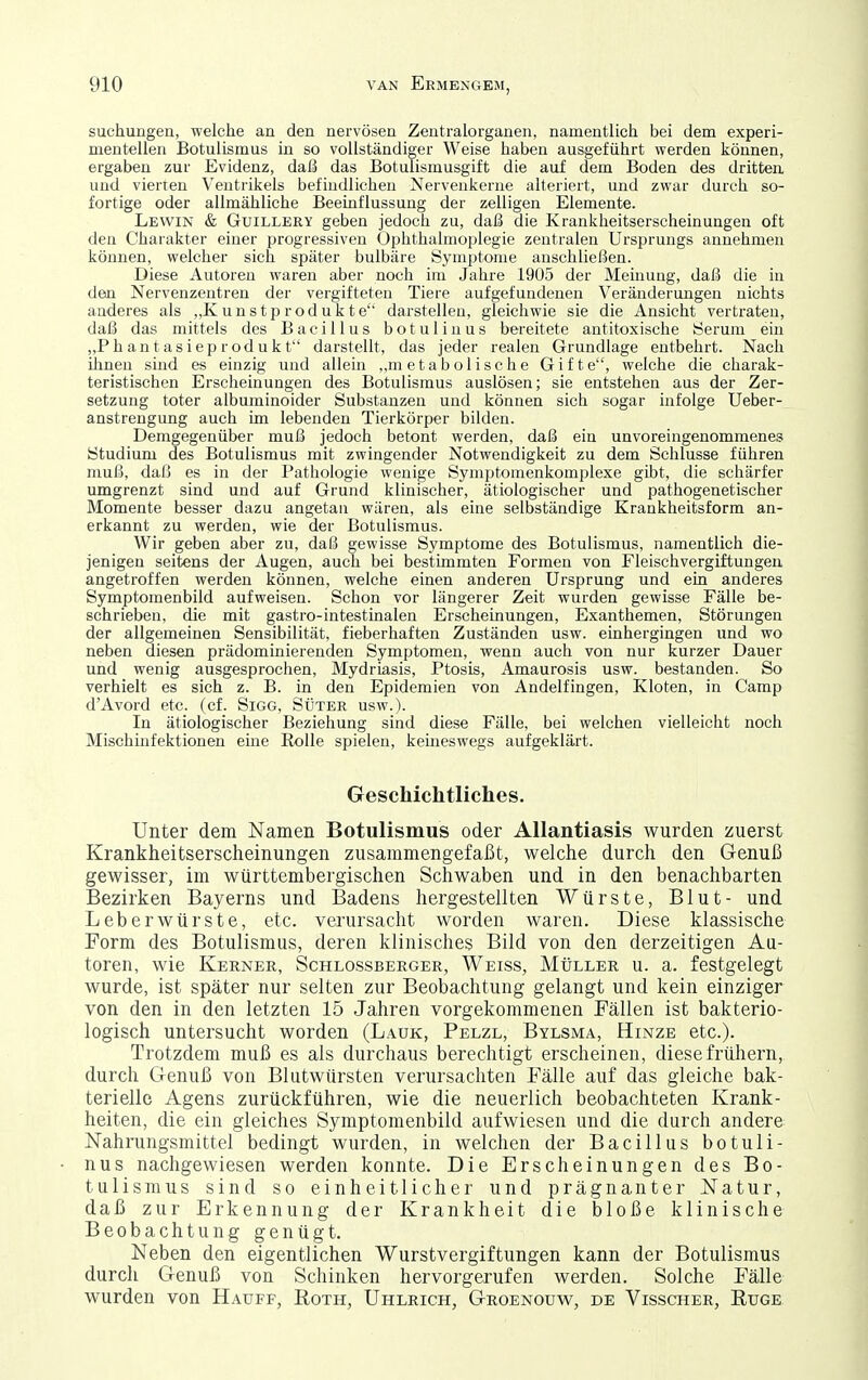 suchungen, welche an den nervösen Zentralorganen, namentlich bei dem experi- mentellen Botulismus in so vollständiger Weise haben ausgeführt werden können, ergaben zur Evidenz, daß das Botulismusgift die auf dem Boden des dritten und vierten Ventrikels befindlichen Nervenkerne alteriert, und zwar durch so- fortige oder allmähliche Beeinflussung der zelligen Elemente. Lewin & Guillery geben jedoch zu, daß die Krankheitserscheinungen oft den Charakter einer progressiven Ophthalmoplegie zentralen Ursprungs annehmen können, welcher sich später bulbäre Symptome anschließen. Diese Autoren waren aber noch im Jahre 1905 der Meinung, daß die in den Nervenzentren der vergifteten Tiere aufgefundenen Veränderungen nichts anderes als „K uns tp rod uk te darstellen, gleichwie sie die Ansicht vertraten, daß das mittels des Bacillus botulinus bereitete antitoxische Öerum ein „Phantasieprodukt darstellt, das jeder realen Grundlage entbehrt. Nach ihnen sind es einzig und allein ,,m etabolische Gifte, welche die charak- teristischen Erscheinungen des Botulismus auslösen; sie entstehen aus der Zer- setzung toter albuminoider Substanzen und können sich sogar infolge Ueber- anstrengung auch im lebenden Tierkörper bilden. Demgegenüber muß jedoch betont werden, daß ein unvoreingenommenes Studium des Botulismus mit zwingender Notwendigkeit zu dem Schlüsse führen muß, daß es in der Pathologie wenige Symptomenkomplexe gibt, die schärfer umgrenzt sind und auf Grund klinischer, ätiologischer und pathogenetischer Momente besser dazu angetan wären, als eine selbständige Krankheitsform an- erkannt zu werden, wie der Botulismus. Wir geben aber zu, daß gewisse Symptome des Botulismus, namentlich die- jenigen seitens der Augen, auch bei bestimmten Formen von Fleischvergiftungen angetroffen werden können, welche einen anderen Ursprung und ein anderes Symptomenbild aufweisen. Schon vor längerer Zeit wurden gewisse Fälle be- schrieben, die mit gastro-intestinalen Erscheinungen, Exanthemen, Störungen der allgemeinen Sensibilität, fieberhaften Zuständen usw. einhergingen und wo neben diesen prädominierenden Symptomen, wenn auch von nur kurzer Dauer und wenig ausgesprochen, Mydriasis, Ptosis, Amaurosis usw. bestanden. So verhielt es sich z. B. in den Epidemien von Andelfingen, Kloten, in Camp d'Avord etc. (cf. Sigg, Süter usw.). In ätiologischer Beziehung sind diese Fälle, bei welchen vielleicht noch Mischinfektionen eine Rolle spielen, keineswegs aufgeklärt. Geschichtliches. Unter dem Namen Botulismus oder Allantiasis wurden zuerst Krankheitserscheinungen zusammengefaßt, welche durch den Genuß gewisser, im württembergischen Schwaben und in den benachbarten Bezirken Bayerns und Badens hergestellten Würste, Blut- und Leberwürste, etc. verursacht worden waren. Diese klassische Form des Botulismus, deren klinisches Bild von den derzeitigen Au- toren, wie Kerner, Schlossberger, Weiss, MtiLLER u. a. festgelegt wurde, ist später nur selten zur Beobachtung gelangt und kein einziger von den in den letzten 15 Jahren vorgekommenen Fällen ist bakterio- logisch untersucht worden (Lauk, Pelzl, Bylsma, Hinze etc.). Trotzdem muß es als durchaus berechtigt erscheinen, diese frühern, durch Genuß von Blutwürsten verursachten Fälle auf das gleiche bak- terielle Agens zurückführen, wie die neuerlich beobachteten Krank- heiten, die ein gleiches Symptomenbild aufwiesen und die durch andere Nahnmgsmittel bedingt wurden, in welchen der Bacillus botuli- nus nachgewiesen werden konnte. Die Erscheinungen des Bo- tulismus sind so einheitlicher und prägnanter Natur, daß zur Erkennung der Krankheit die bloße klinische Beobachtung genügt. Neben den eigentlichen Wurstvergiftungen kann der Botulismus durch Genuß von Schinken hervorgerufen werden. Solche Fälle wurden von Hauff, Roth, Uhlkich, Groenouw, de Visscher, Rüge