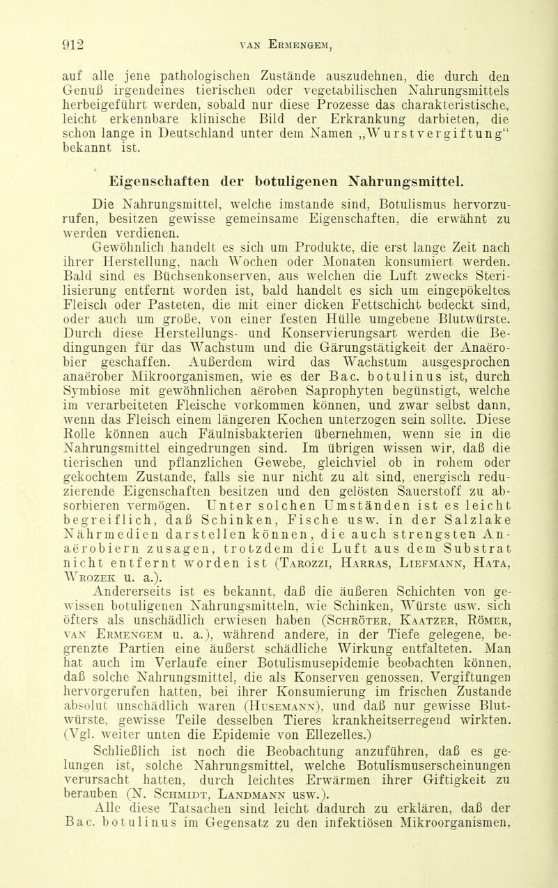 auf alle jene pathologischen Zustände auszudehnen, die durch den Genuß irgendeines tierischen oder vegetabilischen Xahrungsniittels herbeigeführt werden, sobald nur diese Prozesse das charakteristische, leicht erkennbare klinische Bild der Erkrankung darbieten, die schon lange in Deutschland unter dem Namen ,,\VurstVergiftung bekannt ist. Eigenschaften der botuligenen Nahrungsmittel. Die Nalirungsmittel, welche imstande sind, Botulismus hervorzu- rufen, besitzen gewisse gemeinsame Eigenschaften, die erwähnt zu werden verdienen. Gewöhnlich handelt es sich um Produkte, die erst lange Zeit nach ihrer Herstellung, nach Wochen oder Monaten konsumiert werden. Bald sind es Büchsenkonserven, aus welchen die Luft zwecks Steri- lisierung entfernt worden ist, bald handelt es sich um eingepökeltes, Fleisch oder Pasteten, die mit einer dicken Fettschicht bedeckt sind, oder auch um große, von einer festen Hülle umgebene Blutwürste. Durch diese Herstellungs- und Konservierungsart werden die Be- dingungen für das Wachstum und die Gärungstätigkeit der Anaero- bier geschaffen. Außerdem wird das Wachstum ausgesprochen anaerober Mikroorganismen, wie es der Bac. botulinus ist, durch Symbiose mit gewöhnlichen aeroben Saprophyten begünstigt, welche im verarbeiteten Fleische vorkommen können, und zwar selbst dann, wenn das Fleisch einem längeren Kochen unterzogen sein sollte. Diese Eolle können auch Fäulnisbakterien übernehmen, wenn sie in die Nahrungsmittel eingedrungen sind. Im übrigen wissen wir, daß die tierischen und pflanzlichen Gewebe, gleichviel ob in rohem oder gekochtem Zustande, falls sie nur nicht zu alt sind, energisch redu- zierende Eigenschaften besitzen und den gelösten Sauerstoff zu ab- sorbieren vermögen. Unter solchen Umständen ist es leicht begreiflich, daß Schinken, Fische usw. in der Salzlake Nährmedien darstellen können, die auch strengsten An- aer obiern zusagen, trotzdem die Luft aus dem Substrat nicht entfernt worden ist (Tarozzi, Harras, Liefmann, Hata, Wrozek u. a.). Andererseits ist es bekannt, daß die äußeren Schichten von ge- wissen botuligenen Nahrungsmitteln, wie Schinken, Würste usw. sich öfters als unschädlich erwiesen haben (Schröter, Kaatzer, Römer, VAN Ermengem u. a.), während andere, in der Tiefe gelegene, be- grenzte Partien eine äußerst schädliche Wirkung entfalteten. Man hat auch im Verlaufe einer Botulismusepidemie beobachten können, daß solche Nahrungsmittel, die als Konserven genossen, Vergiftungen hervorgerufen hatten, bei ihrer Konsumierung im frischen Zustande absolut unschädlich waren (Husemanx), und daß nur gewisse Blut- würste, gewisse Teile desselben Tieres krankheitserregend wirkten. (Vgl. weiter unten die Epidemie von EUezelles.) Schließlich ist noch die Beobachtung anzuführen, daß es ge- lungen ist, solche Nahrungsmittel, welche Botulismuserscheinuugen verursacht hatten, durch leichtes Erwärmen ihrer Giftigkeit zu berauben (N. Schmidt, Landmann usw.). Alle diese Tatsachen sind leicht dadurch zu erklären, daß der Bac. botulinus im Gegensatz zu den infektiösen Mikroorganismen,