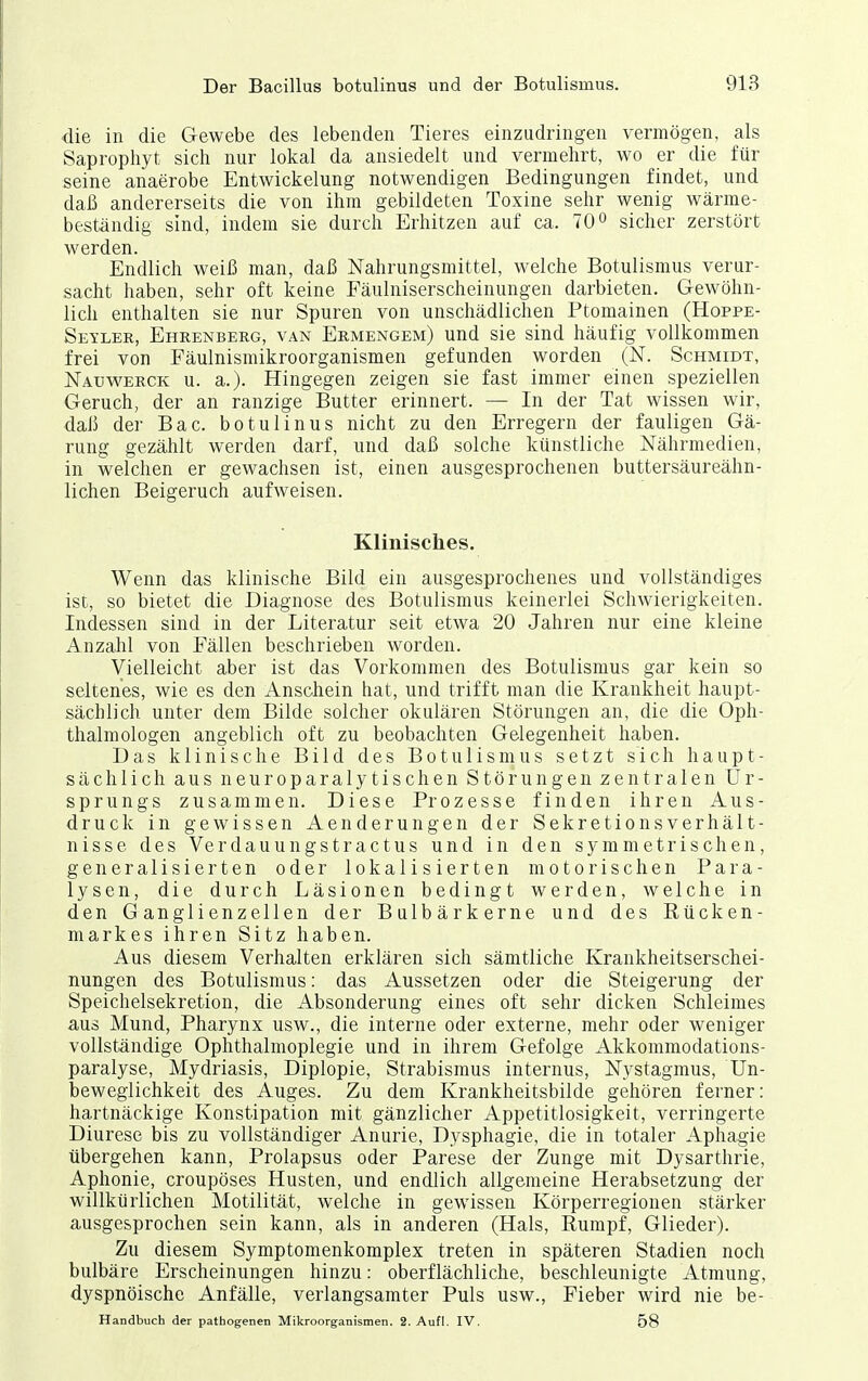 die in die Gewebe des lebenden Tieres einzudringen vermögen, als Saprophyt sich nur lokal da ansiedelt und vermehrt, wo er die für seine anaerobe Entwickelung notwendigen Bedingungen findet, und daß andererseits die von ihm gebildeten Toxine sehr wenig wärme- beständig sind, indem sie durch Erhitzen auf ca. 70° sicher zerstört werden. Endlich weiß man, daß Nahrungsmittel, welche Botulismus verur- sacht haben, sehr oft keine Fäulniserscheinungen darbieten. Gewöhn- lich enthalten sie nur Spuren von unschädlichen Ptomainen (Hoppe- Seyler, Ehrenberg, van Ermengem) und sie sind häufig vollkommen frei von Fäulnismikroorganismen gefunden worden (N. Schmidt, Nauv^'erck u. a.). Hingegen zeigen sie fast immer einen speziellen Geruch, der an ranzige Butter erinnert. — In der Tat wissen wir, daß der Bac. botulinus nicht zu den Erregern der fauligen Gä- rung gezählt werden darf, und daß solche künstliche Nährmedien, in welchen er gewachsen ist, einen ausgesprochenen buttersäureähn- lichen Beigeruch aufweisen. Klinisches. Wenn das klinische Bild ein ausgesprochenes und vollständiges ist, so bietet die Diagnose des Botulismus keinerlei Schwierigkeiten. Indessen sind in der Literatur seit etwa 20 Jahren nur eine kleine Anzahl von Fällen beschrieben worden. Vielleicht aber ist das Vorkommen des Botulismus gar kein so seltenes, wie es den Anschein hat, und trifft man die Krankheit haupt- sächlich unter dem Bilde solcher okulären Störungen an, die die Oph- thalmologen angeblich oft zu beobachten Gelegenheit haben. Das klinische Bild des Botulismus setzt sich haupt- sächlich aus neuroparalytischen Störungen zentralen Ur- sprungs zusammen. Diese Prozesse finden ihren Aus- druck in gewissen Aenderungen der Sekretionsverhält- nisse des Verdauungstractus und in den symmetrischen, generalisierten oder lokalisierten motorischen Para- lysen, die durch Läsionen bedingt werden, welche in den Ganglienzellen der Bülbärkerne und des Rücken- markes ihren Sitz haben. Aus diesem Verhalten erklären sich sämtliche Krankheitserscliei- nungen des Botulismus: das Aussetzen oder die Steigerung der Speichelsekretiou, die Absonderung eines oft sehr dicken Schleimes aus Mund, Pharynx usw., die interne oder externe, mehr oder weniger vollständige Ophthalmoplegie und in ihrem Gefolge Akkommodations- paralyse, Mydriasis, Diplopie, Strabismus internus, Nystagmus, Un- beweglichkeit des Auges. Zu dem Krankheitsbilde gehören ferner: hartnäckige Konstipation mit gänzlicher Appetitlosigkeit, verringerte Diurese bis zu vollständiger Anurie, Dysphagie, die in totaler Aphagie übergehen kann, Prolapsus oder Parese der Zunge mit Dysarthrie, Aphonie, croupöses Husten, und endlich allgemeine Herabsetzung der willkürlichen Motilität, welche in gewissen Körperregionen stärker ausgesprochen sein kann, als in anderen (Hals, Rumpf, Glieder). Zu diesem Symptomenkomplex treten in späteren Stadien noch bulbäre Erscheinungen hinzu: oberflächliche, beschleunigte Atmung, dyspnöische Anfälle, verlangsamter Puls usw., Fieber wird nie be- Handbuch der pathogenen Mikroorganismen. 2. Aufl. IV. 58