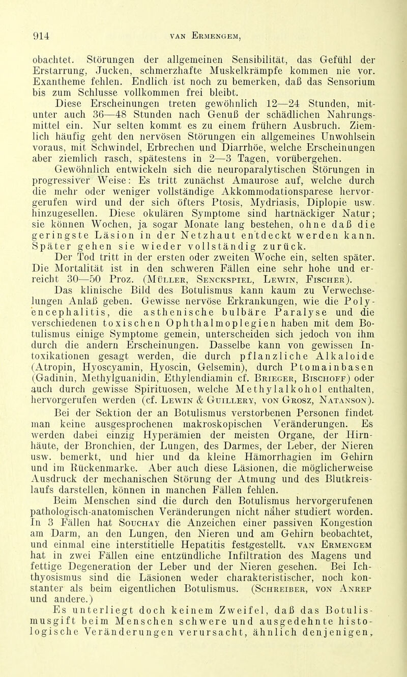 obaclitet. Störungen der allgemeinen Sensibilität, das Gefühl der Erstarrung, Jucken, schmerzhafte Muskelkrämpfe kommen nie vor. Exantheme fehlen. Endlich ist noch zu bemerken, daß das Sensorium bis zum Schlüsse vollkommen frei bleibt. Diese Erscheinungen treten gewöhnlich 12—24 Stunden, mit- unter auch 36—48 Stunden nach Genuß der schädlichen Nahrungs- mittel ein. Nur selten kommt es zu einem frühern Ausbruch. Ziem- lich häufig geht den nervösen Störungen ein allgemeines Unwohlsein voraus, mit Schwindel, Erbrechen und Diarrhöe, welche Erscheinungen aber ziemlich rasch, spätestens in 2—3 Tagen, vorübergehen. Gewöhnlich entwickeln sich die neuroparalytischen Störungen in progressiver Weise: Es tritt zunächst Amaurose auf, welche durch die mehr oder weniger vollständige Akkommodationsparese liervor- gerufen wird und der sich öfters Ptosis, Mydriasis, Diplopie usw. hinzugesellen. Diese okulären Symptome sind hartnäckiger Natur; sie können Wochen, ja sogar Monate lang bestehen, ohne daß die geringste Läsion in der Netzhaut entdeckt werden kann. Später gehen sie wieder vollständig zurück. Der Tod tritt in der ersten oder zweiten Woche ein, selten später. Die Mortalität ist in den schweren Fällen eine sehr hohe und er- reicht 30—50 Proz. (MtiLLEE, Senckspiel, Lev^'in, Fischer). Das klinische Bild des Botulismus kann kaum zu Verwechse- lungen Anlaß geben. Gewisse nervöse Erkrankungen, wie die Poly- encephalitis, die asthenische bulbäre Paralyse und die verschiedenen toxischen Ophthalmoplegien haben mit dem Bo- tulismus einige Symptome gemein, unterscheiden sich jedoch von ihm durch die andern Erscheinungen. Dasselbe kann von gewissen In- toxikationen gesagt werden, die durch pflanzliche Alkaloide (Atropin, Hyoscyamin, Hyoscin, Gelsemin), durch Ptomainbasen (Gadinin, Methylguanidin, Ethylendiamin cf. Brieger, Bischoff) oder auch durch gewisse Spirituosen, welche Methylalkohol enthalten, hervorgerufen werden (cf. Lewin & Guillery, von Grosz, Natanson). Bei der Sektion der an Botulismus verstorbenen Personen findet man keine ausgesprochenen makroskopischen Veränderungen. Es werden dabei einzig Hyperämien der meisten Organe, der Hirn- häute, der Bronchien, der Lungen, des Darmes, der Leber, der Nieren usw. bemerkt, und hier und da kleine Hämorrhagien im Gehirn und im Rückenmarke. Aber auch diese Läsionen, die möglicherweise Ausdruck der mechanischen Störung der Atmung und des Blutkreis- laufs darstellen, können in manchen Fällen felüen. Beim Menschen sind die durch den Botulismus hervorgerufenen pathologisch-anatomischen Veränderungen nicht näher studiert worden. In 3 Fällen hat Souchay die Anzeichen einer passiven Kongestion am Darm, an den Lungen, den Nieren und am Gehirn beobachtet, und einmal eine interstitielle Hepatitis festgestellt, van Ermengem hat in zwei Fällen eine entzündliche Infiltration des Magens und fettige Degeneration der Leber und der Nieren gesehen. Bei Ich- thyosismus sind die Läsionen weder charakteristischer, noch kon- stanter als beim eigentlichen Botulismus. (Schreiber, von Anrep und andere.) Es unterliegt doch keinem Zweifel, daß das Botulis- musgift beim Menschen schwere und ausgedehnte histo- logische Veränderungen verursacht, ähnlich denjenigen,