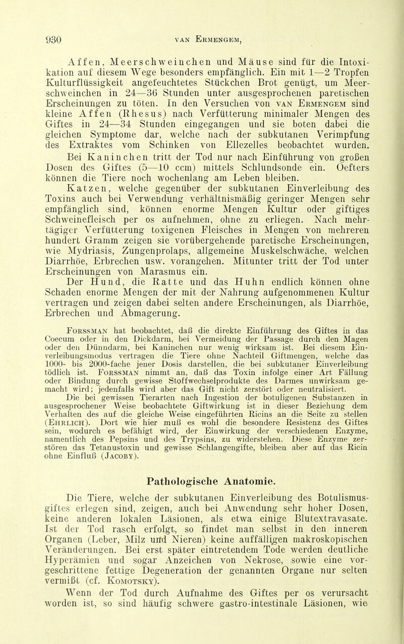 Affen, Meerschweinchen und Mäuse sind für die Intoxi- kation auf diesem Wege besonders empfänglich. Ein mit 1—2 Tropfen Kulturflüssigkeit angefeuchtetes Stückchen Brot genügt, um Meer- schweinchen in 24—36 Stunden unter ausgesprochenen paretischen Erscheinungen zu töten. In den Versuchen von van Ermengem sind kleine Affen (Rhesus) nach Verfütterung minimaler Mengen des Giftes in 24—34 Stunden eingegangen und sie boten dabei die gleichen Symptome dar, welche nach der subkutanen Verimpfung des Extraktes vom Schinken von Ellezelles beobachtet wurden. Bei Kaninchen tritt der Tod nur nach Einführung von großen Dosen des Giftes (5—10 ccm) mittels Schlundsonde ein. Oefters können die Tiere noch wochenlang am Leben bleiben. Katzen, welche gegenüber der subkutanen Einverleibung des Toxins auch bei Verwendung verhältnismäßig geringer Mengen sehr empfänglich sind, können enorme Mengen Kultur oder giftiges Schweinefleisch per os aufnehmen, ohne zu erliegen. Nach mehr- tägiger Verfütterung toxigenen Fleisches in Mengen von mehreren hundert Gramm zeigen sie vorübergehende paretische Erscheinungen, wie Mydriasis, Zungenprolaps, allgemeine Muskelschwäche, welchen Diarrhöe, Erbrechen usw. vorangehen. Mitunter tritt der Tod unter Erscheinungen von Marasmus ein. Der Hund, die Ratte und das Huhn endlich können ohne Schaden enorme Mengen der mit der Nahrung aufgenommenen Kultur vertragen und zeigen dabei selten andere Erscheinungen, als Diarrhöe, Erbrechen und Abmagerung. FoRSSMAN hat beobachtet, daß die direkte Einführung des Giftes in das Coecum oder in den Dickdarm, bei Vermeidung der Passage durch den Magen oder den Dünndarm, bei Kaninchen nur wenig wirksam ist. Bei diesem Ein- verleibungsmodus vertragen die Tiere olme Nachteil Giftmengen, weiche das 1000- bis 2000-fache jener Dosis darstellen, die bei subkutaner Einverleibung tödlich ist. FoRSSMAN nimmt an, daß das Toxin infolge einer Art Fällung oder Bindung durch gewisse Stoffwechselprodukte des Darmes unwirksam ge- macht wird; jedenfalls wird aber das Gift nicht zerstört oder neutralisiert. Die bei gewissen Tierarten nach Ingestion der botuligenen Substanzen in ausgesprochener Weise beobachtete Giftwirkung ist in dieser Beziehung dem Verhalten des auf die gleiche Weise eingeführten Ricins an die Seite zu stellen (Ehrlich). Dort wie hier muß es wohl die besondere Resistenz des Giftes sein, wodurch es befähigt wird, der Einwirkung der verschiedenen Enzyme, namentlich des Pepsins und des Trypsins, zu widerstehen. Diese Enzyme zer- stören das Tetanustoxin und gewisse Schlangengifte, bleiben aber auf das Ricin ohne Einfluß (Jacoby). Pathologische Anatomie. Die Tiere, welche der subkutanen Einverleibung des Botulismus- giftes erlegen sind, zeigen, auch bei Anwendung sehr hoher Dosen, keine anderen lokalen Läsionen, als etwa einige Blutextravasate. Ist der Tod rasch erfolgt, so findet man selbst in den inneren Organen (Leber, Milz und Nieren) keine auffälligen makroskopischen Veränderungen. Bei erst später eintretendem Tode werden deutliche Hyperämien und sogar Anzeichen von Nekrose, sowie eine vor- geschrittene fettige Degeneration der genannten Organe nur selten vermißt (cf. Komotsky). Wenn der Tod durch Aufnahme des Giftes per os verursacht worden ist, so sind häufig schwere gastro-intestinale Läsionen, wie