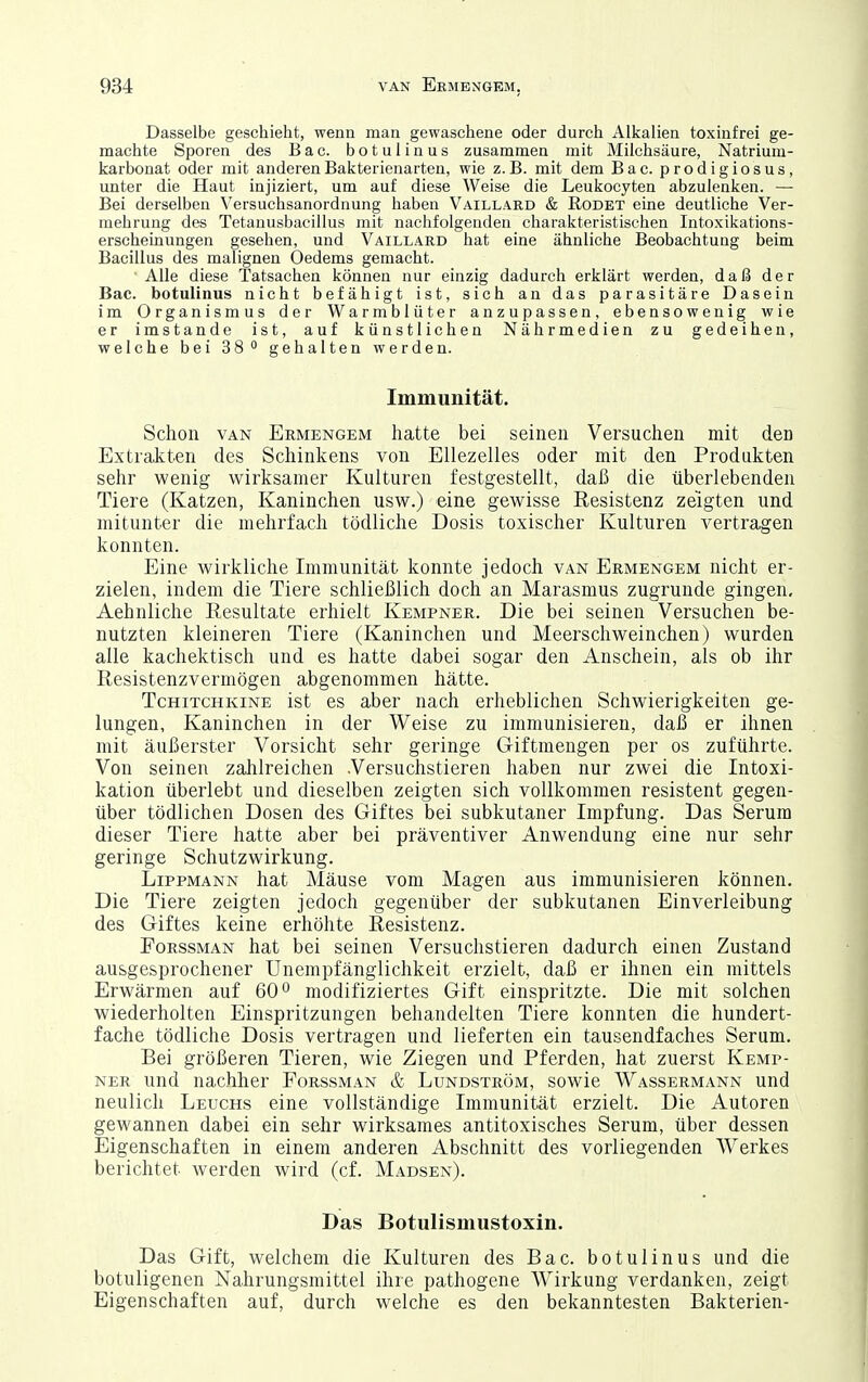 Dasselbe geschieht, wenn man gewaschene oder durch Alkalien toxinfrei ge- machte Sporen des Bac. botulinus zusammen mit Milchsäure, Natrium- karbonat oder mit anderen Bakterienarten, wie z.B. mit dem Bac. prodigiosus, unter die Haut injiziert, um auf diese Weise die Leukocyten abzulenken. — Bei derselben Versuchsanordnung haben Vaillard & Rodet eine deutliche Ver- mehrung des Tetanusbacillus mit nachfolgenden charakteristischen Intoxikations- erscheinungen gesehen, und Vaillard hat eine ähnliche Beobachtung beim Bacillus des malignen Oedems gemacht. ■ Alle diese Tatsachen können nur einzig dadurch erklärt werden, daß der Bac. botulinus nicht befähigt ist, sich an das parasitäre Dasein im Organismus der Warmblüter anzupassen, ebensowenig wie er imstande ist, auf künstlichen Nährmedien zu gedeihen, welchebeiSS^gehalten werden. Immunität. Schon VAN Ermengem hatte bei seinen Versuchen mit den Extrakten des Schinkens von Ellezelles oder mit den Produkten sehr wenig wirksamer Kulturen festgestellt, daß die überlebenden Tiere (Katzen, Kaninchen usw.) eine gewisse Resistenz zeigten und mitunter die mehrfach tödliche Dosis toxischer Kulturen vertragen konnten. Eine wirkliche Immunität konnte jedoch van Ermengem nicht er- zielen, indem die Tiere schließlich doch an Marasmus zugrunde gingen, Aehnliche Resultate erhielt Kempner. Die bei seinen Versuchen be- nutzten kleineren Tiere (Kaninchen und Meerschweinchen) wurden alle kachektisch und es hatte dabei sogar den Anschein, als ob ihr Resistenzvermögen abgenommen hätte. TcHiTCHKiNE ist es aber nach erheblichen Schwierigkeiten ge- lungen, Kaninchen in der Weise zu immunisieren, daß er ihnen mit äußerster Vorsicht sehr geringe Giftmengen per os zuführte. Von seinen zahlreichen .Versuchstieren haben nur zwei die Intoxi- kation überlebt und dieselben zeigten sich vollkommen resistent gegen- über tödlichen Dosen des Giftes bei subkutaner Impfung. Das Serum dieser Tiere hatte aber bei präventiver Anwendung eine nur sehr geringe Schutzwirkung. Lippmann hat Mäuse vom Magen aus immunisieren können. Die Tiere zeigten jedoch gegenüber der subkutanen Einverleibung des Giftes keine erhöhte Resistenz. FoRSSMAN hat bei seinen Versuchstieren dadurch einen Zustand ausgesprochener Unempfänglichkeit erzielt, daß er ihnen ein mittels Erwärmen auf 60° modifiziertes Gift einspritzte. Die mit solchen wiederholten Einspritzungen behandelten Tiere konnten die hundert- fache tödliche Dosis vertragen und lieferten ein tausendfaches Serum. Bei größeren Tieren, wie Ziegen und Pferden, hat zuerst Kemp- ner und nachher Forssman & Lundström, sowie Wassermann und neulich Leuchs eine vollständige Immunität erzielt. Die Autoren gewannen dabei ein sehr wirksames antitoxisches Serum, über dessen Eigenschaften in einem anderen Abschnitt des vorliegenden Werkes berichtet werden wird (cf. Madsen). Das Botulismustoxin. Das Gift, welchem die Kulturen des Bac. botulinus und die botuligenen Nahrungsmittel ihre pathogene Wirkung verdanken, zeigt Eigenschaften auf, durch welche es den bekanntesten Bakterien-