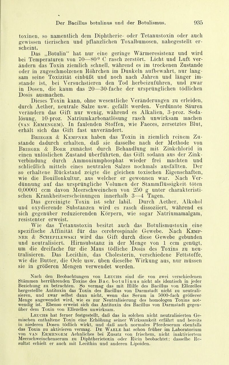 toxinen, so namentlich dem Diphtherie- oder Tetanustoxin oder auch gewissen tierischen und pflanzlichen Toxalbumosen, nahegestellt er- scheint. Das „Botulin hat nur eine geringe Wärnieresistenz und wird bei Temperaturen von 70—80 ^ C rasch zerstört. Licht und Luft ver- ändern das Toxin ziemlich schnell, während es im trockenen Zustande oder in zugeschmolzenen Eöhrchen im Dunkeln aufbewahrt, nur lang- sam seine Toxizität einbüßt und noch nach Jahren und länger im- stande ist, bei Versuchstieren den Tod herbeizuführen, und zwar in Dosen, die kaum das 20—30-fache der ursprünglichen tödlichen Dosis ausmachen. Dieses Toxin kann, ohne wesentliche Veränderung'en zu erleiden, durch Aether, neutrale Salze usw. gefällt werden. Verdünnte Säuren verändern das Gift nur wenig, während es Alkalien, 3-proz. Soda- lösung, lÖ-proz. Natriumkarbonatlösung rasch unwirksam machen (van Ermengem). In faulenden Stoffen, wie Faeces, zersetztes Blut, erhält sich das Gift fast unverändert. Brieger & Kempner haben das Toxin in ziemlich reinem Zu- stande dadurch erhalten, daß sie dasselbe nach der Methode von Beieger & BoER zunächst durch Behandlung mit Zinkchlorid in einen unlöslichen Zustand überführten, das Gift sodann aus der Zink- verbindung durch Ammouiumphosphat wieder frei machten und schließlich mittels eines neutralen Salzes nochmals ausfällten. Der so erhaltene Rückstand zeigte die gleichen toxischen Eigenschaften, wie die Bouillonkultur, aus welcher er gewonnen war. Nach Ver- dünnung auf das ursprüngliche Volumen der Stammflüssigkeit töten 0,00001 ccm davon Meerschweinchen von 250 g unter charakteristi- schen Krankheitserscheinungen innerhalb 3—4 Tagen. Das gereinigte Toxin ist sehr labil. Durch Aether, Alkohol und oxydierende Substanzen wird es rasch dissoziiert, während es sich gegenüber reduzierenden Körpern, wie sogar Natriumamalgam, resistenter erweist. Wie das Tetanustoxin besitzt auch das Botulismustoxin eine spezifische Affinität für das cerebrospinale Gewebe. Nach Kemp- ner & SdHEPiLEWsKi wird das Gift durch diese Gewebe gebunden und neutralisiert. Hirnsubstanz in der Menge von 1 ccm genügt, um die dreifache für die Maus tödliche Dosis des Toxins zu neu- tralisieren. Das Lecithin, das Cholesterin, verschiedene Fettstoffe, wie die Butter, die Gele usw. üben dieselbe Wirkung aus, nur müssen sie in größeren Mengen verwendet werden. Nach den Beobachtungen von Leuchs sind die von zwei verschiedenen Stämmen herrührenden Toxine des Bac. botulinus nicht als identisch in jeder Beziehung zu betrachten. So vermag das mit Hilfe des Bacillus von EUezelles hergestellte Antitoxin das Toxin des Bacillus von Darmstadt nicht zu neutrali- sieren, und zwar selbst dann nicht, wenn das Serum in 5000-fach größerer Menge angewendet wird, wie es zur Neutralisierung des homologen Toxins not- wendig ist. Ebenso erweist sich das Antitoxin des Bacillus von Darmstadt gegen- über dem Toxin von EUezelles unwirksam. Leuchs hat ferner festgestellt, daß das in solchen nicht neutralisierten Ge- mischen enthaltene Toxin eine Erhöhung seiner Wirksamkeit erfährt und bereits in niederen Dosen tödlich wirkt, und daß auch normales Pferdeserum ebenfalls das Toxin zu aktivieren vermag. De Waele hat schon früher im Laboratorium von VAN Ermengem Aehnliches bei Zusatz von frischem, nicht inaktiviertem Meerschweinchenserum zu Diphtherietoxin oder Ricin beobachtet; dasselbe Re- sultat erhielt er auch mit Lecithin und anderen Lipoiden.
